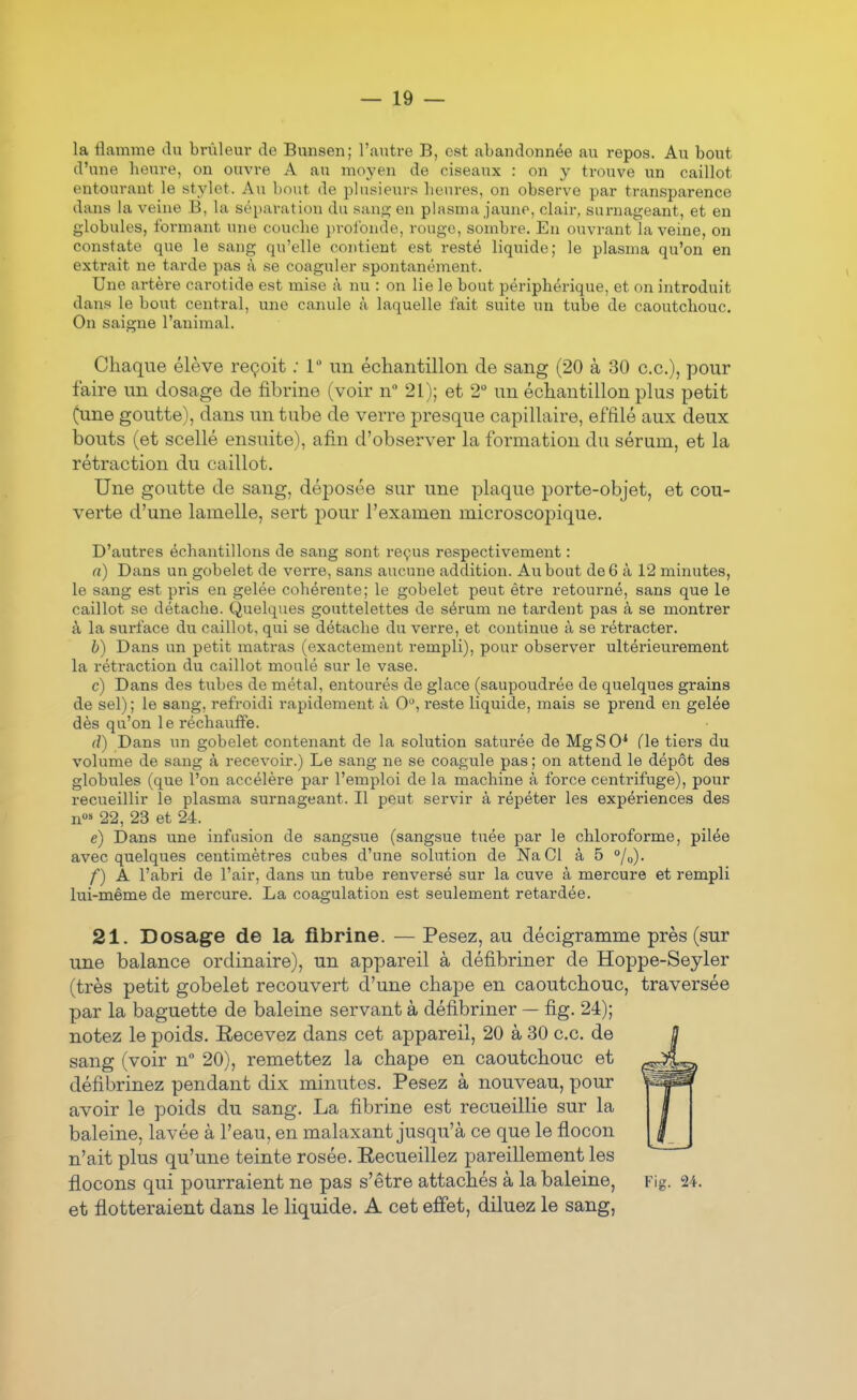 la flamme du brûleur de Bunsen; l'autre B, est abandonnée au repos. Au bout d'une heure, on ouvre A au moyen de ciseaux : on y trouve un caillot entourant le stylet. Au bout de plusieurs heures, on observe par transparence dans la veine B, la séparation du saufç en phisma jaune, clair, surnageant, et en globules, formant une couche profonde, rouge, sombre. En ouvrant la veine, on constate que le sang qu'elle contient est resté liquide; le plasma qu'on en extrait ne tarde pas à se coaguler spontanément. Une artère carotide est mise à nu : on lie le bout périphérique, et on introduit dans le bout central, une canule à laquelle fait suite un tube de caoutchouc. On saigne l'animal. Chaque élève reçoit .• 1 un écliantillon de sang (20 à 30 ce.), pour faire un dosage de fibrine (voir n 21); et 2° un échantillon plus petit (une goutte), dans un tube de verre presque capillaire, effilé aux deux bouts (et scellé ensuite), afin d'observer la formation du sérum, et la rétraction du caillot. Une goutte de sang, déposée sur une plaque porte-objet, et cou- verte d'une lamelle, sert pour l'examen microscopique. D'autres échantillons de sang sont reçus respectivement : n) Dans un gobelet de verre, sans aucune addition. Au bout de 6 à 12 minutes, le sang est pris en gelée cohérente; le gobelet peut être retourné, sans que le caillot se détache. Quelques gouttelettes de sérum ne tardent pas à se montrer à la surface du caillot, qui se détache du verre, et continue à se rétracter. b) Dans un petit matras (exactement rempli), pour observer ultérieurement la rétraction du caillot moulé sur le vase. c) Dans des tiibes de métal, entourés de glace (saupoudrée de quelques grains de sel); le sang, refroidi rapidement à 0, reste liquide, mais se prend en gelée dès qu'on le réchauffe. d) Dans un gobelet contenant de la solution saturée de MgSO* (le tiers du volume de sang à recevoir.) Le sang ne se coagule pas ; on attend le dépôt des globules (que l'on accélère par l'emploi de la machine à force centrifuge), pour recueillir le plasma surnageant. Il peut servir à répéter les expériences des n°» 22, 23 et 24. e) Dans une infusion de sangsue (sangsue tuée par le chloroforme, pilée avec quelques centimètres cubes d'une solution de NaCl à 5 °/o). f) A l'abri de l'air, dans un tube renversé sur la cuve à mercure et rempli lui-même de mercure. La coagulation est seulement retardée. 21. Dosage de la fibrine. — Pesez, au décigramme près (sur une balance ordinaire), un appareil à défibriner de Hoppe-Seyler (très petit gobelet recouvert d'une chape en caoutchouc, traversée par la baguette de baleine servant à défibriner — fig. 24); notez le poids. Recevez dans cet appareil, 20 à 30 ce. de sang (voir n° 20), remettez la chape en caoutchouc et défibrinez pendant dix minutes. Pesez à nouveau, pour avoir le poids du sang. La fibrine est recueillie sur la baleine, lavée à l'eau, en malaxant jusqu'à ce que le flocon n'ait plus qu'une teinte rosée. Recueillez pareillement les flocons qui pourraient ne pas s'être attachés à la baleine, Fig. 24. et flotteraient dans le liquide. A cet effet, diluez le sang,