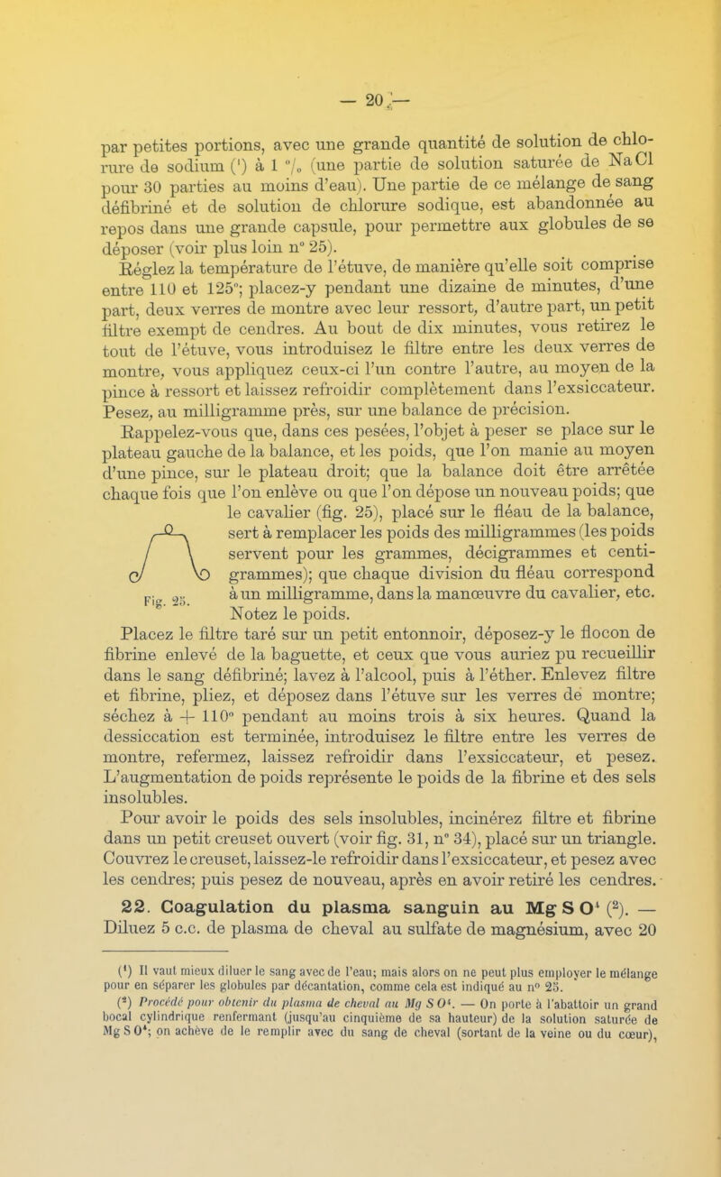 par petites portions, avec une grande quantité de solution de chlo- rure de sodium (') à I /„ (une partie de solution saturée de NaCl pour 30 parties au moins d'eau). Une partie de ce mélange de sang défibriné et de solution de chlorure sodique, est abandonnée au repos dans une grande capsule, pour permettre aux globules de se déposer (voir plus loin n 25). Réglez la température de l'étuve, de manière qu'elle soit comprise entre 110 et 125; placez-y pendant une dizaine de minutes, d'une part, deux verres de montre avec leur ressort, d'autre part, un petit filtre exempt de cendres. Au bout de dix minutes, vous retirez le tout de l'étuve, vous introduisez le filtre entre les deux verres de montre, vous appliquez ceux-ci l'un contre l'autre, au moyen de la pince à ressort et laissez refroidir complètement dans l'exsiccateur. Pesez, au milligramme près, sur une balance de précision. Eappelez-vous que, dans ces pesées, l'objet à peser se place sur le plateau gauche de la balance, et les poids, que l'on manie au moyen d'une pince, sur le plateau droit; que la balance doit être arrêtée chaque fois que l'on enlève ou que l'on dépose un nouveau poids; que le cavalier (fig. 25), placé sur le fléau de la balance, sert à remplacer les poids des milligrammes (les poids servent pour les grammes, décigrammes et centi- grammes); que chaque division du fléau correspond Fio -r^ à, un milKgramme, dans la manœuvre du cavalier^ etc. Notez le poids. Placez le filtre taré sur un petit entonnoir, déposez-y le flocon de fibrine enlevé de la baguette, et ceux que vous auriez pu recueillir dans le sang défibriné; lavez à l'alcool, puis à l'éther. Enlevez filtre et fibrine, pliez, et déposez dans l'étuve sur les verres de montre; séchez à H- 110° pendant au moins trois à six heures. Quand la dessiccation est terminée, introduisez le filtre entre les verres de montre, refermez, laissez refroidir dans l'exsiccateur, et pesez. L'augmentation de poids représente le poids de la fibrine et des sels insolubles. Pour avoir le poids des sels insolubles, incinérez filtre et fibrine dans un petit creuset ouvert (voir fig. 31, n 34), placé sur un triangle. Couvrez le creuset, laissez-le refroidir dans l'exsiccateur, et pesez avec les cendres; puis pesez de nouveau, après en avoir retiré les cendres. 22. Coagulation du plasma sanguin au MgSO'C^). — Diluez 5 ce. de plasma de cheval au sulfate de magnésium, avec 20 (*) Il vaut mieux diluer le sang avec de l'eau; mais alors on ne peut plus employer le mélange pour en séparer les globules par décantation, comme cela est indiqué au n 25. (*) Procédé pour obtenir du plasma de cheval au Mg S 0«. — On porte à l'abattoir un grand bocal cylindrique renfermant (jusqu'au cinquième de sa hauteur) de la solution saturée de MgSO*; on achève de le remplir avec du sang de cheval (sortant de la veine ou du cœur), I