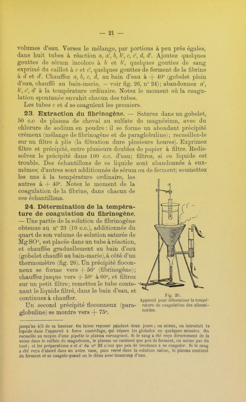 volumes d'eau. Versez le mélange, par portions à peu près égales, dans huit tubes à réaction a, a', b, b', c, c', d, d'. Ajoutez quelques gouttes de sérum incolore à & et b\ quelques gouttes de sang exprimé du caillot à c et c', quelques gouttes de ferment de la fibrine à. d et d'. Chauffez a, h, c, d, au bain d'eau à -f- -40 (gobelet plein d'eau, chauffé au bain-marie, — voir fig. 26, n 24) ; abandonnez a', b', c\ d' à la température ordinaire. Notez le moment où la coagu- lation spontanée envahit chacun des tubes. Les tubes c et d se coagulent les premiers. 23. Extraction du fibrinogène. — Saturez dans un gobelet, 50 ce de plasma de cheval au sulfate de magnésium, avec du chlorure de sodium en poudre : il se forme un abondant précipité crémeux (mélange de fibrinogène et de paraglobuline) ; recueillez-le sur un filtre à plis (la filtration dure plusieurs heures). Exprimez filtre et précipité, entre plusieurs doubles de papier à filtre. Redis- solvez le précipité dans 100 ce. d'eau; filtrez, si ce liquide est trouble. Des échantillons de ce liquide sont abandonnés à eux- mêmes; d'autres sont additionnés de sérum ou de ferment; soumettez les uns à la température ordinaire, les autres à -!- 40°. Notez le moment de la coagulation de la fibrine, dans chacun de ces échantillons. 24. Détermination de la tempéra- ture de coagulation du fibrinogène. — Une partie de la solution de fibrinogène obtenue au n° 23 (10 ce), additionnée du quart de son volume de solution saturée de Mg SO est placée dans un tube à réaction, et chauffée graduellement au bain d'eau (gobelet chauffé au bain-marie),à côté d'un thermomètre (fig. 26). Un précipité flocon- neux se forme vers -f 56 (fibrinogène) ; chauffez jusque vers -\- 58 à 60, et filtrez sur un petit filtre ; remettez le tube conte- nant le liquide filtré, dans le bain d'eau, et continuez à chauffer. Un second précipité floconneux (para- globuline) se montre vers -f- 75°. Fig. 2G. Appareil pour (Idtcrminer la tempé- rature (le coagulation des albumi- noides. jusqu'au 4/5 de sa hauteur. On laisse reposer pendant deux jours ; ou mieux, on introduit le liquide dans l'appareil à force centrifuge, qui sdpare les globules en quelques minutes. On recueille au moyen d'une pipette le plasma surnageant. Si le sang a élé reçu directement de la veine dans le sulfate de magnésium, le plasma ne contient que peu de ferment, ou même pas du tout; et les préparations « et a' du n 22 n'ont que peu de tendance à se coaguler. Si le sang a été reçu d'abord dans un antre vase, puis versé dans la solution saline, le plasma contient du ferment et se coagule quand on le dilue avec beaucoup d'eau.