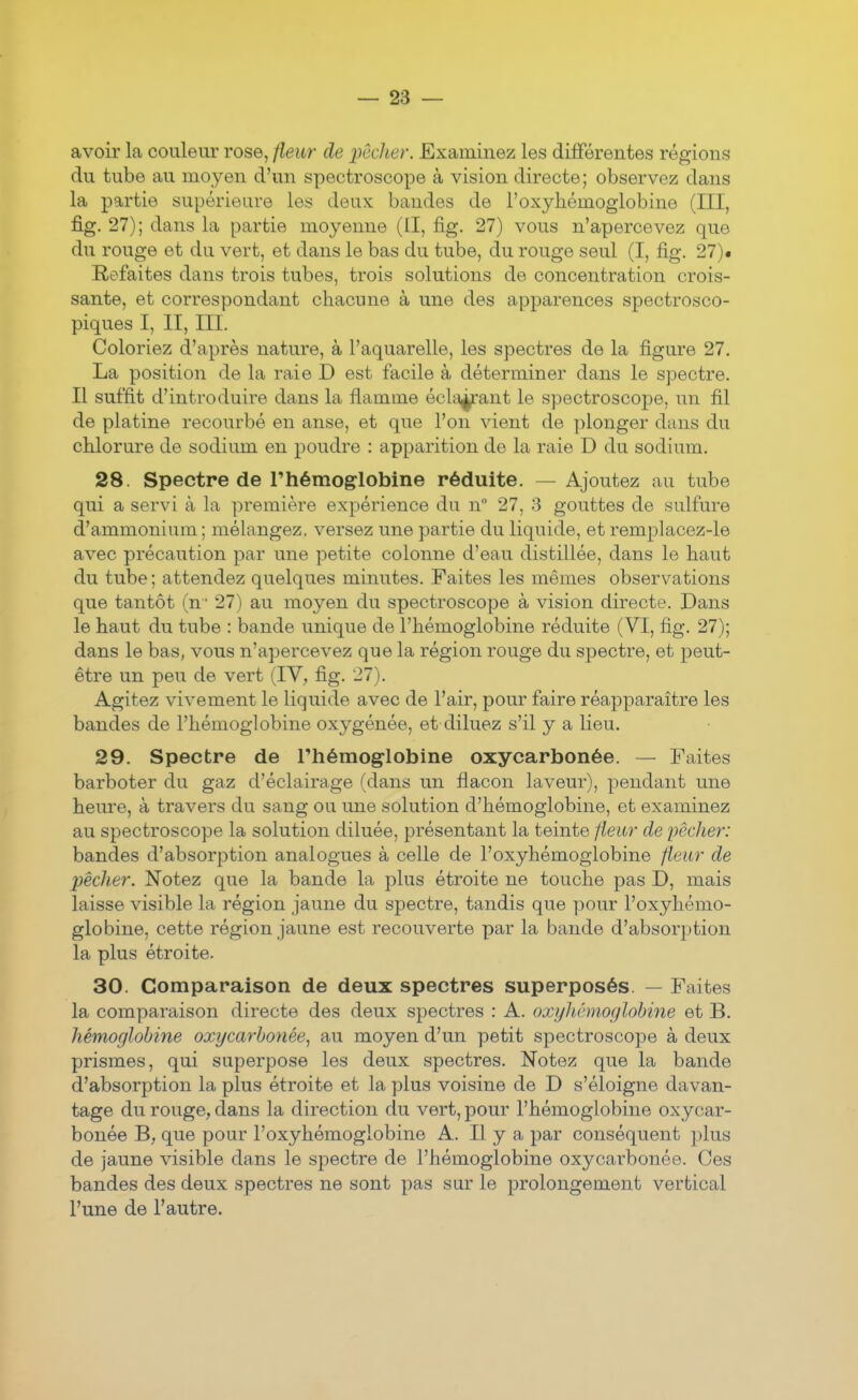 avoir la couleur rose, fleur de 'pêcher. Examinez les différentes régions du tube au moyen d'un spectroscope à vision directe; observez dans la partie supérieure les deux bandes de l'oxyhémoglobine (III, fig. 27); dans la partie moyenne (II, fig. 27) vous n'apercevez que du rouge et du vert, et dans le bas du tube, du rouge seul (I, fig. 27)• Refaites dans trois tubes, trois solutions de concentration crois- sante, et correspondant chacune à une des apparences spectrosco- piques I, II, III, Coloriez d'après nature, à l'aquarelle, les spectres de la figure 27. La position de la raie D est facile à déterminer dans le spectre. Il suffit d'introduire dans la flamme éclatant le spectroscope, un fil de platine recourbé en anse, et que l'on vient de plonger dans du chlorure de sodium en poudre : apparition de la raie D du sodium. 28. Spectre de l'hémoglobine réduite, — Ajoutez au tube qui a servi à la première expérience du n 27, 3 gouttes de sulfure d'ammonium ; mélangez, versez une partie du liquide, et remplacez-le avec précaution par une petite colonne d'eau distillée, dans le haut du tube ; attendez quelques minutes. Faites les mêmes observations que tantôt (n' 27) au moyen du spectroscope à vision directe. Dans le haut du tube : bande unique de l'hémoglobine réduite (VI, fig. 27); dans le bas, vous n'apercevez que la région rouge du spectre, et peut- être un peu de vert (IV, fig. 27). Agitez vivement le liquide avec de l'air, pour faire réapparaître les bandes de l'hémoglobine oxygénée, et diluez s'il y a lieu. 29. Spectre de l'hémoglobine oxycarbonée. — Faites barboter du gaz d'éclairage (dans un flacon laveur), pendant une heure, à travers du sang ou une solution d'hémoglobine, et examinez au spectroscope la solution diluée, présentant la teinte fleur de pèdier: bandes d'absorption analogues à celle de l'oxyhémoglobine fleur de pécher. Notez que la bande la plus étroite ne touche pas D, mais laisse visible la région jaune du spectre, tandis que pour l'oxyhémo- globine, cette région jaune est recouverte par la bande d'absorption la plus étroite. 30. Comparaison de deux spectres superposés. — Faites la comparaison directe des deux spectres : A. oxyhémoglobine et B. hémoglobine oxycarbonée^ au moyen d'un petit spectroscope à deux prismes, qui superpose les deux spectres. Notez que la bande d'absorption la plus étroite et la plus voisine de D s'éloigne davan- tage du rouge, dans la direction du vert, pour l'hémoglobine oxycar- bonée B, que pour l'oxyhémoglobine A. Il y a par conséquent plus de jaune visible dans le spectre de l'hémoglobine oxycarbonée. Ces bandes des deux spectres ne sont pas sur le prolongement vertical l'une de l'autre.