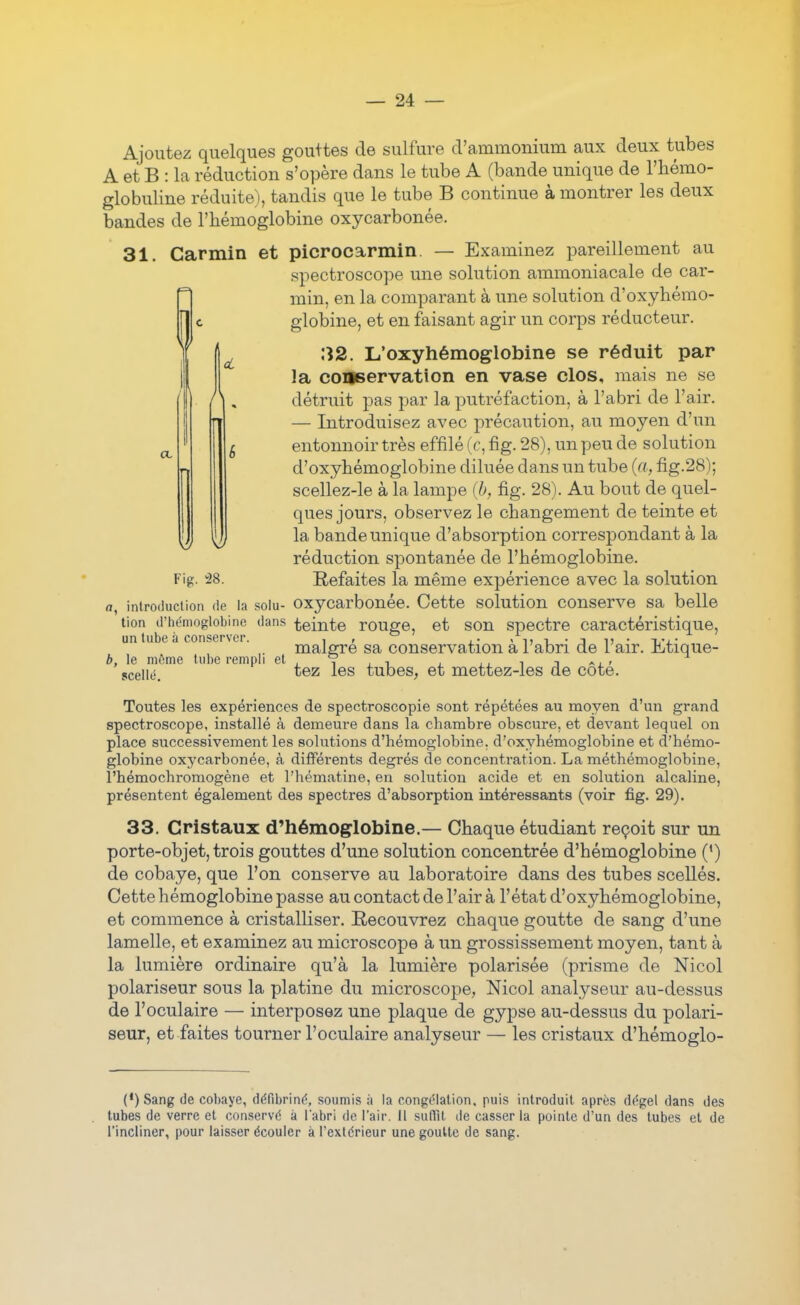 Ajoutez quelques gouttes de sulfure d'ammonium aux deux tubes A et B : la réduction s'opère dans le tube A (bande unique de l'iiémo- globuline réduite), tandis que le tube B continue à montrer les deux bandes de l'hémoglobine oxycarbonée. 31. Carmin et picrocarmin. — Examinez pareillement au spectroscope une solution ammoniacale de car- min, en la comparant à une solution d'oxyhémo- globine, et en faisant agir un corps réducteur. 32. L'oxyhémoglobine se réduit par la conservation en vase clos, mais ne se détruit pas par la putréfaction, à l'abri de l'air. — Introduisez avec précaution, au moyen d'un entonnoir très effilé (r, fig. 28), un peu de solution d'oxyhémoglobine diluée dans un tube (a, fig.28); scellez-le à la lampe (b, fig. 28). Au bout de quel- ques jours, observez le changement de teinte et la bande unique d'absorption correspondant à la réduction spontanée de l'hémoglobine. Fig. 28. Refaites la même expérience avec la solution rt, introduction de la solu- oxycarbonée. Cette solution conserve sa belle tion d'hémoglobine dans teinte rouge, et son spectre caractéristique, un tube à conserver. , , ^ ,. i • -, i, • x,-j.- maigre sa conservation a l abri de 1 air. Mique- b, le môme tube rempli et , ? , , . i i -^i - jceiié. l'Gz les tubes, et mettez-les de cote. Toutes les expériences de spectroscopie sont répétées au moyen d'un grand spectroscope, installé à demeure dans la chambre obscure, et devant lequel on place successivement les solutions d'hémoglobine, d'oxyhémoglobine et d'hémo- globine oxycarbonée, à différents degrés de concentration. La méthémoglobine, l'hémochromogène et l'hématine, en solution acide et en solution alcaline, présentent également des spectres d'absorption intéressants (voir fig. 29). 33. Cristaux d'hémoglobine.— Chaque étudiant reçoit sur un porte-objet, trois gouttes d'une solution concentrée d'hémoglobine (') de cobaye, que l'on conserve au laboratoire dans des tubes scellés. Cette hémoglobine passe au contact de l'air à l'état d'oxyhémoglobine, et commence à cristalliser. Recouvrez chaque goutte de sang d'une lamelle, et examinez au microscope à un grossissement moyen, tant à la lumière ordinaire qu'à la lumière polarisée (prisme de Nicol polariseur sous la platine du microscope, Nicol analyseur au-dessus de l'oculaire — interposez une plaque de gypse au-dessus du polari- seur, et faites tourner l'oculaire analyseur — les cristaux d'hémoglo- (•)Sang de cobaye, défibrinf^, soumis à la cong(?lation, puis introduit après di^gel dans des tubes de verre et conservé à labri do l'air, il suffit de casser la pointe d'un des tubes et de l'incliner, pour laisser écouler à l'extérieur une goutte de sang.