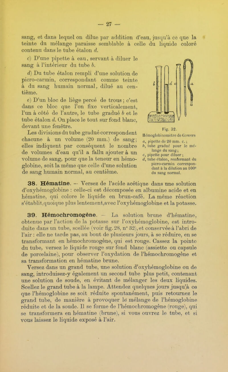 sang, et dans lequel on dilue par addition d'eau, jusqu'à co que la teinte du mélange paraisse semblable à celle du liquide coloré contenu dans le tube étalon d. c) D'une pipette à eau, servant à diluer le sang à l'intérieur du tube b. d) Du tube étalon rempli d'une solution de picro-carmin, correspondant comme teinte à du sang humain normal, dilué au cen- tième. e) D'un bloc de liège percé de trous ; c'est dans ce bloc que l'on fixe verticalement, l'un à côté de l'autre, le tube gradué b et le tube étalon d. On place le tout sur fond blanc, devant une fenêtre. Les divisions du tube gradué correspondent chacune à un volume (20 mm.) de sang; elles indiquent par conséquent le nombre de volumes d'eau qu'il a fallu ajouter à un volume de sang, pour que la teneur en hémo- globine, soit la même que celle d'une solution de sang humain normal, au centième. 38. Hématine. — Versez de l'acide acétique dans une solution d'oxyhémoglobine : celle-ci est décomposée en albumine acide et en hématine, qui colore le liquide en brun-café. La même réaction s'établit,quoique plus lentement,avec l'oxyhémoglobine et la potasse. 39. Hémochromog'ène. - La solution brune d'hématine, obtenue par l'action de la potasse sur l'oxyhémoglobine, est intro- duite dans un tube, scellée (voir fig. 28, n° 32), et conservée à l'abri de l'air : elle ne tarde pas, au bout de plusieurs jours, à se réduire, en se transformant en hémochromogène, qui est rouge. Cassez la pointe du tube, versez le liquide rouge sur fond blanc (assiette ou capsule de porcelaine), pour observer l'oxydation de l'hémochromogène et sa transformation en hématine brune. Versez dans un grand tube, une solution d'oxyhémoglobine ou de sang, introduisez-y également un second tube plus petit, contenant une solution de soude, en évitant de mélanger les deux liquides. Scellez le grand tube à la lampe. Attendez quelques jours jusqu'à ce que l'hémoglobine se soit réduite spontanément, puis retournez le grand tube, de manière à provoquer lé mélange de l'hémoglobine réduite et de la soude. Il se forme de l'hémochromogène (rouge), qui se transformera en hématine (brune), si vous ouvrez le tube, et si vous laissez le liquide exposé à l'air. Fig. 3!2. Hémoglobinomètre de Gowers rt, pipette de 20 mm. c. ; />, tube gradué pour le mé- lange du sang; c, pipette pour diluer ; (/, tube étalon, renfermant du picro-carmin correspon- dant à la dilution au iOO« du sang normal.