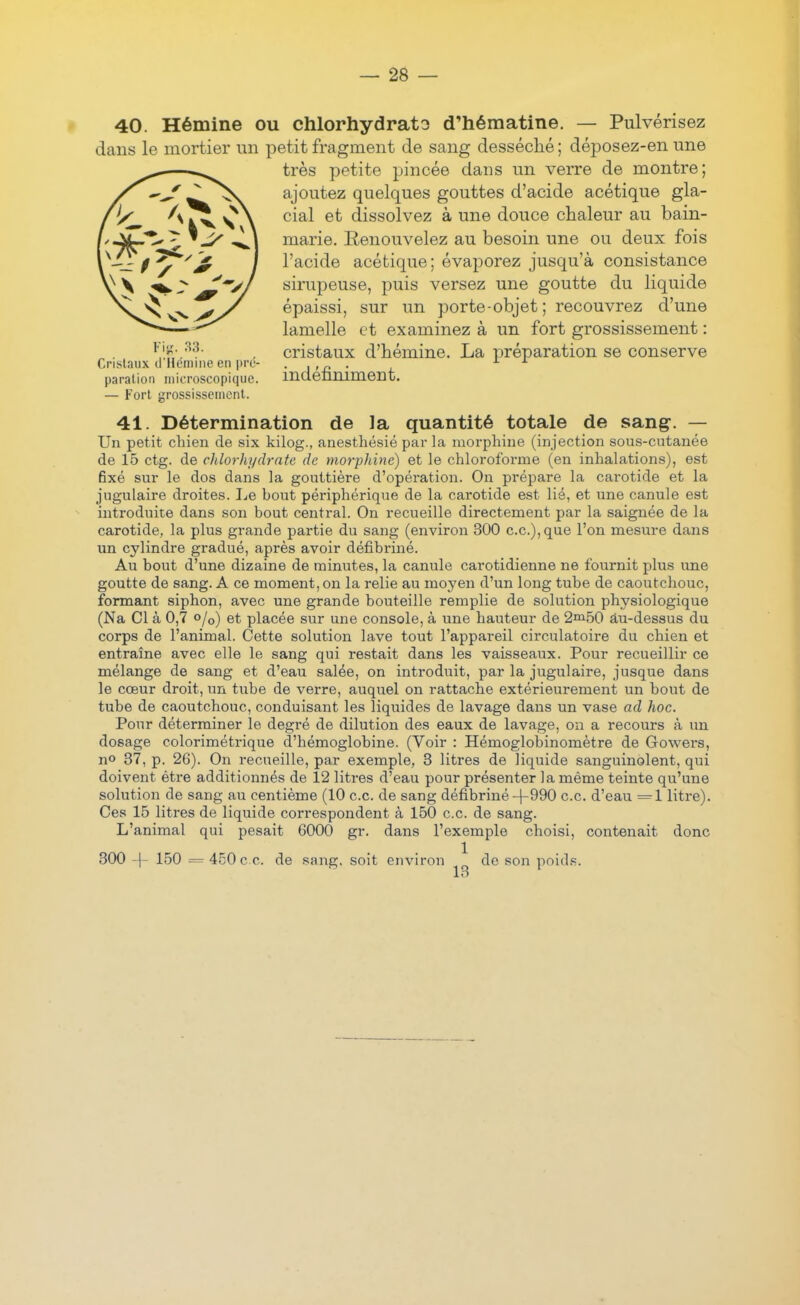 40. Hémine ou chlorhydrato d'hématine. — Pulvérisez dans le mortier un petit fragment de sang desséché ; déj)Osez-en une très petite pincée dans un verre de montre; ajoutez quelques gouttes d'acide acétique gla- cial et dissolvez à une douce chaleur au bain- marie. Renouvelez au besoin une ou deux fois l'acide acétique; évaporez jusqu'à consistance sirupeuse, puis versez une goutte du liquide épaissi, sur un porte-objet ; recouvrez d'une lamelle et examinez à un fort grossissement : . cristaux d'hémine. La préparation se conserve Cristaux d Honnne en pre- • a'ii • i paration microscopique. indenniment. Fort grossisseincnl. 41. Détermination de la quantité totale de sang. — Un petit chien de six kilog., anesthésié par la morphine (injection 80us-cutanée de 15 ctg. de chlorhydrate de morphine) et le chloroforme (en inhalations), est fixé sur le dos dans la gouttière d'opération. On prépare la carotide et la jugulaire droites. I^e hout périphérique de la carotide est lié, et une canule est introduite dans son bout central. On recueille directement par la saignée de la carotide, la plus grande partie du sang (environ 300 ce), que l'on mesure dans un cylindre gradué, après avoir défibriné. Au bout d'une dizaine de minutes, la canule carotidienne ne fournit plus une goutte de sang. A ce moment, on la relie au moyen d'un long tube de caoutchouc, formant siphon, avec une grande bouteille remplie de solution physiologique (Na Cl à 0,7 o/o) et placée sur une console, à une hauteur de 2ai50 au-dessus du corps de l'animal. Cette solution lave tout l'appareil circulatoire du chien et entraîne avec elle le sang qui restait dans les vaisseaux. Pour recueillir ce mélange de sang et d'eau salée, on introduit, par la jugulaire, jusque dans le cœur droit, un tube de verre, auquel on rattache extérieurement un bout de tube de caoutchouc, conduisant les liquides de lavage dans un vase ad hoc. Pour déterminer le degré de dilution des eaux de lavage, on a recours à un dosage colorimétrique d'hémoglobine. (Voir : Hémoglobinomètre de Gowei's, no 37, p. 26). On recueille, par exemple, 3 litres de liquide sanguinolent, qui doivent être additionnés de 12 litres d'eau pour présenter la même teinte qu'une solution de sang au centième (10 ce. de sang défibriné-)-990 ce. d'eau =1 litre). Ces 15 litres de liquide correspondent à 150 ce de sang. L'animal qui pesait 6000 gr. dans l'exemple choisi, contenait donc 300 -|- 150 = 450 c e. de sang, soit environ de son poid.s.