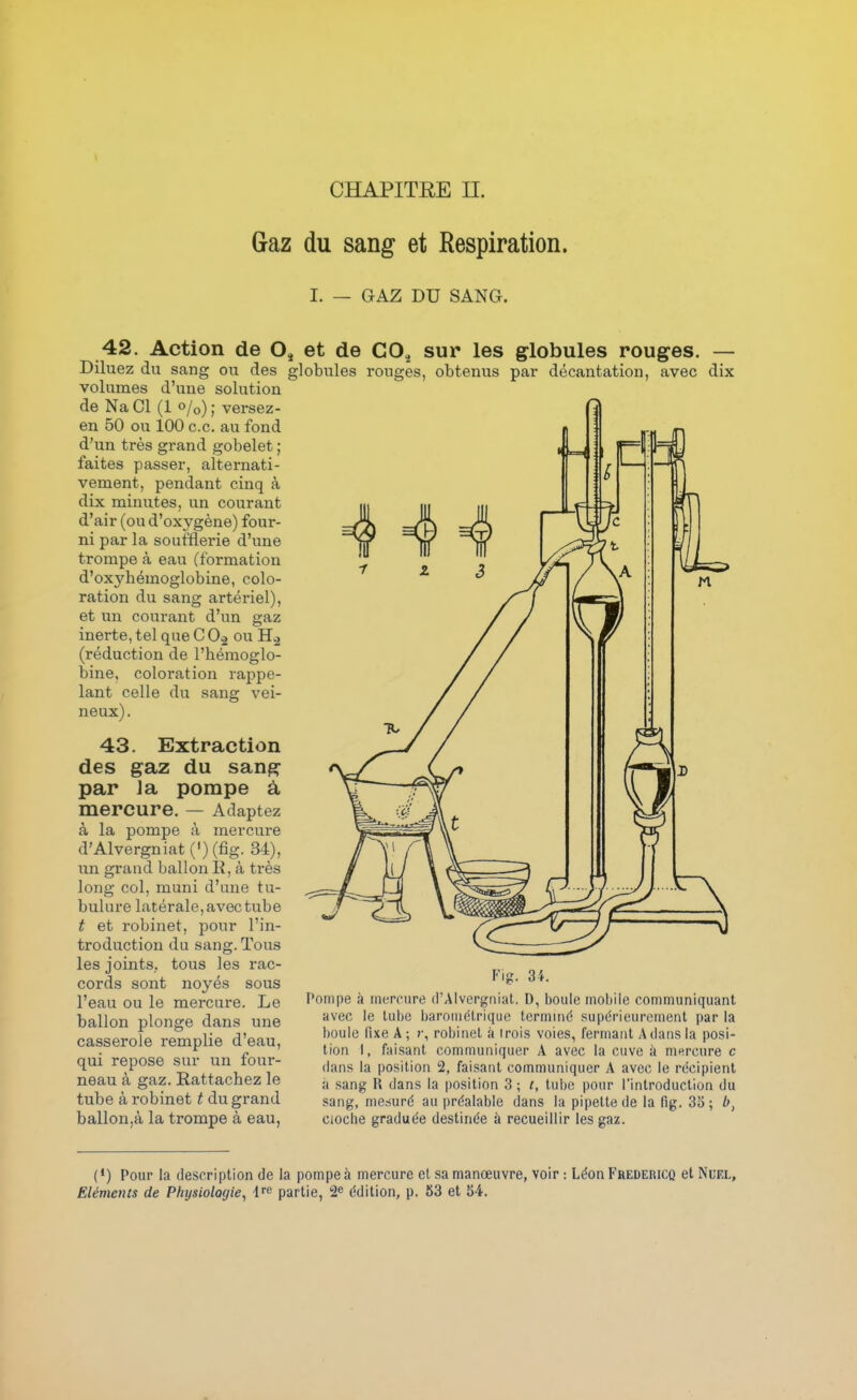 Gaz du sang et Respiration. I. — GAZ DU SANG. 42. Action de Oj et de CO, sur les globules rouges. — Diluez du sang ou des globules rouges, obtenus par décantation, avec dix volumes d'une solution de Na Cl (1 o/o) ; versez- en 50 ou 100 ce. au fond d'un très grand gobelet ; faites passer, alternati- vement, pendant cinq à dix minutes, un courant d'air (ou d'oxygène) four- ni par la soufflerie d'une trompe à eau (formation d'oxyhémoglobine, colo- ration du sang artériel), et un courant d'un gaz inerte, tel que C 0-2 ou H.2 (réduction de l'hémoglo- bine, coloration rappe- lant celle du sang vei- neux) . 43. Extraction des gaz du sang par Ja pompe à mercure. — Adaptez à la pompe à mercure d'Alvergniat (') (fig. 34), un grand ballon 11, à très long col, muni d'une tu- bulure latérale, avec tube t et robinet, pour l'in- troduction du sang. Tous les joints, tous les rac- cords sont noyés sous l'eau ou le mercure. Le ballon plonge dans une casserole remplie d'eau, qui repose sur un four- neau à gaz. Rattachez le tube à robinet t du grand ballon,à la trompe à eau, Fig. 34. Pompe à mercure d'Alvergniat. D, boule mobile communiquant avec le tube barométrique terminé .supérieurement par la boule fixe A ; r, robinet à trois voies, fermant A dans la posi- tion I, faisant communiquer A avec la cuve à mercure c dans la position 2, faisant communiquer A avec le récipient il sang R dans la position 3 ; t, tube pour l'introduction du sang, mesuré au préalable dans la pipette de la lïg. 3a; Cloche graduée destinée à recueillir les gaz. (•) Pour la description de la pompe à mercure et sa manœuvre, voir : Léon Fredericq etNuFX, Eléments de Physiologie, drc partie, édition, p. 53 et 54.