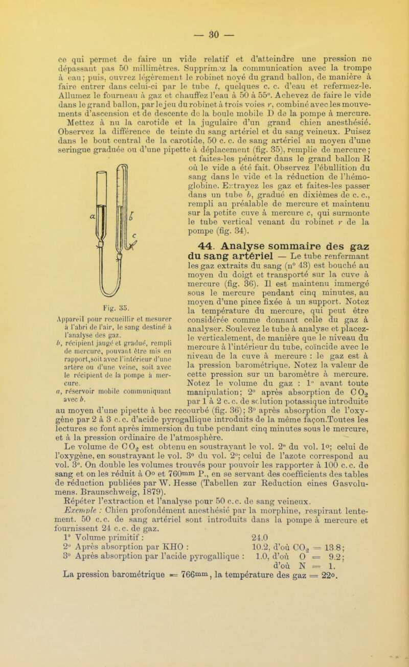 ce qui permet de faire un vide relatif et d'atteindre une pression ne dépassant pas 50 millimètres. Supprim-'iz la communication avec la trompe à eau; puis, ouvrez légèrement le robinet noyé du grand ballon, de manière à faire entrer dans celui-ci par le tube t, quelques c. c. d'eau et refermez-le. Allumez le fourneau à gaz et chauffez l'eau à 50 à 55. Achevez de faire le vide dans le grand ballon, par le jeu du robinet à trois voies r, combiné avec les mouve- ments d'ascension et de descente du la boule mobile D de la pompe à mercure. Mettez à nu la carotide et la jugulaire d'un grand chien anesthésié. Observez la différence de teinte du sang artériel et du sang veineux. Puisez dans le bout central de la carotide, 50 c. c. de sang artériel au moyen d'une seringue graduée ou d'une pipette à déplacement (fîg. 35), remplie de mercure ; et faites-les pénétrer dans le grand ballon R où le vide a été fait. Observez l'ébullition du sang dans le vide et la réduction de l'hémo- globine. Er.trayez les gaz et faites-les passer dans un tube gradué en dixièmes de c. c, rempli au préalable de mercure et maintenu sur la petite cuve à mercure c, qui surmonte le tube vertical venant du robinet r de la pompe (fîg. 34). 44. Analyse sommaire des gaz du sang artériel — Le tube renfermant les gaz extraits du sang (n 43) est bouché au moyen du doigt et transporté sur la cuve à mercure (fîg. 36). Il est maintenu immergé sous le mercure pendant cinq minutes, au moyen d'une pince fixée à un support. Notez la température du mercure, qui peut être considérée comme donnant celle du gaz à analyser. Soulevez le tube à analyse et placez- le verticalement, de manière que le niveau du mercure à l'intérieur du tube, coïncide avec le niveau de la cuve à mercure : le gaz est à la pression barométrique. Notez la valeur de cette pression sur un baromètre à mercure. Notez le volume du gaz : 1 avant toute manipulation; 2 après absorption de 00^ par 1 à 2 c. c. de solution potassique introduite au moyen d'une pipette à bec recourbé (fig. 36) ; 3 après absorption de l'oxy- gène par 2 à 3 c. c. d'acide pyrogallique introduits de la même façon.Toutes les lectures se font après immersion du tube pendant cinq minutes sous le mercure, et à la pression ordinaire de l'atmosphère. Le volume de CO., est obtenu en soustra3'ant le vol. 2 du vol. lo; celui de l'oxygène, en soustrayant le vol. 3° du vol. 2; celui de l'azote correspond au vol. 3. On double les volumes trouvés pour pouvoir les rapporter à 100 ce. de sang et on les réduit à 0° et 760iniii p.^ en se servant des coefficients des tables de réduction publiées par W. Hesse (Tabellen zur Réduction eines Gasvolu- mens. Braunschweig, 1879). Répéter l'extraction et l'anab^se pour 50 ce. de sang veineux. Exemple : Chien profondément anesthésié par la morphine, respirant lente- ment. 50 ce. de sang artériel sont introduits dans la pompe à mercure et fournissent 24 ce de gaz. 1 Volume primitif : 24.0 2 Après absorption par KHO : 10.2, d'où COo = 13 8; 3 Après absorption par l'acide pyrogallique : 1.0, d'où O' = 9.2; d'où N 1. La pression barométrique -= 766iiiin ^ la température des gaz = 22°. Fig. 83. Appareil pour recueillir et mesurer à l'abri de l'air, le sang destiné à l'analyse des gaz. I>, récipient jaugé et gradui', rempli de mercure, pouvant ôtre mis en rapport,soit avec l'intérieur d'une artère ou d'une veine, soit avec le récipient de la pompe à mer- cure. a, réservoir mobile communiquant avec b.