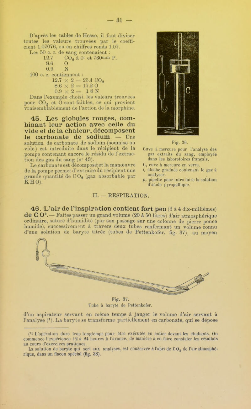 D'après les tables de Hesse, il faut diviser toutes les valeurs trouvées par le coel'fi- cieiit 1.0707t), ou en chiffres ronds 1.07. Les 50 c. c. de sang contenaient : 12.7 CO., à 0 et 760nim p. 8.6 0 0.9 N 100 c. c. contiennent : 12.7 X 2 = 2ÔA C0.2 8.6 X 2 17.2 0 0.9 X 2 1 8 N Dans l'exemple choisi, les valem-s trouvées pour COo et 0 sont faibles, ce qui pi-ovient vraisemblablement de l'action de la inoi-pbine. 45. Les globules rouges, com- binant leur action avec celle du vide et de la chaleur, décomposent le carbonate de sodium — Une solution de carbonate de sodium (soumise au vide) est mtroduite dans le récipient de la pompe contenant encore le résidu de l'extrac- tion des gaz dia sang (n 43). Le carbonat e est décomposé;et la manœuvre de la pompe permet d'extraire du récipient une grande quantité de C 0» (gaz absorbable par KHO). II. — RESPIRATION. 46. L'air de l'inspiration contient fort peu (3 à 4 dix-millièmes) de C O-.— Faites passer un grand volume (20 à 60 litres) d'air atmosphérique ordinaire, saturé d'humidité (par son passage sur une colonne de pierre ponce humide), successivemfut â travers deux tubes renfermant un volume connu d'une solution de baryte titrée (tubes de Pettenkofer, fig. 37\ au moyen Fig. 37. Tube à haryte de Pettenkofer. d'un aspirateur servant en même temps à jauger le volume d'air servant à l'anah'-se ('). La baryte se transforme partiellement en carbonate, qui se dépose (*; L'opération dure trop longtemps pour t)lre exécutée en entier devant les étudiants. On commence l'expérience 12 à 2i heures à l'avance, de manière à en faire constater les résultats au cours d'exercices pratiques. La solution de baryte qui sert aux analyses, est conservée à l'abri de COa de l'air atmosphé- rique, dans un flacon spécial (fig. 38). Fig. 36. (>uve à mercure pour l'analyse des gaz extraits du sang, employée dans les laboratoires français. C, cuve à mercure en verre. i, cloche graduée contenant le gaz à analyser. p, pipette pour intro luire la solution d'acide pyrogallique.