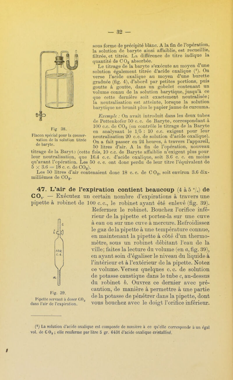 — â2 — sons forme de précipité blanc. A la fin de l'opération, la solution de baryte ainsi affaiblie, est recueillie, filtrée, et titrée. La différence de titre indique la quantité de C Oç> absorbée. Le titrage de la baryte s'exécute au moyen d'une solution également titrée d'acide oxalique ('). On verse l'acide oxalique au moyen d'une burette graduée (fig. 4), d'abord par petites portions, puis goutte à goutte, dans un gobelet contenant un volume connu de la solution barytique, jusqu'à ce que cette dernière soit exactement neutralisée; la neutralisation est atteinte, lorsque la solution barytique ne brunit plus le papier jaune de curcuma. Exemple : On avait introduit dans les deux tubes de Pettenkofer 50 ce. de Baryte, correspondant à 100 ce. de CO2 (on contrôle le titrage de la Baryte en analysant le 1/5 : 10 ce exigent pour leur neutralisation 20 ce de solution d'acide oxalique). On a fait passer en 24 heures, à travers l'appareil, 50 litres d'air. A la fin de l'opération, nouveau titrage de la Barytj (cette fois, 10 ce de Baryte affaiblie n'exigent plus pour leur neutralisation, que 16.4 ce. d'acide oxalique, soit 3.6 c. c. en moins qu'avant l'opération. Les 50 c c. ont donc perdu de leur titre l'équivalent de 5 X 3.6 = 18 c c. de COg). Les 50 litres d'air contenaient donc 18 c. c de C Oo, soit environ 3.6 dix- millièmes de COo. Fig 38. Flacon spécial pour la conser- yatioii (le la solution titrée de baryte. 47. L'air de l'expiration contient beaucoup (4 à 5 !„) de CO^- — Exécutez un certain nombre d'expirations à travers une pipette à robinet de 100 ce, le robinet ayant été enlevé (fig. 39). Refermez le robinet. Boucliez l'orifice infé- rieur de la pipette et portez-la sur une cuve à eau ou sur une cuve à mercure. Refroidissez le gaz de la pipette à une température connue, en maintenant la pipette à côté d'un thermo- mètre, sous un robinet débitant l'eau de la ville; faites la lecture du volume (en a, fig. 39), en ayant soin d'égaliser le niveau du liquide à l'intérieur et à l'extérieur de la pipette. Notez ce volume. Yersez quelques c. c. de solution de potasse caustique dans le tube c, au-dessus du robinet b. Ouvrez ce dernier avec pré- caution, de manière à permettre à une partie „. ,■ , de la potasse de pénétrer dans la pipette, dont Pipette servant a doser COi f , i i • , ,, • nf • dans l'air de l'expiration VOUS DOuchez avec le doigt i orifice intérieur. 100. c. e. / (*) La solution d'acide oxalique est composée de manière à ce qu'elle corresponde à un égal