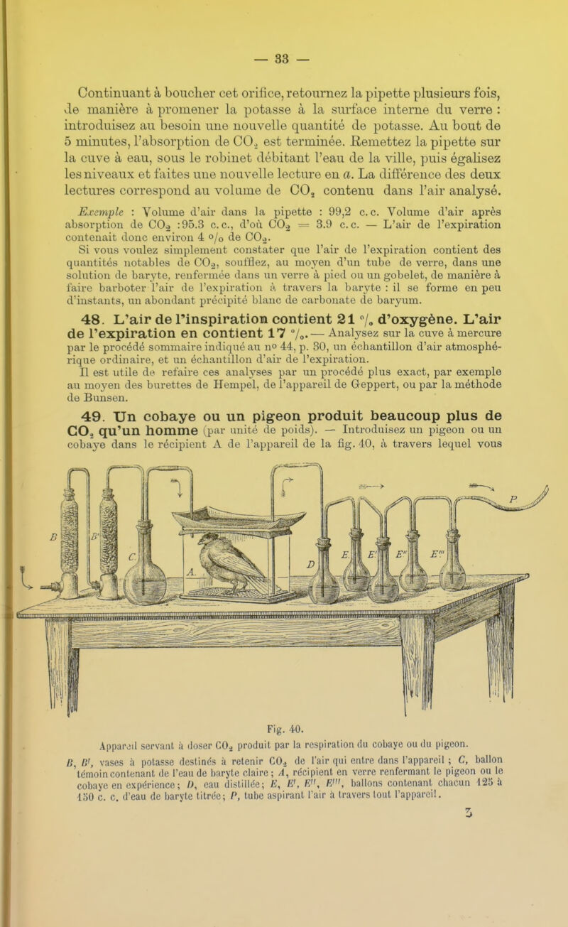 Continuant à bouclier cet orifice, retournez la pipette plusieurs fois, de manière à promener la potasse à la surface interne du verre : introduisez au besoin une nouvelle quantité de potasse. Au bout de 5 minutes, l'absorption de CO., est terminée. Remettez la pipette sur la cuve à eau, sous le robinet débitant l'eau de la ville, puis égalisez les niveaux et faites une nouvelle lecture en a. La différence des deux lectures correspond au volume de COj contenu dans l'air analysé. Exemple : Volume d'air dans la pipette : 99,2 ce. Volume d'air après absorption de CO^ :95.3 ce., d'où CO.2 = 3.9 ce. — L'air de l'expiration contenait donc environ 4 0/0 de COj. Si vous voulez simplement constater que l'air de l'expiration contient des quantités notables de CO-i, soufflez, au moyen d'un tube de verre, dans une solution de baryte, renfermée dans un verre à pied ou un gobelet, de manière à faire barboter l'air de l'expiration à travers la baryte : il se forme en peu d'instants, un abondant précipité blanc de carbonate de baryum. 48. L'air de l'inspiration contient 21 /» d'oxygène. L'air de l'expiration en contient 17 7o.— Analysez sur la cuve à mercure par le procédé sommaire indiqué au n» 44, p. 30, un échantillon d'air atmosphé- rique ordinaire, et un échantillon d'air de l'expiration. Il est utile de refaire ces analyses par un procédé plus exact, par exemple au moyen des burettes de Hempel, de l'appareil de Geppert, ou par la méthode de Bunsen. 49. Un cobaye ou un pigeon produit beaucoup plus de COj qu'un homme l^pin unité de poids). — Introduisez un pigeon ou un coba3-e dans le récipient A de l'appareil de la fig. 40, à travers lequel vous Fig. 40. Appupjil servant à doser CO^ produit par la respiration du cobaye ou du pigeon. D, D', vases à potasse destinds à retenir CO^ de l'air qui entre dans l'appareil ; C, ballon 'témoincontenant de l'eau de baryte claire; A, récipient en verre renfermant le pigeon ou le cobaye en expérience ; «, eau distillée; E, E', E, E', ballons contenant chacun 125 k 150 c. c. d'eau de baryte titrée; P, tube aspirant l'air à travers tout l'appareil.