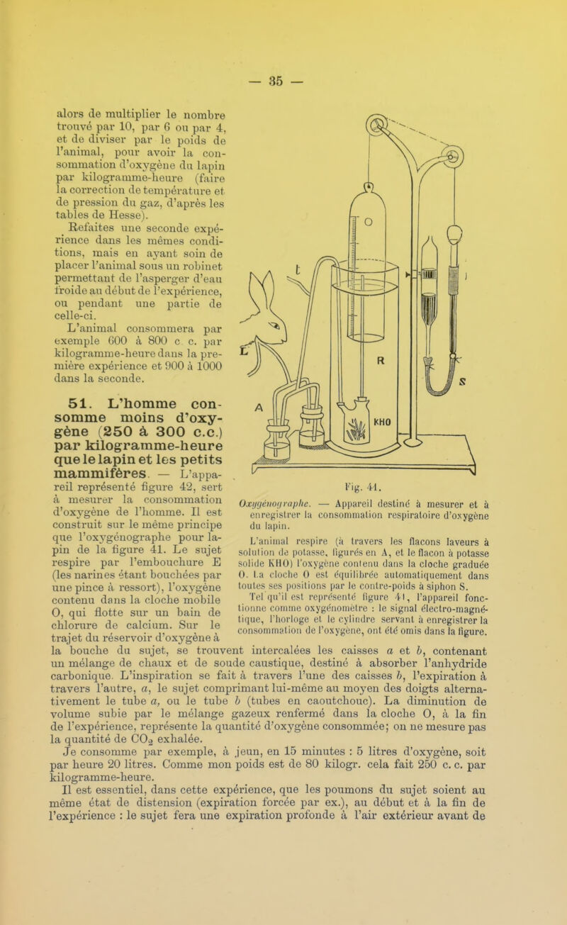 alors de multiplier le nombre trouvé par 10, par 6 ou par 4, et de diviser par le poids de l'animal, pour avoir la con- sommation d'oxygène du lapin par kilogramme-heure (faire la correction de température et de pression du gaz, d'après les tables de Hesse). Refaites une seconde expé- rience dans les mêmes condi- tions, mais en ayant soin de placer l'animal sous un robinet permettant de l'asperger d'eau froide au début de l'expérience, ou pendant une partie de celle-ci. L'animal consommera par exemple 600 à 800 c c. par kilogramme-heure dans la pre- mière expérience et 900 à 1000 dans la seconde. 51. L'homme con- somme moins d'oxy- gène (250 à 300 ce.) par kilogramme-heure que le lapin et les petits mammifères. — L'appa- reil représenté figure 42, sert à mesurer la consommation d'oxygène de l'homme. Il est construit sur le même principe que l'oxygénographe pour la- pin de la figure 41. Le sujet respire par l'embouchure E (les narines étant bouchées par une pince à ressort), l'oxj'gène contenu dans la cloche mobile 0, qui flotte sur un bain de chlorure de calcium. Sur le trajet du réservoir d'oxygène à l'ig. 41. Oxijfjéuoiiraplie. — Appareil destiné à mesurer et à enregisU-er la consommation respiratoire d'oxygène du lapin. L'animal respire (à travers les flacons laveurs à solution do potasse, ligurés en A, et le flacon à potasse solide KHO) l'oxygène conienu dans la cloche graduée 0. La cloche 0 est équilibrée automatiquement dans toutes ses positions par le contre-poids à siphon S. Tel qu'il est représenté figure 41, l'appareil fonc- tionne comme oxygénoniètre : le signal électro-magné- tique, l'horloge et le cylindre servant à enregistrer la consommation de l'oxygène, ont été omis dans la flgure. la bouche du sujet, se trouvent intercalées les caisses a et b, contenant un mélange de chaux et de soude caustique, destiné à absorber l'anhydride carbonique. L'inspiration se fait à travers l'une des caisses h, l'expiration à travers l'autre, a, le sujet comprimant lui-même au moyen des doigts alterna- tivement le tube a, ou le tube b (tubes en caoutchouc). La diminution de volume subie par le mélange gazeux renfermé dans la cloche 0, à la fin de l'expérience, représente la quantité d'oxygène consommée; on ne mesure pas la quantité de COj exhalée. Je consomme par exemple, à jeun, en 15 minutes : B litres d'oxygène, soit par heure 20 litres. Comme mon poids est de 80 kilogr. cela fait 250 c. c. par kilogramme-heure. Il est essentiel, dans cette expérience, que les poumons du sujet soient au même état de distension (expiration forcée par ex.), au début et à la fin de l'expérience : le sujet fera une expiration profonde à l'air extérieur avant de