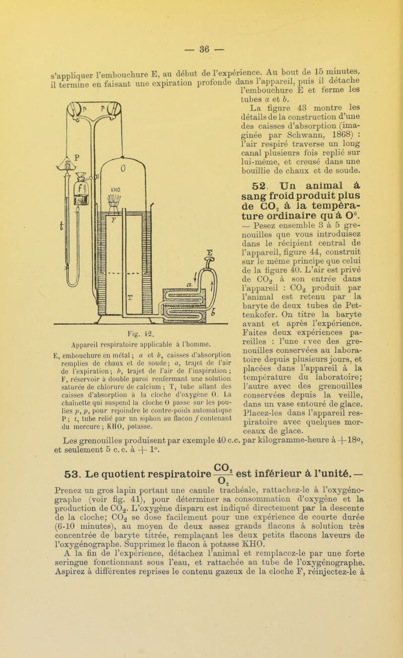 s'appliquer l'embouchure E, au début de l'expérience. Au bout de 15 minutes, il termine en faisant une expiration profonde dans 1 appareil, puis il detacbe cpiration profonde Fig. i2. Appareil respiratoire applicable à l'homme. E, embouchure en métal ; a el b, caisses d'absorption remplies de chaux el de soude; a, trajel de l'air de l'expiration; /', trajel de l'air de l'inspiration; F, réservoir à double paroi renfermant une solution saturée de chlorure de calcium ; T, tube allant des caisses d'absorption à la cloche d'oxygène 0. La chaiiielte qui suspend la cloche 0 passe sur les pou- lies ;j, p, pour rejoindre le contre-jioids automatuiuc P; r, tube relié par un siphon au llacon/contenant du mercure; KHO, potasse. l'embouchure Ê et ferme les tubes a et b. La figure 43 montre les détails de la construction d'une des caisses d'absorption (ima- ginée par Schwann, 1868) : l'air respiré traverse un long canal plusieurs fois replié sur lui-même, et creusé dans une bouillie de chaux et de soude. 52. Un animal à, sang froid produit plus de GOj à Ja tempéra- ture ordinaire qu à 0^ — Pesez ensemble 3 à 6 gre- nouilles que vous introduisez dans le récipient central de l'appareil, figure 44, construit sur le même principe que celui de la figure 40. L'air est privé de C0.2 à son entrée dans l'appareil : CO^ produit par l'animal est retenu par la baryte de deux tubes de Pet- teukofer. On titre la baryte avant et après l'expérience. Faites deux expériences pa- reilles : l'une £ vec des gre- nouilles conservées au labora- toire depuis plusieurs jours, et placées dans l'appareil à la température du laboratoire; l'autre avec des grenouilles conservées depuis la veille, dans un vase entouré de glace. Placez-les dans l'appareil res- piratoire avec quelques mor- ceaux de glace. Les grenouilles produisent par exemple 40 ce. par kilogramme-heure à -]-18o, et seulement 5 c. c. à -f- 1°. co 53. Le quotient respiratoire-—^ est inférieur à l'unité.— Prenez un gros lapin portant une canule trachéale, rattachez-le à l'oxygéno- graphe (voir fig. 41), pour déterminer sa consommation d'oxygène et la production de CO2. L'oxygène disparu est indiqué directement par la descente de la cloche; CO^ se dose facilement pour une expérience de courte durée (6-10 minutes), au moyen de deux assez grands flacons à solution très concentrée de baryte titrée, remplaçant les deux petits flacons laveurs de l'oxygénographe. Supprimez le flacon à potasse KHO. A la fin de l'expérience, détachez l'animal et remplacez-le par une forte seringue fonctionnant sous l'eau, et rattachée au tube de l'oxygénographe. Aspirez à différentes reprises le contenu gazeux de la cloche F, réinjectez-le à