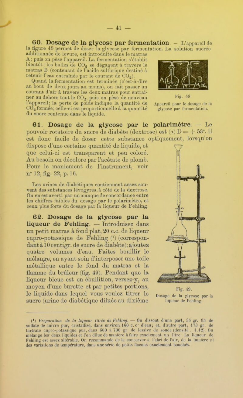 60. Dosage de la glycose par fermentation - L'appareil de la figure 48 permet de doser la glycose par fermentation. La solution sucrée additionnée de levure, est introduite dans le matras A; puis on pèse l'appareil. La fermentation s'établit bientôt ; les bulles de CO.2 se dégagent à travers le matras B (contenant de l'acide sulfurique destiné à retenir l'eau entraînée par le courant de CO.)). Quand la fermentation est terminée (c'est-à -dire au bout de deux jours au moins), on fait passer un courant d'air à travers les deux matras pour entraî- ner au dehors tout le CO.,, puis on pèse de nouveau l'appareil; la perte de poids indique la quantité de COo formée; celle-ci est proportionnelle à la quantité du sucre contenue dans le liquide. Fig. 48. Apjjureil pour le dosage de la glycose par ferinenlalion. 61. Dosage de la glycose par le polarimètre. — Le pouvoir rotatoire du sucre de diabète (dextrose) est (a) D= ]- 53. Il est donc facile de doser cette substance optiquement, lorsqu'on dispose d'une certaine quantité de liquide, et que celui-ci est transparent et peu coloré. Au besoin on décolore par l'acétate de plomb. Pour le maniement de l'instrument, voir n° 12,fig. 22, p. 16. Les urines de diabétiques contiennent assez sou- vent des substances lévogyres, à côté de la dextrose. On en est averti par unmanquede concordance enti'e les chiiFres faibles du dosage par le polarimètre, et ceux plus forts du dosage par la liqueur de Feliling. 62. Dosage de la glycose par la liqueur de Fehling. — Introduisez dans un petit matras à fond plat, 20 ce. de liqueur cupro-potassique de Fehling (') (correspon- dant à 10 centigr. de sucre de diabète); ajoutez quatre volumes d'eau. Faites bouillir le mélange, en ayant soin d'interposer une toile métallique entre le fond du matras et la flamme du brûleur (fig. 49). Pendant que la liqueur bleue est en ébullition, versez-y, au moyen d'une burette et par petites portions, le liquide dans lequel vous voulez titrer le sucre (urine de diabétique diluée au dixième Fig. 49. Dosage de la glycose par lu liqueur de Fehling. (•) Préparation de In liqueur titrée de Fehliiuj. — On dissout d'une part, 3'f gr. Oî) de sulfate de cuivre pur, cristallisé, dans environ i00 ce d'eau; et, d'autre part, 173 gr. de tartrate cupro-putas.si(|ue pur, dans (iOO a 700 gr. de lessive de soude (densilc; : On mélange les deu.\ li([uides et l'on dilue de manière à faire exaclenient un litre. La li(|ueiM de Fehling est assez allérahle. On reconiuiande de la conserver à l'abri de l'air, de la lumière et des variations de température, dans une série de petits flacons exactement bouchés.