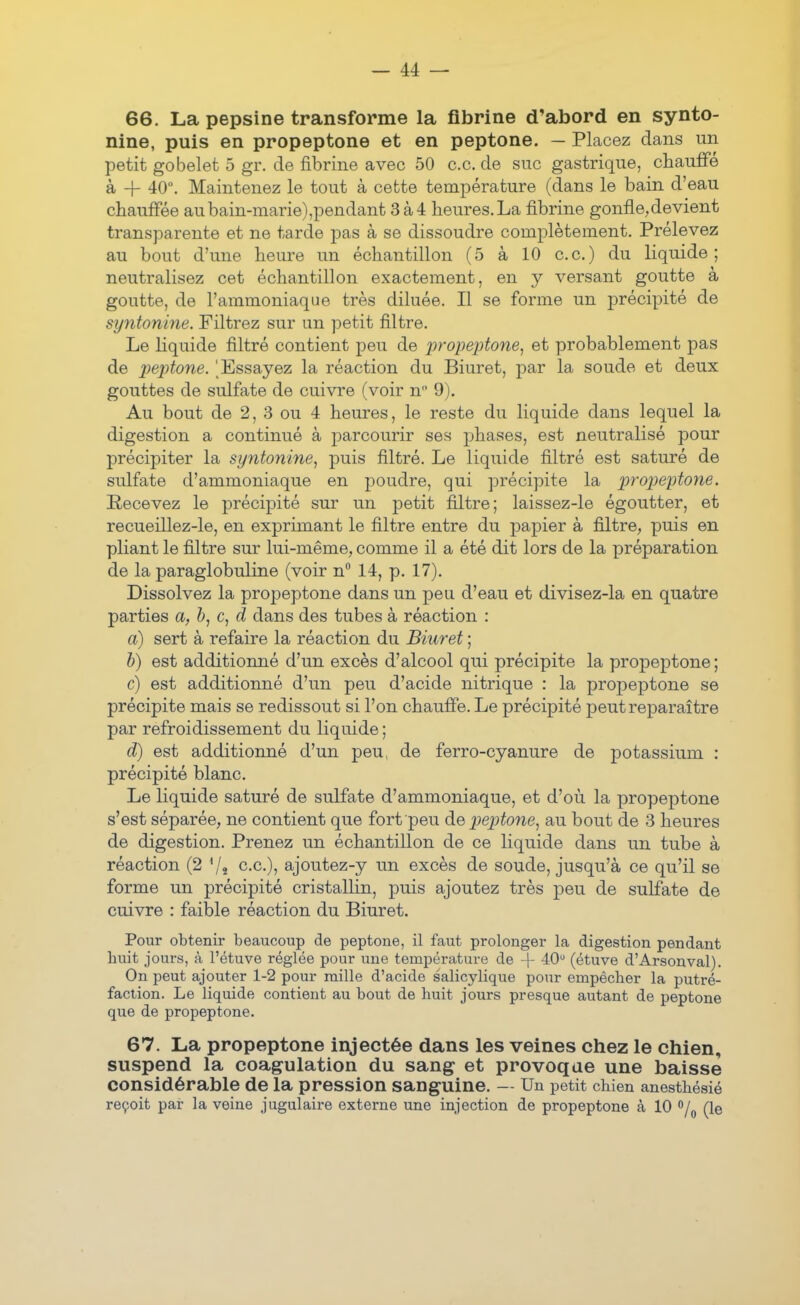 66. La pepsine transforme la fibrine d'abord en synto- nine, puis en propeptone et en peptone. — Placez dans un petit gobelet 5 gr. de fibrine avec 50 ce. de suc gastrique, chauffé à + 40. Maintenez le tout à cette température (dans le bain d'eau chauffée aubain-marie),pendant 3à4 heures.La fibrine gonfle,devient transparente et ne tarde pas à se dissoudre complètement. Prélevez au bout d'une heure un échantillon (5 à 10 ce.) du liquide; neutralisez cet échantillon exactement, en y versant goutte à goutte, de l'ammoniaque très diluée. Il se forme un précipité de syntonine. Filtrez sur un petit filtre. Le liquide filtré contient peu de jjropeptone^ et probablement pas de imptone. ^Essayez la réaction du Biuret, par la soude et deux gouttes de sulfate de cuivre (voir n 9). Au bout de 2, 3 ou 4 heures, le reste du liquide dans lequel la digestion a continué à parcourir ses phases, est neutralisé pour précipiter la syntonine^ puis filtré. Le liquide filtré est saturé de sulfate d'ammoniaque en poudre, qui précipite la propeptone. Recevez le précipité sur un petit filtre; laissez-le égoutter, et recueillez-le, en exprimant le filtre entre du papier à filtre, puis en pliant le filtre sur lui-même, comme il a été dit lors de la préparation de la paraglobuline (voir n° 14, p. 17). Dissolvez la propeptone dans un peu d'eau et divisez-la en quatre parties a, c, d dans des tubes à réaction : a) sert à refaire la réaction du Biuret ; h) est additionné d'un excès d'alcool qui précipite la propeptone ; c) est additionné d'un peu d'acide nitrique : la propeptone se précipite mais se redissout si l'on chauffe. Le précipité peut reparaître par refroidissement du liquide ; d) est additionné d'un peu, de ferro-cyanure de potassium : précipité blanc. Le liquide saturé de sulfate d'ammoniaque, et d'où la propeptone s'est séparée, ne contient que fort peu peptone^ au bout de 3 heures de digestion. Prenez un échantillon de ce liquide dans un tube à réaction (2 ce), ajoutez-y un excès de soude, jusqu'à ce qu'il se forme un précipité cristallin, puis ajoutez très peu de sulfate de cuivre : faible réaction du Biuret. Pour obtenir beaucoup de peptone, il faut prolonger la digestion pendant buit jours, à l'étuve réglée pour une température de + 40 (étuve d'Arsonval). On peut ajouter 1-2 pour raille d'acide salicylique pour empêcher la putré- faction. Le liquide contient au bout de buit jours presque autant de peptone que de propeptone. 67. La propeptone injectée dans les veines chez le chien, suspend la coagulation du sang et provoque une baisse considérable de la pression sanguine. — Un petit chien anesthésié reçoit par la veine jugulaire externe une injection de propeptone à 10 /^ (le