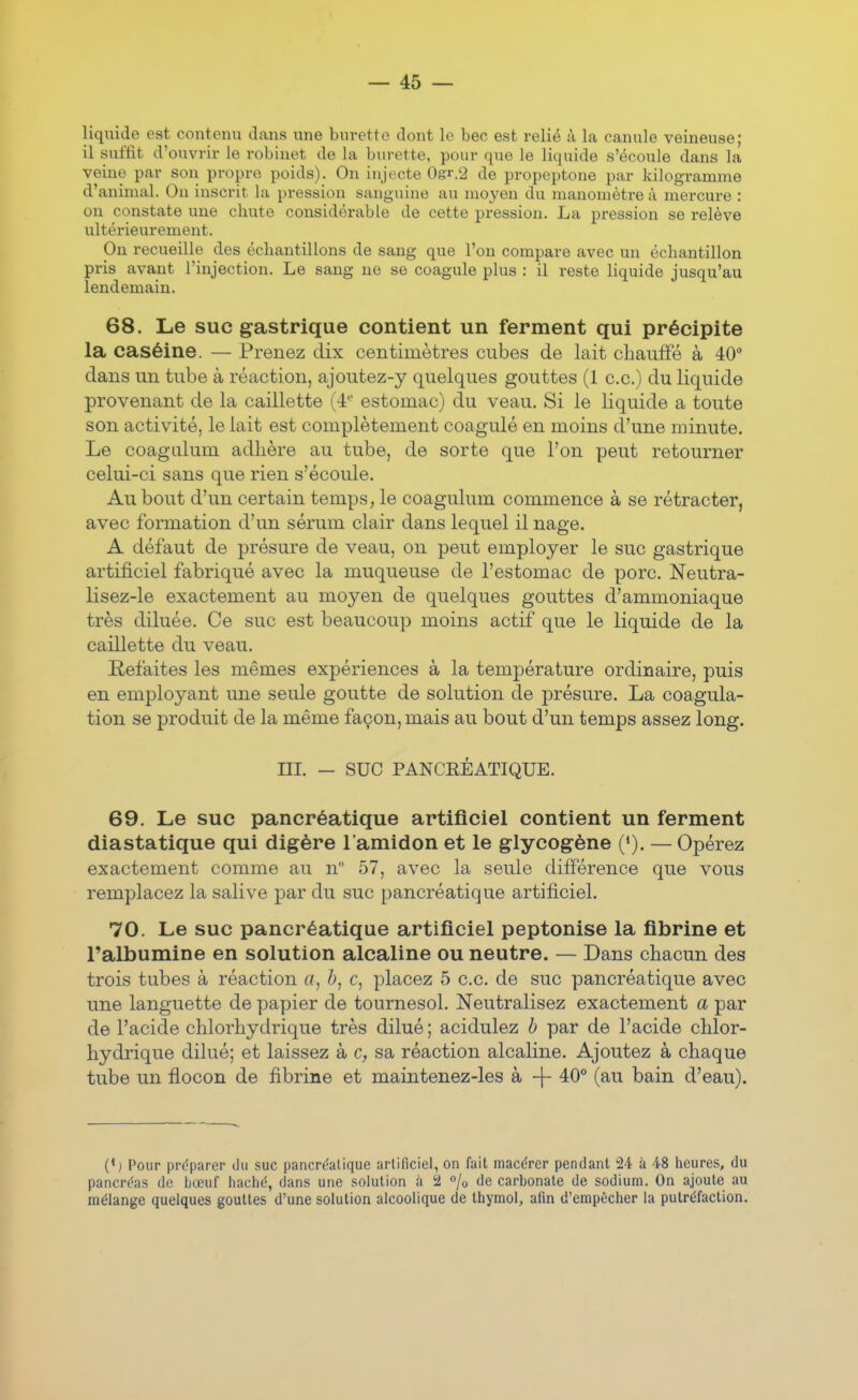 liquide est contenu dans une bui-etto dont le bec est relié à la canule veineuse; il suffit d'ouvrir le robinet de la burette, pour que le liquide s'écoule dans la veine par son propre poids). On injecte Ogr.'2 de propeptone par kilogramme d'animal. On inscrit la pression sanguine au moyen du manomètre à mercure : on constate une chute considérable de cette pression. La pression se relève ultérieurement. On recueille des échantillons de sang que l'on compare avec un échantillon pris avant l'injection. Le sang ne se coagule plus : il reste liquide jusqu'au lendemain. 68. Le suc gastrique contient un ferment qui précipite la caséine. — Prenez dix centimètres cubes de lait chauffé à 40 dans un tube à réaction, ajoutez-y quelques gouttes (1 ce.) du liquide provenant de la caillette (4- estomac) du veau. Si le liquide a toute son activité, le lait est complètement coagulé en moins d'une minute. Le coagalum adhère au tube, de sorte que l'on peut retourner celui-ci sans que rien s'écoule. Au bout d'un certain temps, le coagulum commence à se rétracter, avec formation d'un sérum clair dans lequel il nage. A défaut de présure de veau, on peut employer le suc gastrique artificiel fabriqué avec la muqueuse de l'estomac de porc. Neutra- lisez-le exactement au moyen de quelques gouttes d'ammoniaque très diluée. Ce suc est beaucoup moins actif que le liquide de la caillette du veau. Refaites les mêmes expériences à la température ordinaire, puis en employant une seule goutte de solution de présure. La coagula- tion se produit de la même façon, mais au bout d'un temps assez long. m. — SUC PANCRÉATIQUE. 69. Le suc pancréatique artificiel contient un ferment diastatique qui digère l'amidon et le glycogène (*). — Opérez exactement comme au n 57, avec la seule différence que vous remplacez la salive par du suc pancréatique artificiel. 70. Le suc pancréatique artificiel peptonise la fibrine et l'albumine en solution alcaline ou neutre. — Dans chacun des trois tubes à réaction a, b, c, placez 5 ce. de suc pancréatique avec une languette de papier de tournesol. Neutralisez exactement a par de l'acide chlorhydrique très dilué ; acidulez b par de l'acide chlor- hydrique dilué; et laissez a sa réaction alcaline. Ajoutez à chaque tube un flocon de fibrine et maintenez-les à -j- 40° (au bain d'eau). (*) Pour préparer tlu suc pancrdalique arlificiel, on fait macérer pendant 24 à 48 heures, du pancréas de bœuf haché, dans une solution à 2 % de carbonate de sodium. On ajoute au mélange quelques gouttes d'une solution alcoolique de thymol, afin d'empêcher la putréfaction.