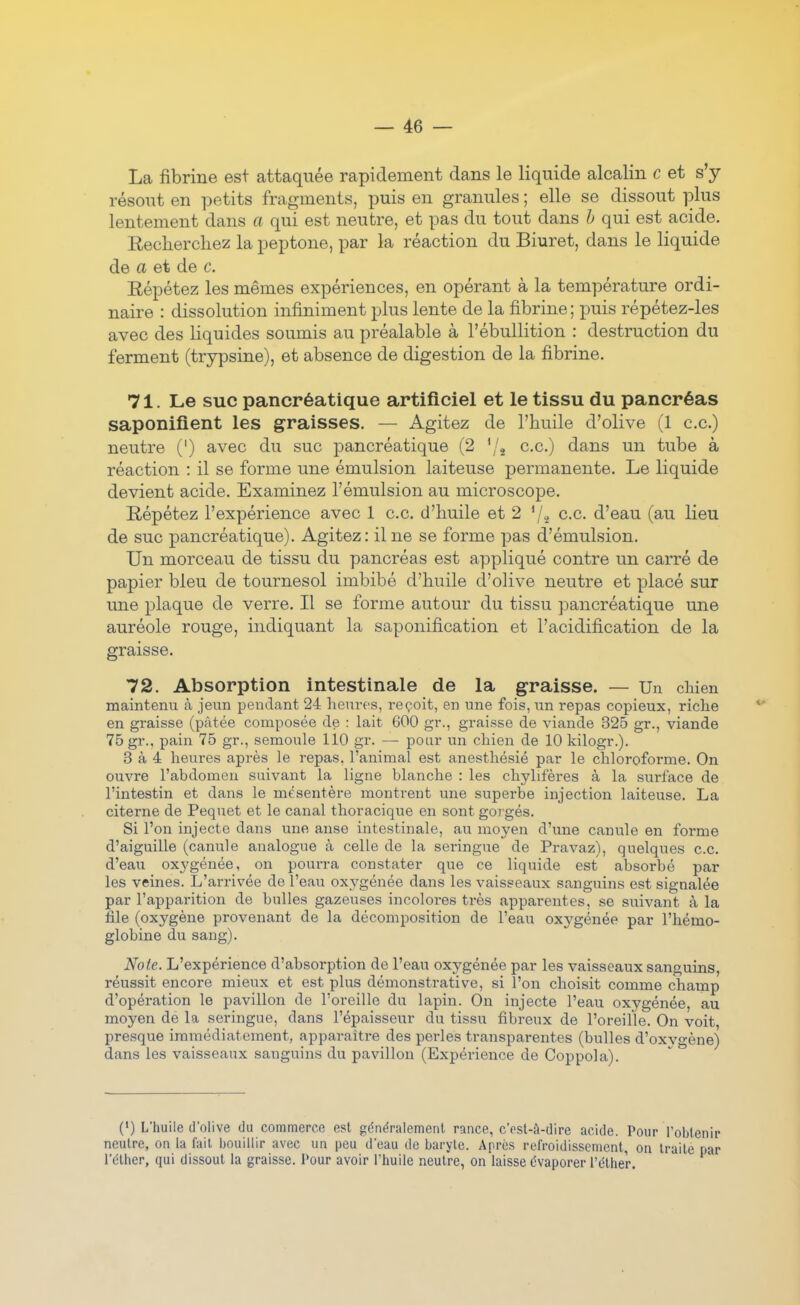 La fibrine est attaquée rapidement dans le liquide alcalin c et s'y résout en petits fragments, puis en granules ; elle se dissout plus lentement dans a qui est neutre, et pas du tout dans h qui est acide. Recliercliez la peptone, par la réaction du Biuret, dans le liquide de a et de c. Eépétez les mêmes expériences, en opérant à la température ordi- naire : dissolution infiniment plus lente de la fibrine ; puis répétez-les avec des liquides soumis au préalable à l'ébullition : destruction du ferment (trypsine), et absence de digestion de la fibrine. 71. Le suc pancréatique artificiel et le tissu du pancréas saponifient les graisses. — Agitez de l'huile d'olive (1 ce.) neutre (') avec du suc pancréatique (2 '/j ce.) dans un tube à réaction : il se forme une émulsion laiteuse permanente. Le liquide devient acide. Examinez l'émulsion au microscope. Répétez l'expérience avec 1 ce d'huile et 2 '/a c.c d'eau (au lieu de suc pancréatique). Agitez: il ne se forme pas d'émulsion. Un morceau de tissu du pancréas est appliqué contre un carré de papier bleu de tournesol imbibé d'huile d'olive neutre et placé sur une plaque de verre. Il se forme autour du tissu pancréatique une auréole rouge, indiquant la saponification et l'acidification de la graisse. 72. Absorption intestinale de la graisse. — Un chien maintenu à jeun pendant 24 heures, reçoit, en une fois, un repas copieux, riche en graisse (pâtée composée de : lait 600 gr., graisse de viande 325 gr., viande 75 gr., pain 75 gr., semoule 110 gr. — pour un chien de 10 kilogr.). 3 à 4 heures après le repas, l'animal est anesthésié par le chloroforme. On ouvre l'abdomen suivant la ligne blanche : les chylifères à la surface de l'intestin et dans le mésentère montrent une superbe injection laiteuse. La citerne de Pequet et le canal thoracique en sont gorgés. Si l'on injecte dans une anse intestinale, au moyen d'une canule en forme d'aiguille (canule analogue à celle de la seringue de Pravaz), quelques c.c. d'eau oxygénée, on pourra constater que ce liquide est absorbé par les veines. L'arrivée de l'eau oxygénée dans les vaisseaux sanguins est signalée par l'apparition de bulles gazeuses incolores très apparentes, se siuvant à la file (oxygène provenant de la décomposition de l'eau oxygénée par l'hémo- globine du sang). Note. L'expérience d'absorption de l'eau oxygénée par les vaisseaux sanguins, réussit encore mieux et est plus démonstrative, si l'on choisit comme champ d'opération le pavillon de l'oreille du lapin. On injecte l'eau oxygénée, au moyen de la seringue, dans l'épaisseur du tissu fibreux de l'oreille. On voit, presque immédiatement, apparaître des perles transparentes (bulles d'oxygène) dans les vaisseaux sanguins du pavillon (Expérience de Coppola). C) L'huile d'olive du commerce est généralement rance, c'psl-â-dire acide. Pour l'obtenir neutre, on la fait bouillir avec un peu d'eau de baryte. Après refroidissement, on traite par l'éther, qui dissout la graisse. Pour avoir l'huile neutre, on laisse évaporer l'éther.