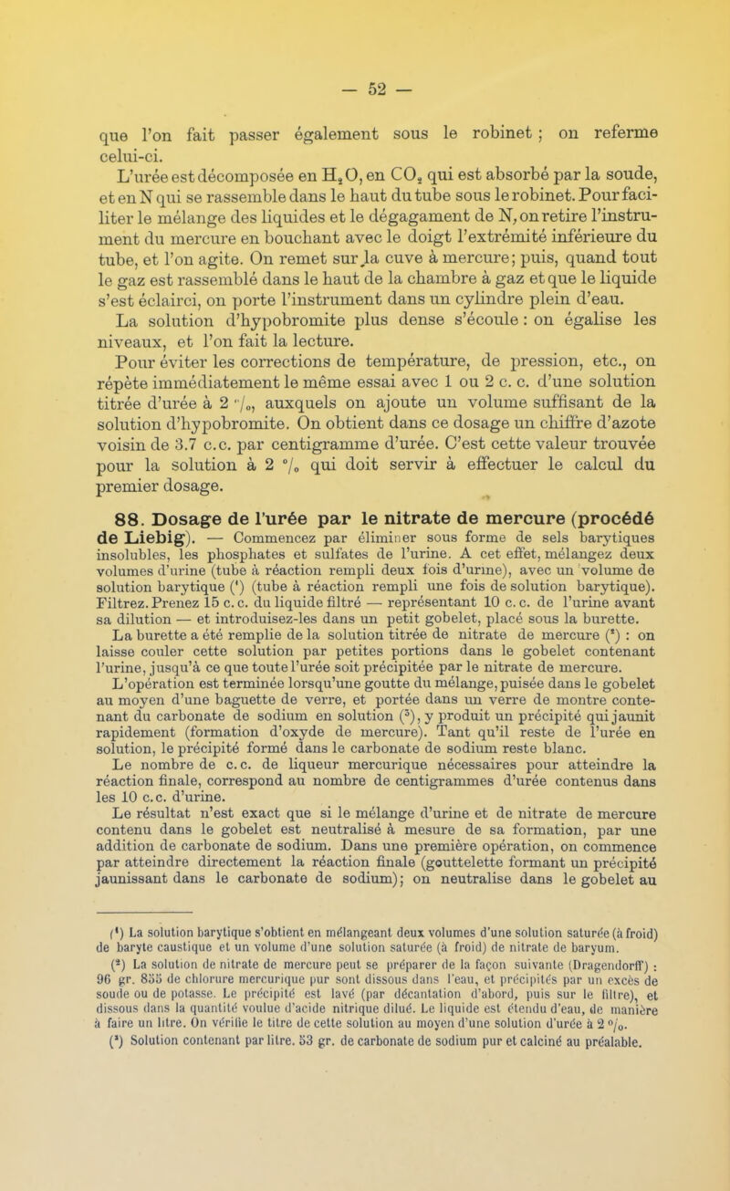 que l'on fait passer également sous le robinet ; on referme celui-ci. L'urée est décomposée en HjO,en CO^ qui est absorbé parla soude, et en N qui se rassemble dans le haut du tube sous le robinet. Pour faci- liter le mélange des liquides et le dégagament de N, on retire l'instru- ment du mercure en bouchant avec le doigt l'extrémité inférieure du tube, et l'on agite. On remet sur,1a cuve à mercure; puis, quand tout le gaz est rassemblé dans le haut de la chambre à gaz et que le liquide s'est éclairci, on porte l'instrument dans un cylindre plein d'eau. La solution d'hypobromite plus dense s'écoule : on égalise les niveaux, et l'on fait la lecture. Pour éviter les corrections de température, de pression, etc., on répète immédiatement le même essai avec 1 ou 2 c, c. d'une solution titrée d'urée à 2 /o, auxquels on ajoute un volume suffisant de la solution d'hypobromite. On obtient dans ce dosage un chiffre d'azote voisin de 3.7 ce. par centigramme d'urée. C'est cette valeur trouvée pour la solution à 2 7» qui doit servir à effectuer le calcul du premier dosage. 88. Dosage de l'urée par le nitrate de mercure (procédé de Liebig). — Commencez par éliminer sous forme de sels barytiques insolubles, les phosphates et sulfates de l'urine. A cet effet, mélangez deux volumes d'urine (tube à réaction rempli deux fois d'urme), avec un volume de solution barytique (') (tube à réaction rempli une fois de solution barytique). Filtrez. Prenez 15 ce. du liquide filtré — représentant 10 ce. de l'urine avant sa dilution — et introduisez-les dans un petit gobelet, placé sous la burette. La burette a été remplie de la solution titrée de nitrate de mercure (*) : on laisse couler cette solution par petites portions dans le gobelet contenant l'urine, jusqu'à ce que toute l'urée soit précipitée par le nitrate de mercure. L'opération est terminée lorsqu'une goutte du mélange, puisée dans le gobelet au moyen d'une baguette de verre, et portée dans un verre de montre conte- nant du carbonate de sodium en solution (^), y produit un précipité qui jaunit rapidement (formation d'oxyde de mercure). Tant qu'il reste de l'urée en solution, le précipité formé dans le carbonate de sodium reste blanc. Le nombre de ce. de liqueur mercurique nécessaires pour atteindre la réaction finale, correspond au nombre de centigrammes d'urée contenus dans les 10 ce d'urine. Le résultat n'est exact que si le mélange d'urine et de nitrate de mercure contenu dans le gobelet est neutralisé à mesure de sa formation, par une addition de carbonate de sodium. Dans une première opération, on commence par atteindre directement la réaction finale (gouttelette formant un précipité jaunissant dans le carbonate de sodium) ; on neutralise dans le gobelet au (•) La solution barytique s'obtient en mélangeant deux volumes d'une solution saturée (à froid) de baryte caustique et un volume d'une solution saturée (à froid) de nitrate de baryum. (*) La solution de nitrate de mercure peut se préparer de la façon suivante (Dragendorff) : 96 gr. Soî) de chlorure mercurique pur sont dissous dans l'eau, et précipites par un excès de soude ou de potasse. Le précipité est lavé (par décantation d'abord, puis sur le filtre), et dissous dans la quantité voulue d'acide nitrique dilué. Le liquide est étendu d'eau, de manière à faire un litre. On vérilie le titre de cette solution au moyen d'une solution d'urée k 12 ^jo. C) Solution contenant par litre. 53 gr. de carbonate de sodium pur et calciné au préalable.