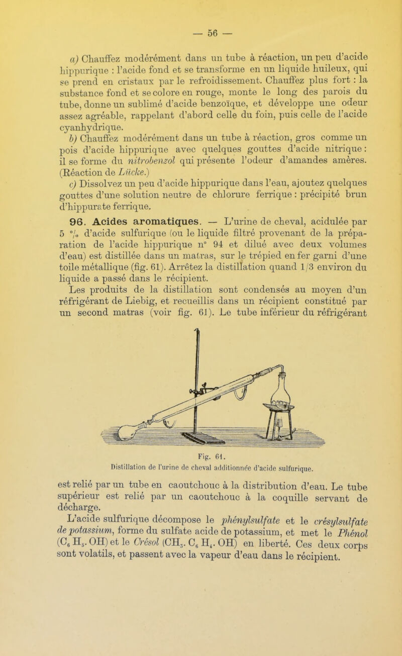 a) Chauffez modérément dans un tube à réaction, un peu d'acide hippurique : l'acide fond et se transforme en un liquide huileux, qui se prend en cristaux par le refroidissement. Chauffez plus fort : la substance fond et se colore en rouge, monte le long des jmrois du tube, donne un subhmé d'acide benzoïque, et développe une odeur assez agréable, rappelant d'abord celle du foin, puis celle de l'acide cyanhydrique. h) Chauffez modérément dans un tube à réaction, gros comme un pois d'acide hippurique avec quelques gouttes d'acide nitrique: il se forme du nitrobenzol qui présente l'odeur d'amandes amères. (Réaction de Liicke.) c) Dissolvez un peu d'acide hippurique dans l'eau, ajoutez quelques gouttes d'une solution neutre de chlorure ferrique : précipité brun d'hippurate ferrique, 96. Acides aromatiques. — L'urine de cheval, acidulée par 5 /« d'acide sulfurique (ou le liquide filtré provenant de la prépa- ration de l'acide hip]3urique n 94 et dilué avec deux volumes d'eau) est distillée dans un mairas, sur le trépied en fer garni d'une toile métallique (fig. 61). Arrêtez la distillation quand 1/3 environ du liquide a passé dans le récipient. Les produits de la distillation sont condensés au moyen d'un réfrigérant de Liebig, et recueillis dans un récipient constitué par un second matras (voir fig. 6J). Le tube inférieur du réfrigérant Fig. 61. Distillation de l'urine de cheval additionn(^e d'acide sulfurique. est relié par un tube en caoutchouc à la distribution d'eau. Le tube supérieur est relié par un caoutchouc à la coquille servant de décharge. L'acide sulfurique décompose le 2)hénylsulfate et le crésylsiilfate de potassium, forme du sulfate acide de potassium, et met le Phénol (C« H,. OH) et le Crésol (CB,. C« H,. OH) en liberté. Ces deux corps sont volatils, et passent avec la vapeur d'eau dans le récipient.