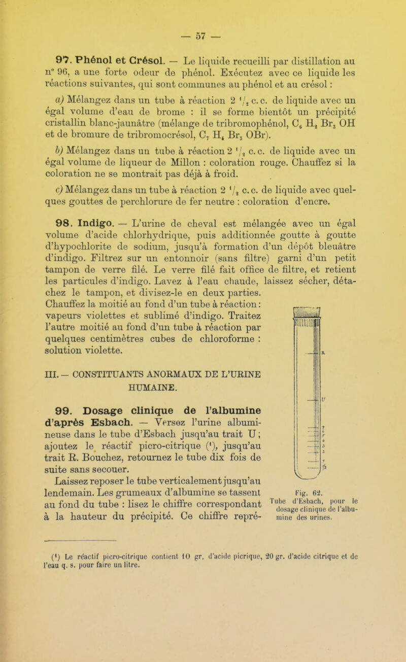 97. Phénol et Grésol. — Le liquide recueilli par distillation au n° 96, a une forte odeur de phénol. Exécutez avec ce liquide les réactions suivantes, qui sont communes au phénol et au crésol : a) Mélangez dans un tube à réaction 2 '/^ ce. de liquide avec un égal volume d'eau de brome : il se forme bientôt un précipité cristallin blanc-jaunâtre (mélange de tribromophénol, Cg Hj Br, OH et de bromure de tribromocrésol, Brj OBr). b) Mélangez dans un tube à réaction 2 '/^ ce. de liquide avec un égal volume de liqueur de Millon : coloration rouge. Chauffez si la coloration ne se montrait pas déjà à froid. c) Mélangez dans un tube à réaction 2 '/î c. c. de liquide avec quel- ques gouttes de perchlorure de fer neutre : coloration d'encre. 98. Indigo. — L'urine de cheval est mélangée avec un égal volume d'acide chlorhydrique, puis additionnée goutte à goutte d'hypochlorite de sodium, jusqu'à formation d'un dépôt bleuâtre d'indigo. Filtrez sur un entonnoir (sans filtre) garni d'un petit tampon de veiTe filé. Le verre filé fait office de filtre, et retient les particules d'indigo. Lavez à l'eau chaude, laissez sécher, déta- chez le tampon, et divisez-le en deux parties. Chauffez la moitié au fond d'un tube à réaction : vapeurs violettes et sublimé d'indigo. Traitez l'autre moitié au fond d'un tube à réaction par quelques centimètres cubes de chloroforme : solution violette. ni. - CONSTITUANTS ANORMAUX DE L'URINE HUMAINE. 99. Dosage clinique de l'albumine d'après Esbach. — Versez l'urine albumi- neuse dans le tube d'Esbach jusqu'au trait U ; ajoutez le réactif picro-citrique ('), jusqu'au trait R. Bouchez, retournez le tube dix fois de suite sans secouer. Laissez reposer le tube verticalement jusqu'au lendemain. Les grumeaux d'albumine se tassent Fig. 64. au fond du tube : lisez le chiffre correspondant 'f'^ d'VM, pour le , . . , ^ , dosage clinique do 1 albu- à la hauteur du précipite. Ce chiffre repre- mine des urines. (') Le r(5aclif picro-citrique contient 10 gr. d'acide picrique, 20 gr. d'acide citrique et de l'eau q. s. pour faire un litre.