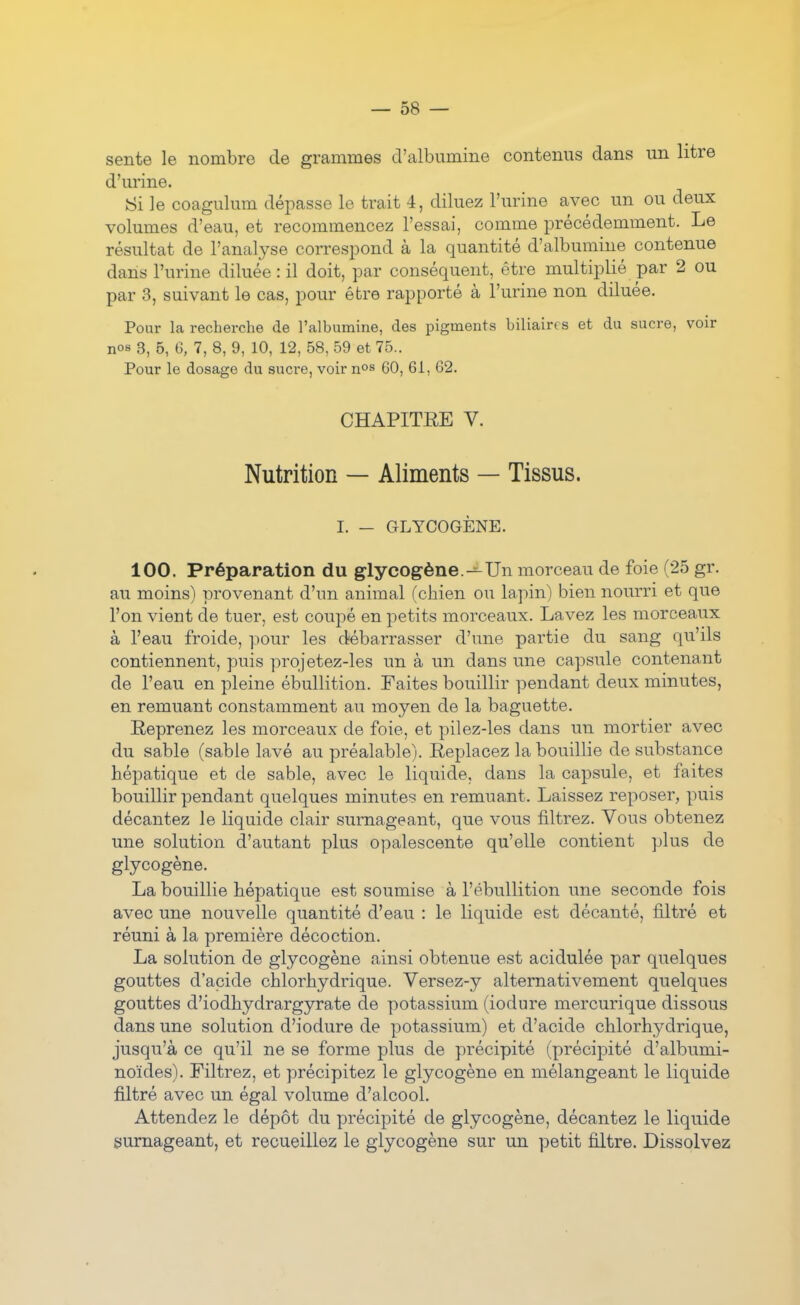 sente le nombre de grammes d'albumine contenus dans un litre d'urine. 8i le coagulum dépasse le trait 4, diluez l'urine avec un ou deux volumes d'eau, et recommencez l'essai, comme précédemment. Le résultat de l'analyse correspond à la quantité d'albumine contenue dans l'urine diluée : il doit, par conséquent, être multiplié par 2 ou par 3, suivant le cas, pour êbre rapporté à l'urine non diluée. Pour la recherche de l'albumine, des pigments biliaires et du sucre, voir nos 3, 5, 6, 7, 8, 9, 10, 12, 58, 59 et 75.. Pour le dosage du sucre, voir nos 60, 61, 62. CHAPITEE V. Nutrition — Aliments — Tissus. I. — GLYCOGÈNE. 100. Préparation du glycogène.-^Un morceau de foie (25 gr. au moins) provenant d'un animal (chien ou lapin) bien nourri et que l'on vient de tuer, est coupé en petits morceaux. Lavez les morceaux à l'eau froide, pour les débarrasser d'une partie du sang qu'ils contiennent, puis projetez-les un à un dans une capsule contenant de l'eau en pleine ébullition. Faites bouillir pendant deux minutes, en remuant constamment au moyen de la baguette. Eeprenez les morceaux de foie, et pilez-les dans un mortier avec du sable (sable lavé au préalable). Replacez la bouillie de substance hépatique et de sable, avec le liquide, dans la capsule, et faites bouillir pendant quelques minute? en remuant. Laissez reposer, puis décantez le liquide clair surnageant, que vous filtrez. Vous obtenez une solution d'autant plus opalescente qu'elle contient plus de glycogène. La bouillie hépatique est soumise à l'ébullition une seconde fois avec une nouvelle quantité d'eau : le liquide est décanté, filtré et réuni à la première décoction. La solution de glycogène ainsi obtenue est acidulée par quelques gouttes d'acide chlorhydrique. Versez-y alternativement quelques gouttes d'iodhydrargyrate de potassium (iodure mercurique dissous dans une solution d'iodure de potassium) et d'acide chlorhydrique, jusqu'à ce qu'il ne se forme plus de précipité (précipité d'albumi- noïdes). Filtrez, et précipitez le glycogène en mélangeant le liquide filtré avec un égal volume d'alcool. Attendez le dépôt du précipité de glycogène, décantez le liquide surnageant, et recueillez le glycogène sur un petit filtre. Dissolvez