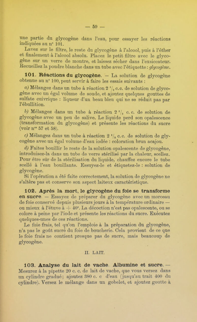 line partie du glycogène dans l'eau, pour essayer les réactions indiquées au n° 101. Lavez sur le filtre, le reste du glycogène à l'alcool, puis à l'éther et finalement à l'alcool absolu. Placez le petit filtre avec le glyco- gène sur un verre de montre, et laissez sécher dans l'exsiccateur. Recueillez la poudre blanche dans un tube avec l'étiquette : ghjcogène. 101. Réactions du glycogène. — La solution de glycogène obtenue au n 100, peut servir à faire les essais suivants : a) Mélangez dans un tube à réaction 2 ce. de solution de glyco- gène avec un égal volume de soude, et ajoutez quelques gouttes de sulfate cuivrique : liqueur d'un beau bleu qui ne se réduit pas par l'ébuUition. h) Mélangez dans un tube à réaction 2 ce. de solution de glycogène avec un peu de salive. Le liquide perd son opalescence (transformation du glycogène) et présente les réactions du sucre (voir n' 57 et 58). c) Mélangez dans un tube à réaction 2 Vî c.c. de solution de gly- cogène avec un égal volume d'eau iodée : coloration brun acajou. d) Faites bouillir le reste de la solution opalescente de glycogène, introduisez-la dans un tube de verre stérilisé par la chaleur, scellez. Pour être sûr de la stérilisation du liquide, chauffez encore le tube scellé à l'eau bouillante. Essuyez-le et étiquetez-le : solution de glycogène. Si l'opération a été faite correctement, la solution de glycogène ne s'altère pas et conserve son aspect laiteux caractéristique. 102. Après la mort, le glycogène du foie se transforme en sucre. — Essayez de préparer du glycogène avec un morceau de foie conservé depuis plusieurs jours à la température ordinaire — ou mieux à l'étuve à -h 40. La décoction n'est pas opalescente, ou se colore à peine par l'iode et présente les réactions du sucre. Exécutez quelques-unes de ces réactions. Le foie frais, tel qu'on l'emploie à la préparation du glycogène, n'a pas le goût sucré du foie de boucherie. Cela provient de ce que le foie frais ne contient presque pas de sucre, mais beaucoup de glycogène. n. LAIT. 103. Analyse du lait de vache Albumine et sucre. — Mesurez à la pipette 20 c. c. de lait de vache, que vous versez dans un cylindre gradué ; ajoutez 380 c. c d'eau (jusqu'au trait 400 du cylindre). Versez le mélange dans un gobelet, et ajoutez goutte à,