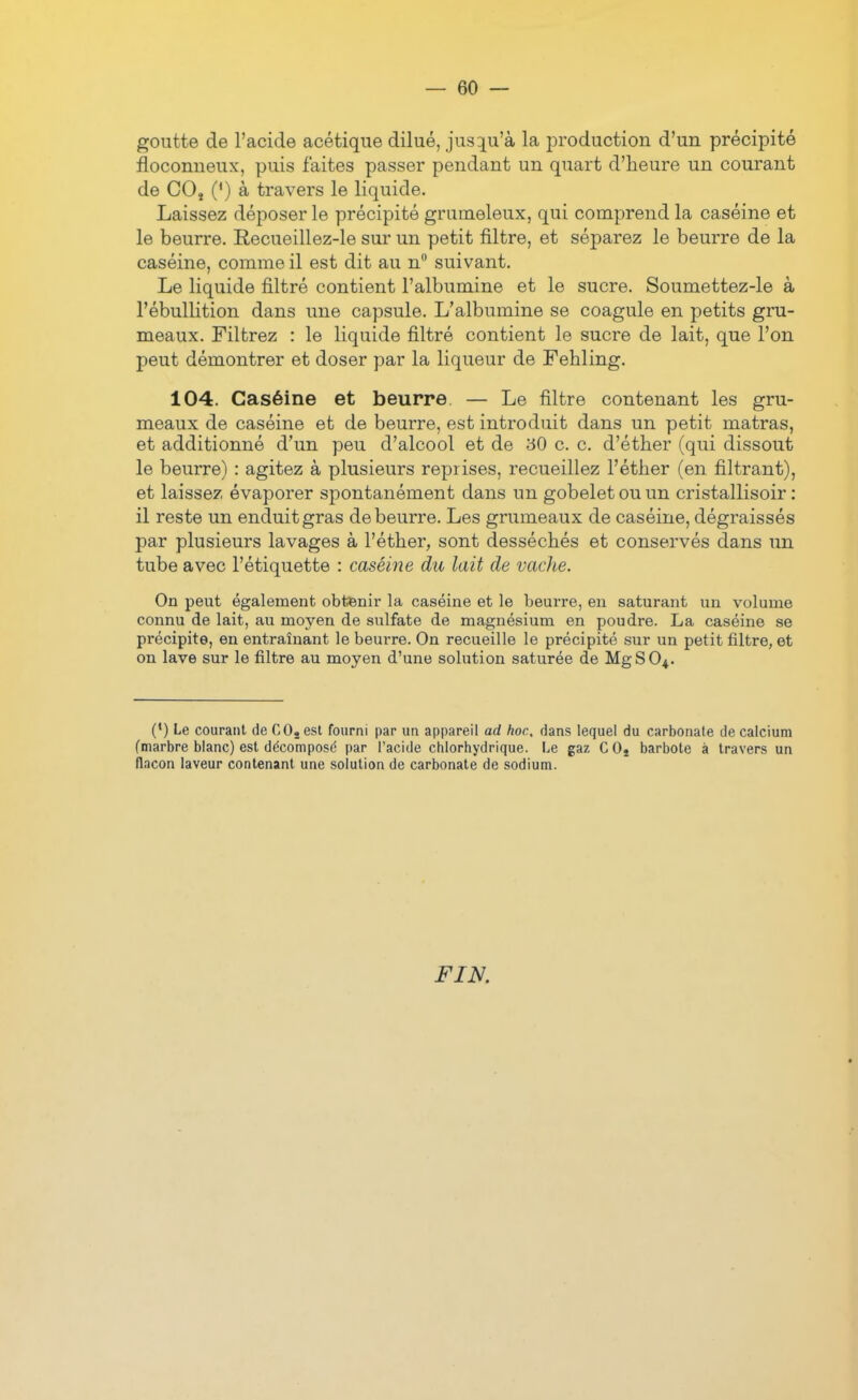 goutte de l'acide acétique dilué, jus:iu'à la iDroduction d'un précipité floconneux, puis faites passer pendant un quart d'heure un courant de COj (*) à travers le liquide. Laissez déposer le précipité grumeleux, qui comprend la caséine et le beurre. Recueillez-le sur un petit filtre, et séparez le beurre de la caséine, comme il est dit au n suivant. Le liquide filtré contient l'albumine et le sucre. Soumettez-le à l'ébullition dans une capsule. L'albumine se coagule en petits gru- meaux. Filtrez : le liquide filtré contient le sucre de lait, que l'on peut démontrer et doser par la liqueur de Fehling. 104. Caséine et beurre, — Le filtre contenant les gru- meaux de caséine et de beurre, est introduit dans un petit matras, et additionné d'un peu d'alcool et de 30 c. c. d'éther (qui dissout le beurre) : agitez à plusieurs reprises, recueillez l'étber (en filtrant), et laissez évaporer spontanément dans un gobelet ou un cristallisoir : il reste un enduit gras de beurre. Les grumeaux de caséine, dégraissés par plusieurs lavages à l'éther, sont desséchés et conservés dans un tube avec l'étiquette : caséine du lait de vacJie. On peut également obtenir la caséine et le beurre, en saturant un volume connu de lait, au moyen de sulfate de magnésium en poudre. La caséine se précipite, en entraînant le beurre. On recueille le précipité sur un petit filtre, et on lave sur le filtre au moyen d'une solution saturée de MgSO^. (*) Le courant deCOjest fourni par un appareil ad hoc, dans lequel du carbonate de calcium (marbre blanc) est décomposé par l'acide chlorhydrique. Le gaz C Oj barbote à travers un flacon laveur contenant une solution de carbonate de sodium. FIN.