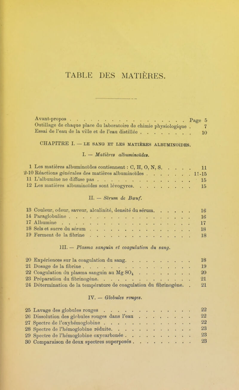 TABLE DES iMATIÈRES. Avant-propos Page 5 Outillage de chaque place du laboratoire de chimie physiologique . 7 Essai de l'eau de la ville et de l'eau distillée 10 CHAPITRE I. — LE SANG ET LES MATIÈRES ALBUMINOÏDES. I. — Matières albuminoïdes. 1 Les matières albuminoïdes contiennent : C, H, 0, N, S 11 2-10 Réactions générales des matières albuminoïdes lî-15 11 L'albumine ne diffuse pas 15 12 Les matières albuminoïdes sont lévogyres 15 II. — Sérum de Bœuf. 13 Couleur, odeur, saveur, alcalinité, densité du sérum 16 14 Paraglobuline 16 17 Albumine 17 18 Sels et sucre du sérum 18 19 Ferment de la fibrine 18 ]II. — Plasma sanguin et coagulation du sang. 20 Expériences sur la coagulation du sang 18 21 Dosage de la fibrine 19 22 Coagulation du plasma sanguin au Mg SO4 20 23 Préparation du fibrinogène 21 24 Détermination de la température de coagulation du fibrinogène. , 21 IV. — Globules rouges. 25 Lavage des globules rouges 22 26 Dissolution des globules rouges dans l'eau 22 27 Spectre de l'oxyhémoglobino 22 28 Spectre de l'hémoglobine réduite 23 29 Spectre de l'hémoglobine oxycarbonée 23 30 Comparaison de deux spectres superposés 23