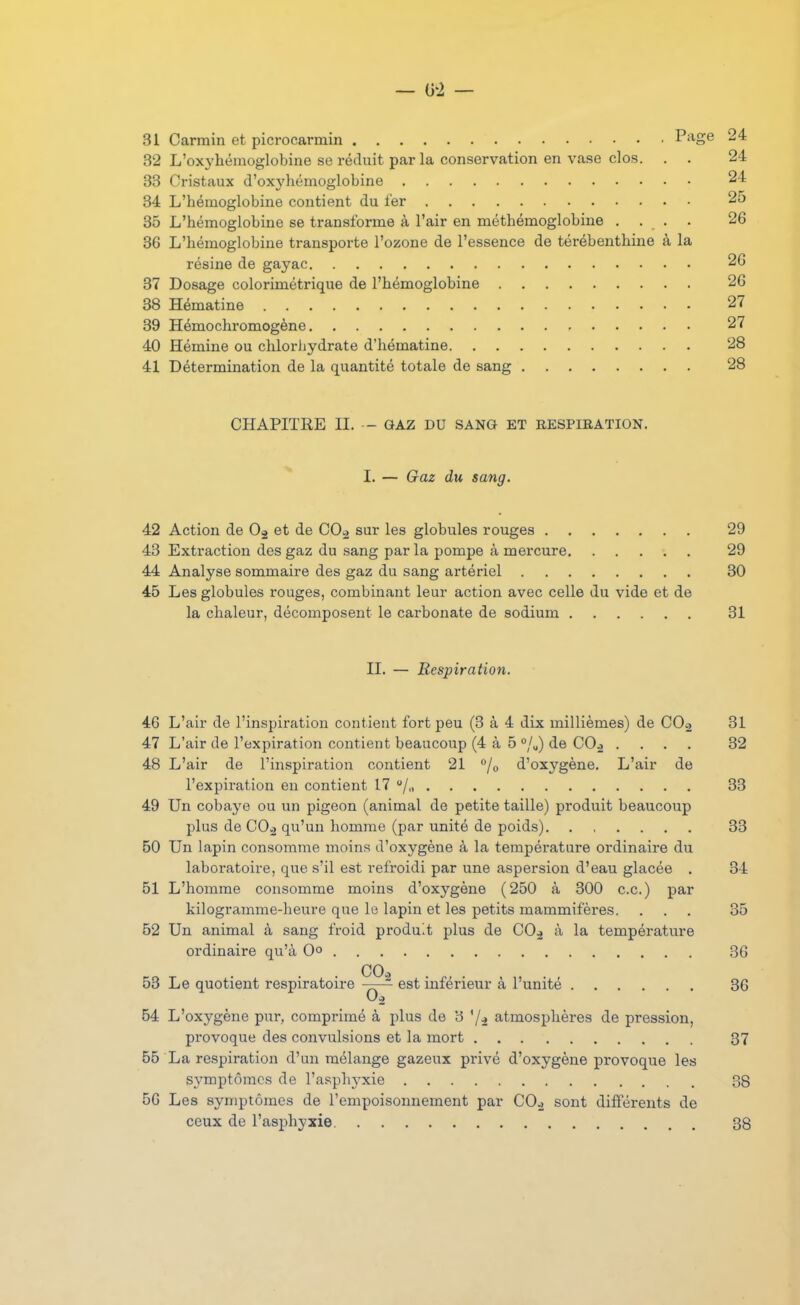 — &1 — 31 Carmin et picrocarmin Page 24 32 L'oxyliémoglobine se réduit par la conservation en vase clos. . . 24 33 Cristaux d'oxj'liémoglobine 24 34 L'hémoglobine contient du fer 25 35 L'hémoglobine se transforme à l'air en méthémoglobine .... 26 36 L'hémoglobine transporte l'ozone de l'essence de térébenthine à la résine de gayac 26 37 Dosage colorimétrique de l'hémoglobine 26 38 Hématine 27 39 Hémochromogène 27 40 Hémine ou chlorhydrate d'hématine 28 41 Détermination de la quantité totale de sang 28 CHAPITRE II. - GAZ DU SANG ET RESPIRATION. 1. — Gaz du sang. 42 Action de et de CO^ sur les globules rouges 29 43 Extraction des gaz du sang par la pompe à mercure 29 44 Analyse sommaire des gaz du sang artériel 30 45 Les globules rouges, combinant leur action avec celle du vide et de la chaleur, décomposent le carbonate de sodium 31 IL — Respiration. 46 L'air de l'inspiration contient fort peu (3 à 4 dix millièmes) de COo 31 47 L'air de l'expiration contient beaucoup (4 à 5 %) de COj .... 32 48 L'air de l'inspiration contient 21 °jo d'oxygène. L'air de l'expiration en contient 17 /„ 33 49 Un cobaye ou un pigeon (animal de petite taille) produit beaucoup plus de CO^ qu'un homme (par unité de poids) 33 50 Un lapin consomme moins d'oxygène à la température ordinaire du laboratoire, que s'il est refroidi par une aspersion d'eau glacée . 34 51 L'homme consomme moins d'oxygène (250 à 300 ce.) par kilogramme-heure que le lapin et les petits mammifères. ... 35 52 Un animal à sang froid produit plus de COj à la température ordinaire qu'à G» 36 COi 53 Le quotient respiratoire —est inférieur à l'unité 36 54 L'oxygène pur, comprimé à plus de 3 '/à atmosphères de pression, provoque des convulsions et la mort 37 65 La respiration d'un mélange gazeux privé d'oxygène provoque les S3'mptômcs de l'asphyxie 38 56 Les symptômes de l'empoisonnement par COj sont différents de ceux de l'asphyxie 38