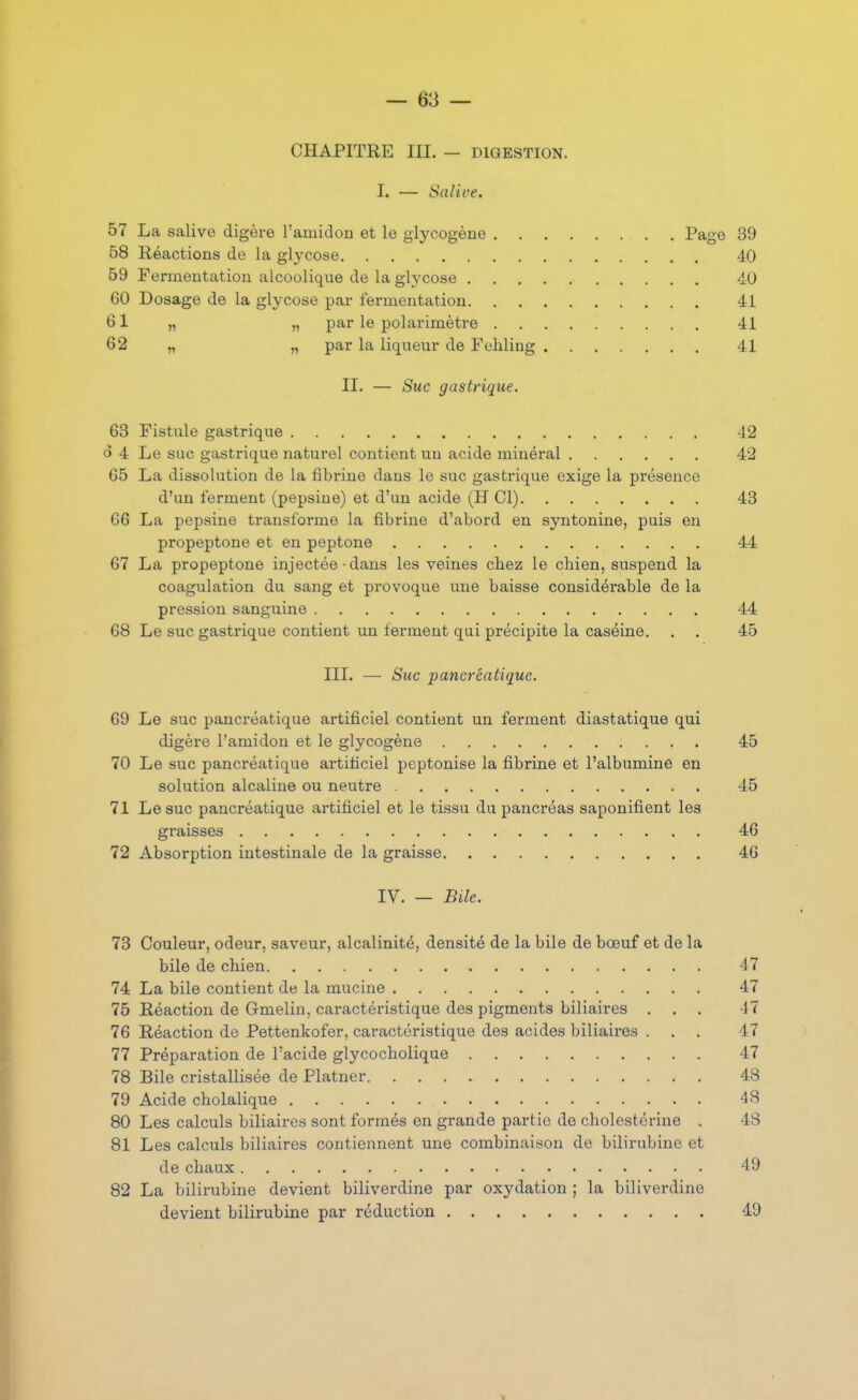 CHAPITRE III. - DIGESTION. I. — Salive. 58 Réactions de la gl^'cose 40 59 Fermentation alcoolique de la glycose 40 60 Dosage de la glycose par fermentation 41 61 „ „ par le polarimètre 41 62 „ „ par la liqueur de Fehling 41 II. — Suc gastrique. 63 Fistule gastrique 42 o 4 Le suc gastrique naturel contient un acide minéral 42 65 La dissolution de la fibrine dans le suc gastrique exige la présence d'un ferment (pepsine) et d'un acide (H Cl) 43 66 La pepsine transforme la fibrine d'abord en syntonine, puis en propeptone et en peptone 44 67 La propeptone injectée • dans les veines chez le chien, suspend la coagulation du sang et provoque une baisse considérable de la pression sanguine 44 68 Le suc gastrique contient un ferment qui précipite la caséine. . . 45 III. — Suc pancréatique. 69 Le suc pancréatique artificiel contient un ferment diastatique qui digère l'amidon et le glycogène 45 70 Le suc pancréatique artificiel peptonise la fibrine et l'albumine en solution alcaline ou neutre 45 71 Le suc pancréatique artificiel et le tissu du pancréas saponifient les graisses 46 72 Absorption intestinale de la graisse 46 IV. — Bile. 73 Couleur, odeur, saveur, alcalinité, densité de la bile de bœuf et de la bile de chien 47 74 La bile contient de la mucine 47 75 Réaction de Gmelin, caractéristique des pigments biliaires ... 17 76 Réaction de Pettenkofer, caractéristique des acides biliaires ... 47 77 Préparation de l'acide glycochoiique 47 78 Bile cristallisée de Platner 48 79 Acide cholalique 48 80 Les calculs biliaires sont formés en grande partie de cholestérine . 48 81 Les calculs biliaires contiennent une combinaison de bilirubine et de chaux 49 82 La bilirubine devient biliverdine par oxydation ; la biliverdine devient bilirubine par réduction 49