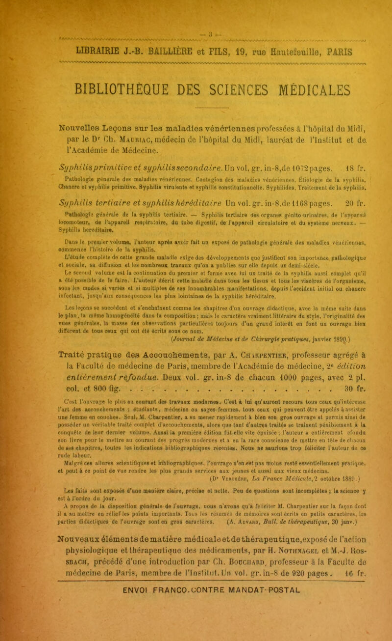 BIBLIOTHÈQUE DES SCIENCES MÉDICALES Nouvelles Leçons sur les maladies vénériennes professées à l'hôpilal du Midi, par le D'- Ch. Mauriac, médecin de l'hôpital du Midi, lauréat de l'Institut et de. l'Académie de Médecine. Si/philisprimitioe et syphilis secondaire. Un vol, gr. in-8,de 1072 pages. 18 Ir. Pathologie irénéiale des maladies vénériennes. Coiit«§rion des maladies vénériennes. Éliologie de la sypliilis. Chancre et syphilis primilivo. 3yphilis virulente et syphilis conslituliounelle. Syphilides. Traitement de la syphilis. Sijphilrs tertiaire et syphilis héréditaire Un vol.gr. in-8,de 1168 pages. 20 fr, Patliologia générale de la syphilis tertiaire. — Syphilis tertiaire des organes génito urinaires, de l'appareil locomoteur, de l'appareil resiiiratoire, du tube digeslif, de l'appareil circulatoire et du système nerveux. — Syphilis heréditair*. Dans le premier volume, l'auteur après avoir fait un exposé de pathologie générale des maladies vénériennes, commence l'histoire de la syphilis. L'étude complète de cette grande maladie exige des développements que justifient son imporlance pathologique et sociale, sa diffusion et les nombreux travaux qu'on a publiés sur elle depuis un demi-siècle. Le secofrd volume est la continuation du premier et forme avec lui un traité de la svphilis aussi complet qu'il a été possible de la faire. L'auteur décrit cette maladie dans tous les tissus et tous les viscères de l'organisme, sous les modes si variés et si multiples de ses innombrables manifestations, depuis l'accident initial ou chancre infectant, jusqu'aux consuquences les plus lointaines de la syphilis héréditaire. Les leçons se succèdent et s'enchaînent comme les chapitres d'un ouvrage didactique, avec la même suite dans le plan, la même homogénéité dans la composition ; mais le caractère vraiment littéraire du style, l'originalité des vues générales, la masse des observations particulièriis toujours d'un grand intérêt en font un ouvrage bien différent de tous ceux qui ont été écrits sous ce nom. {Journal de Médecine et de Chirurgie pratiques, janvier IBOO.) Traité pratique des Accouchements, par A. Charpentier, professeur agrégé à la Faculté de médecine de Paris, membre de l'Académie de médecine, édition entièrement refondue. Deux vol. gr. in-8 de chacun 1000 pages, avec 2 pl. col. et 800 fig 30 fr. C'est l'ouvrage le plus au courant des travaux modernes. C'est à lui qu'auront recours tous ceux qu'intéresse i'arl des accouchements : étudiants, médecins ou sajes-femmes, tous ceux qui peuvent être appelés à assister une femme en couches. Seul, M. Charpentier, a su mener rapidement à bien son gros ouvrage et permis ainsi de posséder nn véritable traité complet d'accouchements, alors que tant d'autres traités se traînent péniblement à la conquête de leur dernier volume. .\u»»i la première édition fùt-elle vite épuisée ; l'auteur a entièrement efondu son livre pour le mettre au courant des progrès modernes et a eu la rare conscience de mettre en tête de chacun de sus chapitres, toutes les indications bibliographiques récentes. Nous ne saurions trop féliciter l'auteur de ce rude labeur. Malgré ces alinres scientifiques et bibliographiques, l'ouvrage n'en«ot pas thoins resté essentiellement pratique, et peut à ce point de vue rendre les plus grands services aux jeunes et aussi aux vieux médecins. (D'' Verchèiik, La Franca Médicale,ï octobre 188'.'.) f..es faits sont exposés d'une manière claire, précise et nette. Peu de questions sont iacomplètes ; la science y est 4 l'ordre du jour. A propos do la disposition générale de l'ouvrage, nous n'avons qu'à féliciter &I. Charpentier sur la façon dont il a su mettre eu relief les points importants. Tous les résumés de mémoires sont écrits en petits caractères, les parties didactiques de l'ouvrage sont en gros earaclères. (A. Auvard, Bull, de thérapeutique, 30 janv.) Nouveaux éléments de matière médicale et de thérapeutique,exposé de l'aclion physiologi(|ue et thiirapeulique des médicaments, par H. Noth.^agel et M.-J. Uos- SBACH, précédé d'une introduction par Ch. Boociiard, professeur à la Faculté de médecine de Paii.«, membre de rtn«;tiliil. Un vol. gr. in-8 de 920 pages. 16 fr.