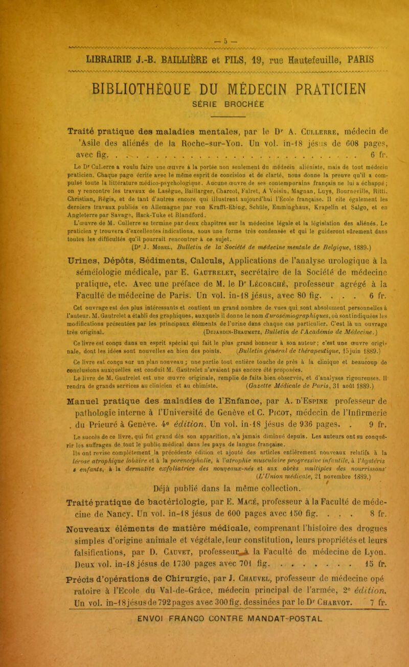 BIBLIOTHÈQUE DU MÉDECIN PRATICIEN SÉRIE BROCHÉE Traité pratique des maladies mentales, par le D' A. Cullerre, médecin de. 'Asile des aliénés de la Roche-sur-Yon. Un vol. in-18 jés'.is de C08 pages, avec fig 6 f'r. Le D'Cul.erre a touIu faire une œuvre à la portée non seulement du médecin aliénisle, mais de tout médecin praticien. Chaque page écrite avec le même esprit de concision et de clarté, nous donne la preuve qu'il a com- pulsé toute la littérature médico-psychologique. Aucune œuvre de ses contemporains français ne lui a échappé; on y rencontre les travaux de Lasègue, Baillarger, Charcot, Falret, A Voisin. Magnan, Luys, Bournoville, Ritti. Christian, Régis, et de tant d'autres encore qui illustrent aujourd'hui l'Kcole française. Il cite également les derniers travaux publiés en Allemagne par von Krafft-Ebing, SchUle, Emcninghaus, Krapelin et Salgo, et en Angleterre par Savag», Hack-Tuke et Blandford. L'œuvre de M. Cullerre se termine par deux chapitres sur la médecine légale et la législation des aliénés. Le praticien y trouvera d'excellentes indications, sous une forme très condensée et qui le guideront sûrement dans toutes les difficultés qu'il pourrait rencontrera ce sujet. (D' J. MoREL, Bulletin de la Société de médecine mentale de Belgique, 1889.) Urines, Dépôts, Sédiments, Calculs, Applications de l'analyse urologiquc à la sémoiologie médicale, par E. Gadtrelet, secrétaire de la Société de médecine pratique, etc. Avec une préface de M. le D' Lécorché, professeur agrégé à la Faculté de médecine de Paris. Un vol. in-i8jésus, avec 80 fig. ... 6 fr. Cet ouvrage est des plus intéressants et contient un grand nombre de vues qui sont absolument personnelles à rauteur. M.Gautrclet a établi des graphiques, auxquels il donne le nom A'urosémiographiques, où sontindiquées les modifications présentées par les principaux éléments de l'urine dans chaque cas particulier. C'est là un ouvrage très original. (DojARDiN-BEAnMETz, Bulletin de l'Académie de Médecine.) Ce livre est conçu dans un esprit spécial qui fait le plus grand honneur à son auteur; c'est une œuvre origi- nale, dont les idées sont nouvelles en bien des points. [Bulletin général de thérapeutique, lôjuin 1889.) Ce livre est conçu sur un plan nouveau ; une partie tout entière touche de près à la clinique et beaucoup de conclusions auxquelles est conduit M. Gautrelet n'avaient pas encore été proposées. Le livre de M. Gautrelet est une œuvre originale, remplie de faits bien observés, et d'analyses rigoureuses. 11 rendra de grands services au clinicien et au chimiste. (Gazette Médicale de Paris, 31 août 1889.) Manuel pratique des maladies de l'Enfance, par A, d'Espine professeur de pathologie interne à l'Université de Genève et G. Picot, médecin de l'Infirmerie du Prieuré à Genève. 4» édition. Un vol. in-18 jésus de 936 pages. . 9 fr. Le succès de ce livre, qui fut grand dès son apparition, n'a jamais diminué depuis. Les auteurs ont su conqué- rir les suffrages de tout le public médical dans les pays de langue française. Ils ont révise complètement la précédente édition et ajouté des articles entièrement nouveaux relatifs à la lértise atrophique lobaire 6i i. la porencéphatie, à Vatrophie musculaire progressive infantile, b. V/ii/sléris » enfants, à la dermatite exfoliatrice des nouveaux-nés et aux abcès multiples des nourriasons' (L'Union médicale, 21 novembre 1889.) / Déjà publié dans la même collection. Traité pratique de bactériologie, par E. Macé, professeur à la Faculté de méde- cine de Nancy. Un vol. in-18 jésus de 600 pages avec 150 fig. . . . 8 fr. Nouveaux éléments de matière médicale, comprenant l'histoire des drogues simples d'origine animale et végétale, leur constitution, leurs propriétés et leurs falsifications, par D. Cadvet, professeui^ la Faculté de médecine de Lyon. Deux vol. in-18 jésus de 1730 pages avec 701 fig 15 fr. Précis d'opérations de Chirurgie, par J. Ghauvel, professeur de médecine opé ratoire à l'Ecole du Val-de-Grâce, médecin principal de l'armée, 2 édition. Un vol. in-18jésusde 792 pages avec 300 fig. dessinées par le D''Charvot. 7 fr.