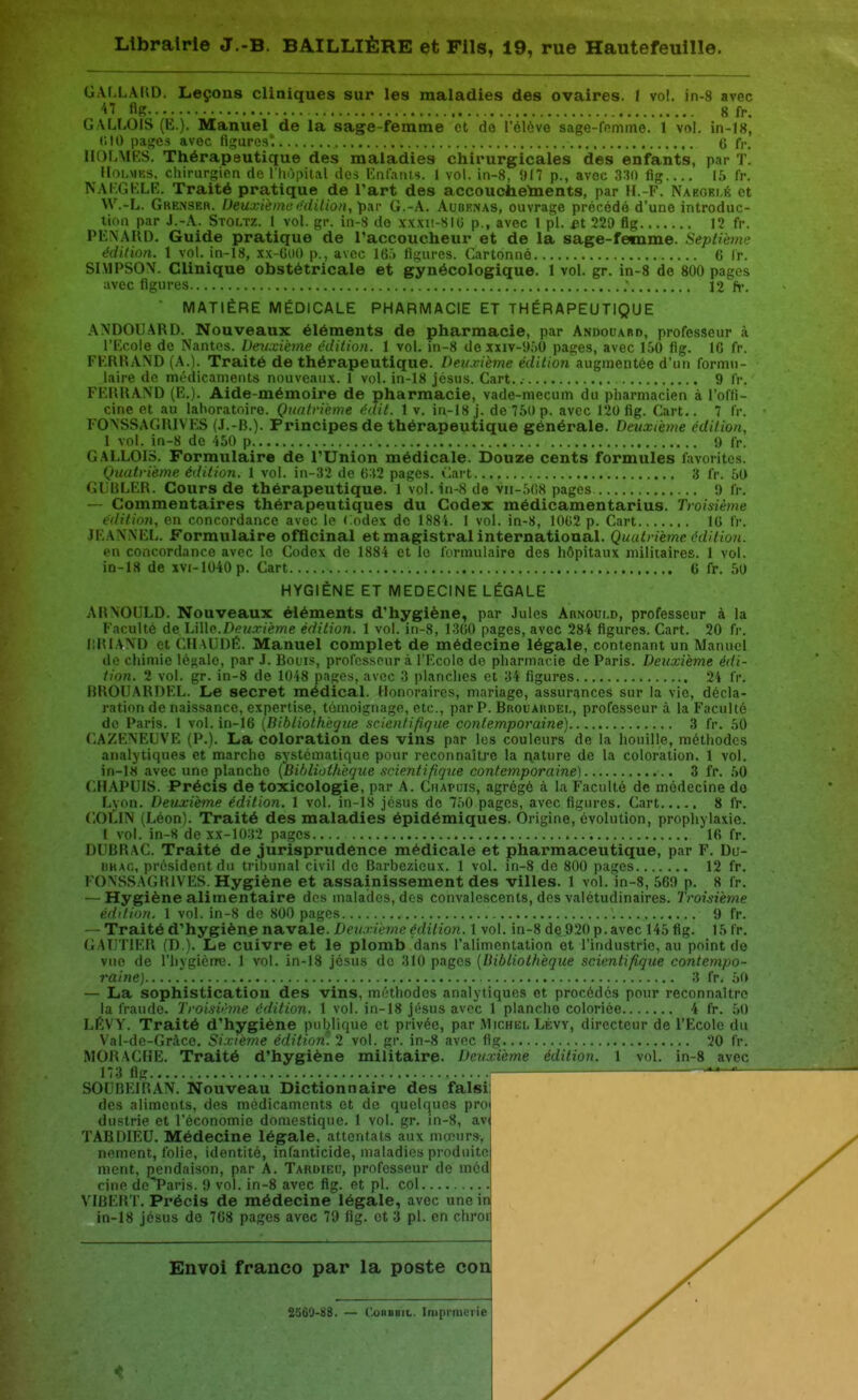 GALLARD. Leçons cliniques sur les maladies des ovaires. I vol. in-8 avec -iT fifî 8fr. GALLOIS (E.). Manuel de la sage-femme et do l'élève sage-femme. 1 vol. in-18, CIO pages avec figures'. 6 fj.. HOLMRS. Thérapeutique des maladies chirurgicales des enfants, par t! IlohMKS. cliirurgicn de l'hôpital des Krifaïus. 1 vol. in-8, !H7 p., avec 3'»() fig ii> fr. NAI.GKLE. Traité pratique de Tart des accouchements, par H.-F. Naeoei.é et W.-L. Gkenser. Deuxièmeediiion, par G.-A. Aubkmas, ouvrage précédé d'une introduc- tion par J.-A. Stoltz. 1 vol. gr. in-S de xxxu-HIO p., avec 1 pl. £t 229 flg 12 fr. PENAUD. Guide pratique de l'accoucheur et de la sage-fetnme. Septième édition. 1 vol. in-18, xx-G(i() p., avec 16.'» figures. Cartonné 6 Ir. SIMPSON. Clinique obstétricale et gynécologique. 1 vol. gr. in-8 de 800 pages avec figures ; 12 h*. ■ MATIÈRE MÉDICALE PHARMACIE ET THÉRAPEUTIQUE ANDOUARD. Nouveaux éléments de pharmacie, par Andouard, professeur à l'Ecole de Nantes. Denixièync. édition. 1 vol. in-8 dexxiv-9f>0 pages, avec 150 fig. IG fr. FERRAND (A.). Traité de thérapeutique. Deuxième e(Zi/(on augmentée d'un formu- laire de médicaments nouveaux. 1 vol. in-18 jcsus. Cart. 9 fr. FERRAND (E.). Aide-mémoire de pharmacie, vade-mecum du pharmacien à l'ofli- cine et au laboratoire. Quatrième éait. 1 v. in-18 j. de 760 p. avec 120 fig. Cart.. 7 fr. FONSSAGRIVES (J.-B.). Principes de thérapeutique générale. Deuxième édition, 1 vol. in-8 de -450 p 9 fr. GALLOIS. Formulaire de l'Union médicale. Douze cents formules favorites. Quatrième édition. 1 vol. in-32 de 0:{2 pages. Cart 3 fr. 50 (il RLER. Cours de thérapeutique. 1 vol. in-8 de vir-5(i8 pages !) fr. — Commentaires thérapeutiques du Codex médicamentarius. Ti'oisième édition, en concordance avec le Codex de 1884. 1 vol. in-8, 1002 p. Cart IG fr. JEANNEL. Formulaire ofQcinal et magistral international. Quatrième édition. en concordance avec le Codex de 1884 et le formulaire des hôpitaux militaires. 1 vol. in-18 de xvi-1040p. Cart 6 fr. 50 HYGIÈNE ET MEDECINE LÉGALE ARNOULD. Nouveaux éléments d'hygiène, par Jules Anxoui.D, professeur à la Faculté de Lille.Z)<??/T('èwe édition. 1 vol. in-8, 1300 pages, avec 284 figures. Cart. 20 fr. |;R1AND et CIlAUDÉ. Manuel complet de médecine légale, contenant un Manuel do chimie lé<;alc, par J. Boiis, professeur à l'Ecole de pharmacie de Paris. Deuxième édi- tion. 2 vol. gr. in-8 de 1048 pages, avec 3 planches et 34 figures 24 fr. BROUARDEL. Le secret médical. Honoraires, mariage, assurances sur la vie, décla- ration de naissance, expertise, témoignage, etc., par P. BROUAnoEr,, professeur à la Faculté do Paris. 1 vol. in-16 [Bibliotfiègue scientifique contemporaine) 3 fr. 50 CAZENEUVE (P.). La coloration des vins par les couleurs de la houille, méthodes analytiques et marche systématique pour reconnaître la nature de la coloration. 1 vol. in-l« avec une planche [Bibliothèque scientifique contemporaine) 3 fr. 50 CFIAPUIS. Précis de toxicologie, par A. Chapuis, agrégé à la Faculté de médecine do Lyon. Deuxième édition. 1 vol. in-IS jésus de 7,-)0 pages, avec figures, Cart 8 fr. COLIN (Léon). Traité des maladies épidémiques. Origine, évolution, prophylaxie. 1 vol. in-8 de xx-1032 pages 16 fr. DUBRAC. Traité de jurisprudence médicale et pharmaceutique, par F. Du- UKAc, président du tribunal civil de Barbezicux. 1 vol. in-8 de 800 pages 12 fr. l'ONSSAGRlVES. Hygiène et assainissement des villes. 1 vol. in-8, 569 p. 8 fr. — Hygiène alimentaire des malades, des convalescents, des valétudinaires. Troisième édition. 1 vol. in-8 do 800 pages 9 fr. — Traité d'hygiène navale. I»eîM.7èwe^c/î7io?i. 1vol. in-8 de 920 p. avec 145 fig. 15 fr. GAUTIER (D ). Le cuivre et le plomb dans l'alimentation et l'industrie, au point de vue de l'hygienre. 1 vol. in-18 jcsus de 310 pages [bibliothèque scientifique contempo- raine] 3 fr. 50 — La sophistication des vins, méthodes analytiques et procédés pour reconnaître la fraude. Troisv'.me édition. 1 vol. in-18 jésus avec 1 planche coloriée 4 fr. .50 LEVY. Traité d'hygiène publique et privée, par Michel Lévy, directeur de l'Ecole du Val-de-Grâce. Sixième édition. 2 vol. gr. in-8 avec fig 20 fr. MORAClîE. Traité d'hygiène militaire. Deuxième édition. 1 vol. in-8 avec 173 flg SOUBEIRAN. Nouveau Dictionnaire des falsi: des aliments, des médicaments et de quelques pro» dustrie et l'économie domestique. 1 vol. gr. in-8, av( TABDIEU. Médecine légale, attentats aux mœurs, nement, folie, identité, infanticide, maladies produite ment, pendaison, par A. Taroiec, professeur de méd cine de*Paris. 9 vol. in-8 avec fig. et pl. col VIBERT. Précis de médecine légale, avec une in in-18 jésus de 708 pages avec 79 fig. et 3 pl. en chroii Envoi franco par la poste con 2S60-88. — ConBBiL. Imprmerie