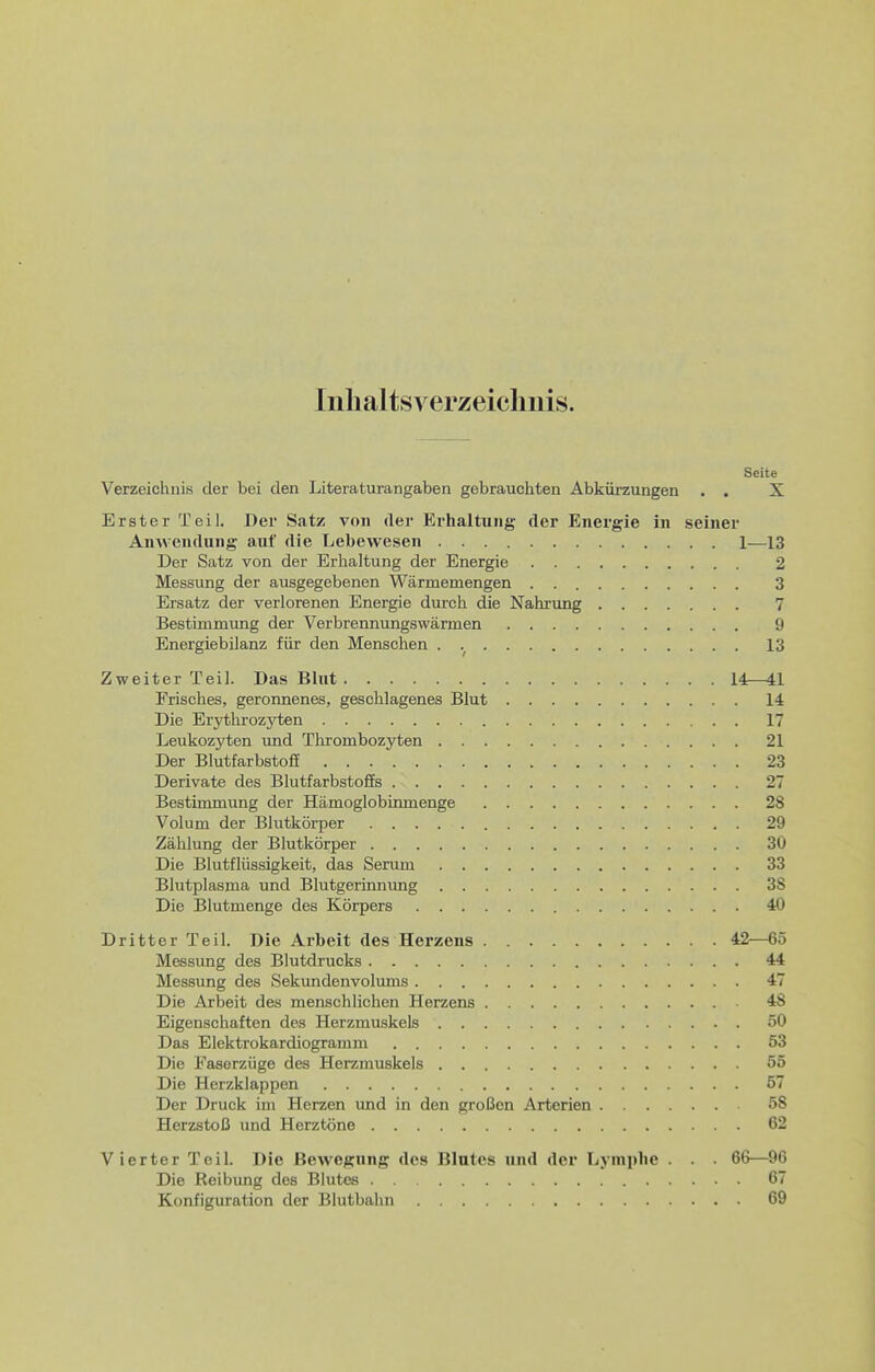 Inhaltsverzeichnis. Seite Verzeichnis der bei den Literaturangaben gebrauchten Abkürzungen . . X Erster Teil. Der Satz von der Erhaltung der Energie in seiner Anwendung auf die Lebewesen 1—13 Der Satz von der Erhaltung der Energie 2 Messung der ausgegebenen Wärmemengen 3 Ersatz der verlorenen Energie durch die Nahrung 7 Bestimmung der Verbrennungswärmen 9 Energiebilanz für den Menschen . 13 Zweiter Teil. Das Blut 14—41 Frisches, geronnenes, geschlagenes Blut 14 Die Erythrozyten 17 Leukozyten und Thrombozyten 21 Der Blutfarbstoff 23 Derivate des Blutfarbstoffs 27 Bestimmung der Hämoglobinmenge 28 Volum der Blutkörper 29 Zählung der Blutkörper 30 Die Blutflüssigkeit, das Serum 33 Blutplasma und Blutgerinnimg 3S Die Blutmenge des Körpers 40 Dritter Teil. Die Arbeit des Herzens 42—65 Messimg des Blutdrucks 44 Messung des Sekundenvolums 47 Die Arbeit des menschlichen Herzens 48 Eigenschaften des Herzmuskels 50 Das Elektrokardiogramm 53 Die Faserzüge des Herzmuskels 55 Die Herzklappen 57 Der Druck im Herzen und in den großen Arterien 58 Herzstoß und Herztöne 62 Vierter Teil. Die Bewegung des Blutes und der Lymphe . . . 66—96 Die Reibung des Blutes 67 Konfiguration der Blutbahn 69