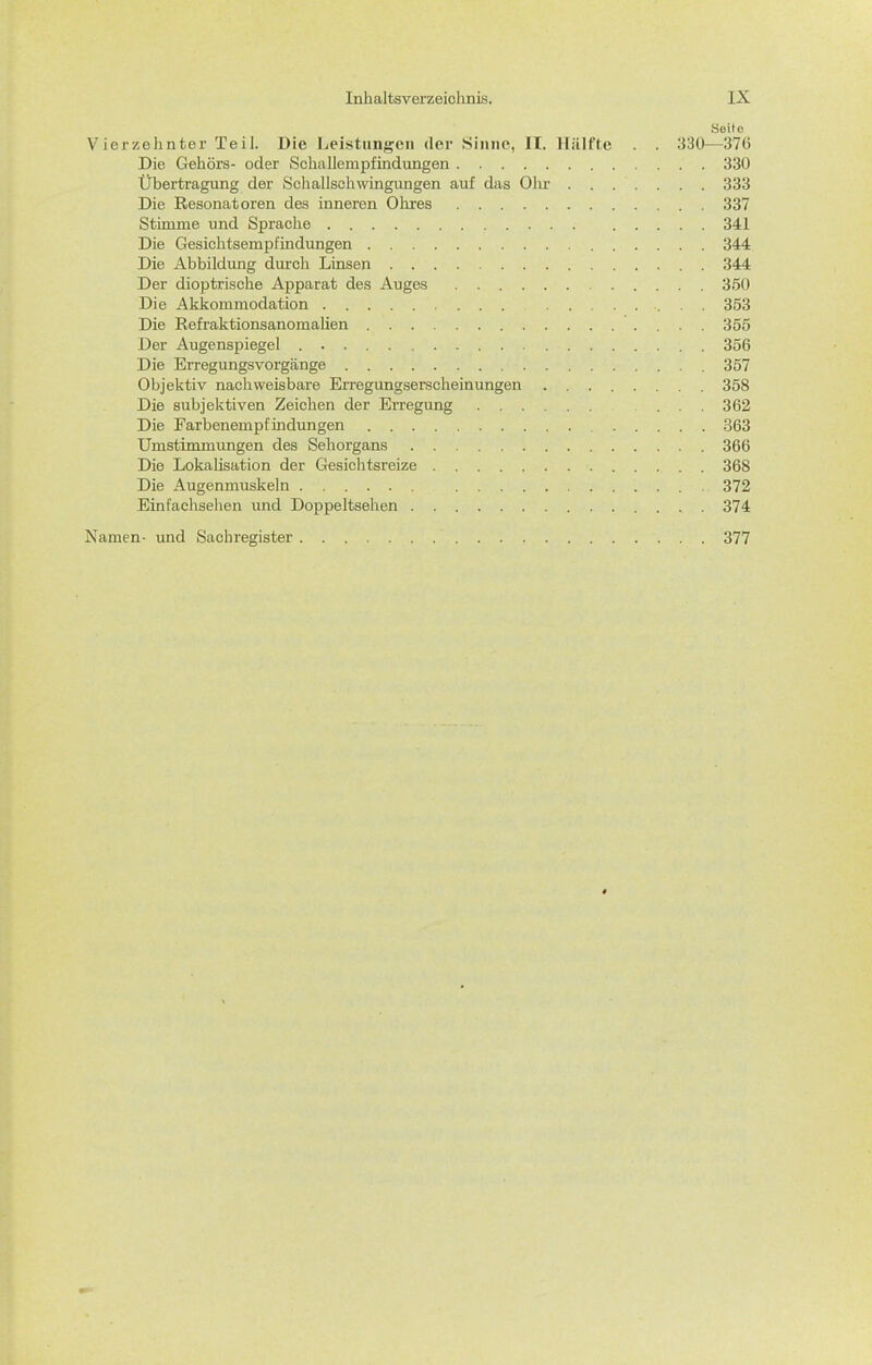 Seite Vierzehnter Teil. Die Leistungen der Sinne, It. Hälfte . . 330—376 Die Gehörs- oder Schallempfindungen 330 Übertragung der Schallschwingungen auf das Ohr 333 Die Resonatoren des inneren Ohres 337 Stimme und Sprache 341 Die Gesichtsempfindungen 344 Die Abbildung durch Linsen 344 Der dioptrische Apparat des Auges 350 Die Akkommodation 353 Die Refraktionsanomalien 355 Der Augenspiegel 356 Die Erregungsvorgänge 357 Objektiv nachweisbare Erregungserscheinungen 358 Die subjektiven Zeichen der Erregung ... 362 Die Farbenempfindungen .363 Umstimmimgen des Sehorgans 366 Die Lokalisation der Gesichtsreize 368 Die Augenmuskeln 372 Einfachsehen imd Doppeltsehen 374 Namen- und Sachregister 377
