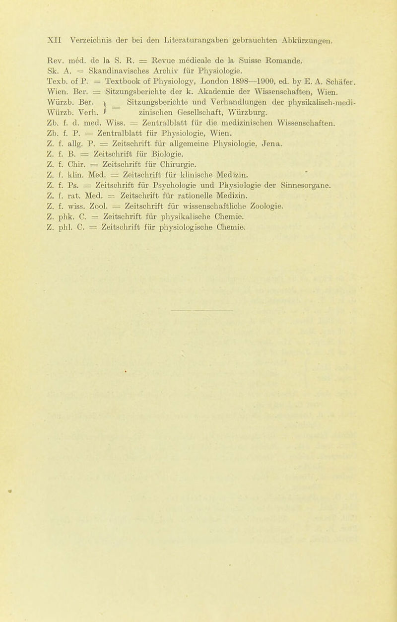 Rev. m6d. de la S. R. = Revue m6dicale de la Suisse Romande. Sk. A. — Skandinavisches Archiv für Pliysiologie. Texb. of P. = Textbook of Physiology, London 1898—1900, ed. by E. A. Schäfer. Wien. Ber. = Sitzungsberichte der k. Akademie der Wissenschaften, Wien. Wüi'zb. Ber. ^ Sitzungsberichte und Verhandlungen der physikaHsch-niedi- Würzb. Verb. < zinischen Gesellschaft, Würzburg. Zb. f. d. med. Wiss. = Zentralblatt für die medizinischen Wissenschaften. Zb. f. P. = Zentralblatt für Physiologie, Wien. Z. f. allg. P. = Zeitschrift für allgemeine Physiologie, Jena. Z. f. B. = Zeitschrift für Biologie. Z. f. Chir. = Zeitschrift für Chirurgie. Z. f. klin. Med. = Zeitschrift für klinische Medizin. Z. f. Ps. = Zeitschrift für Psychologie und Physiologie der Sinnesorgane. Z. f. rat. Med. =^ Zeitschrift für rationelle Medizin. Z. f. wiss. Zool. = Zeitschrift für wissenschaftliche Zoologie. Z. phk. C. = Zeitschrift für physikalische Chemie. Z. phl. C. = Zeitsclirift für physiologische Chemie.