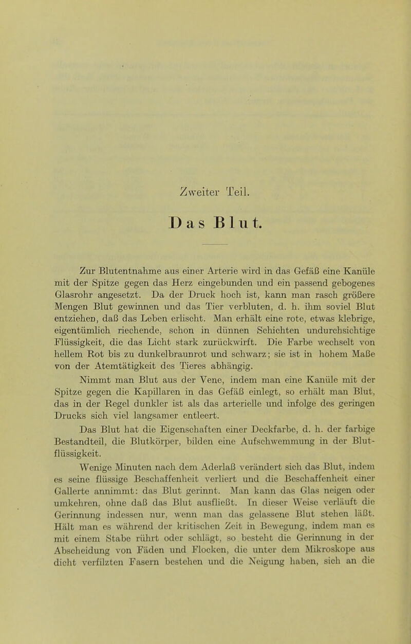 Zweiter Teil. Das Blut. Zur Blutentnahme aus einer Arterie wird in das Gefäß eine Kanüle mit der Spitze gegen das Herz eingebunden imd ein passend gebogenes Glasrohr angesetzt. Da der Druck hoch ist, kann man rasch größere Mengen Blut gewinnen und das Tier verbluten, d. h. ihm soviel Blut entziehen, daß das Leben erUscht. Man erhält eine rote, etwas klebrige, eigentümlich riechende, schon in dünnen Scliichten undurchsichtige Flüssigkeit, die das Licht stark zurückwirft. Die Farbe wechselt von hellem Rot bis zu dunkelbraunrot und schwarz; sie ist in hohem Maße von der Atemtätigkeit des Tieres abhängig. Nimmt man Blut aus der Vene, indem man eine Kanüle mit der Spitze gegen die Kapillaren in das Gefäß einlegt, so erhält man Blut, das in der Regel dunkler ist als das arterielle und infolge des geringen Drucks sich viel langsamer entleert. Das Blut hat die Eigenschaften einer Deckfarbe, d. h. der farbige Bestandteil, die Blutkörper, bilden eine Aufschwemmung in der Blut- flüssigkeit. Wenige Minuten nach dem Aderlaß verändert sich das Blut, indem es seine flüssige Beschaffenheit verliert und die Beschaffenheit einer Gallerte annimmt: das Blut gerinnt. Man kann das Glas neigen oder umkehren, ohne daß das Blut ausfließt. In dieser Weise verläuft die Gerinnung indessen nur, wenn man das gelassene Blut stehen läßt. Hält man es während der kritischen Zeit in BeMegung, indem man es mit einem Stabe rülirt oder sclilägt, so besteht die Gerinnung in der Abscheidung von Fäden und Flocken, die unter dem Mikroskope aus dicht verfilzten Fasern bestehen und die Neigung haben, sich an die