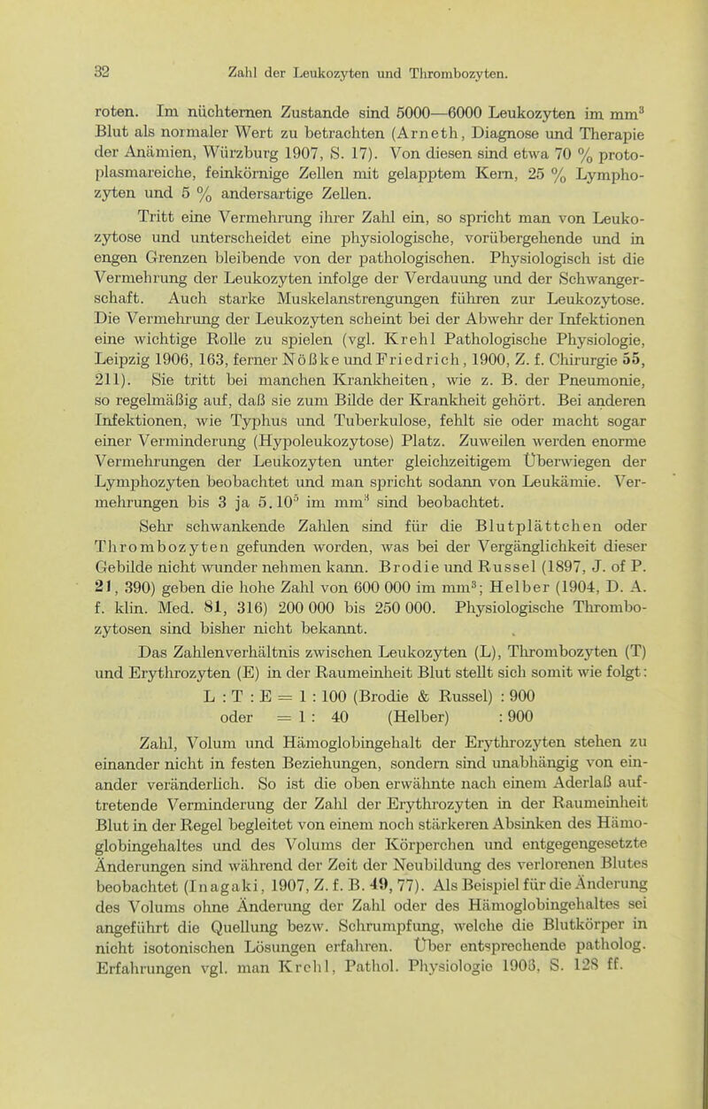 roten. Im nüchternen Zustande sind 5000—6000 Leukozyten im mm^ Blut als normaler Wert zu betrachten (Arneth, Diagnose und Therapie der Anämien, Würzburg 1907, S. 17). Von diesen sind etwa 70 % proto- plasmareiche, feinkörnige Zellen mit gelapptem Kern, 25 % Lympho- zjrten und 5 % andersartige Zellen. Tritt eine Vermehrung ihrer Zahl ein, so spricht man von Leuko- zytose und unterscheidet eine physiologische, vorübergehende imd in engen Grenzen bleibende von der pathologischen. Physiologisch ist die Vermehrung der Leukozyten infolge der Verdauung und der Schwanger- schaft. Auch starke Muskelanstrengungen führen zur Leukozytose. Die Vermehrung der Leukozyten scheint bei der Abwehr der Infektionen eine wichtige Rolle zu spielen (vgl. Krell 1 Pathologische Physiologie, Leipzig 1906, 163, ferner Nößke undFriedrich, 1900, Z. f. Chirurgie 55, 211). Sie tritt bei manchen Krankheiten, wie z. B. der Pneumonie, so regelmäßig auf, daß sie zum Bilde der Krankheit gehört. Bei anderen Infektionen, wie Typhus und Tuberkulose, fehlt sie oder macht sogar einer Verminderung (Hypoleukozytose) Platz. Zuweilen werden enorme Vermehrungen der Leukozyten unter gleichzeitigem Übenviegen der Lymphozyten beobachtet und man spricht sodann von Leukämie. Ver- mehrungen bis 3 ja 5.10'' im mm'^ sind beobachtet. Sehr sehwankende Zalüen sind für die Blutplättchen oder Thrombozyten gefunden worden, was bei der Vergänglichkeit dieser Gebilde nicht wunder nehmen kann. Brodie imd Rüssel (1897, J. of P. 21, 390) geben die hohe Zahl von 600 000 im mm»; Helber (1904, D. A. f. klin. Med. 81, 316) 200 000 bis 250 000. Physiologische Thrombo- zytosen sind bisher nicht bekannt. Das Zahlen Verhältnis zwischen Leukozyten (L), Thrombozyten (T) und Erythrozyten (E) in der Raumeinheit Blut stellt sich somit wie folgt: L : T : E = 1 : 100 (Brodie & Rüssel) : 900 oder = 1 : 40 (Helber) : 900 Zahl, Volum und Hämoglobingehalt der Erythrozyten stehen zu einander nicht in festen Beziehungen, sondern sind unabhängig von ein- ander veränderlich. So ist die oben erwähnte nach einem Aderlaß auf- tretende Verminderung der Zahl der Erythrozyten in der Raumeinheit Blut in der Regel begleitet von einem noch stärkeren Absinken des Hämo- globingehaltes und des Volums der Körperchen und entgegengesetzte Änderungen sind während der Zeit der Neubildung des verlorenen Blutes beobachtet (Inagaki, 1907, Z. f. B. 49, 77). Als Beispiel für die Änderung des Volums ohne Änderung der Zahl oder des Hämoglobingehaltes sei angeführt die Quellung bezw. Schrumpfimg, welche die Blutkörper in nicht isotonischen Lösungen erfahren. Uber entsprechende patliolog. Erfahrungen vgl. man Krell 1, Pathol. Physiologie 1908, S. 12S ff.