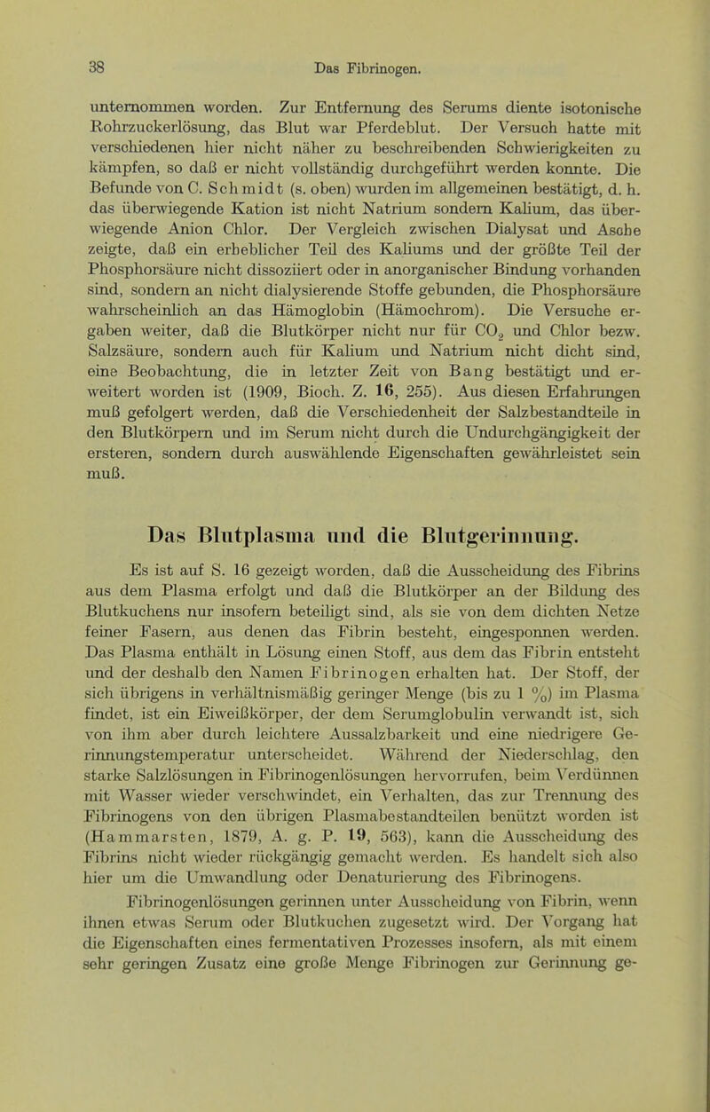 unternommen worden. Zur Entfernung des Serums diente isotonische Rohrzuckerlösung, das Blut war Pferdeblut. Der Versuch hatte mit verschiedenen hier nicht näher zu beschreibenden Schwierigkeiten zu kämpfen, so daß er nicht vollständig durchgeführt werden konnte. Die Befimde von C. Schmidt (s. oben) wurden im allgemeinen bestätigt, d. h. das überwiegende Kation ist nicht Natrium sondern Kaüum, das über- wiegende Anion Chlor. Der Vergleich zwischen Dialysat und Asche zeigte, daß ein erheblicher Teü des Kaliums und der größte Teil der Phosphorsäure nicht dissozüert oder in anorganischer Bindung vorhanden sind, sondern an nicht dialysierende Stoffe gebunden, die Phosphorsäure wahrscheinlich an das Hämoglobin (Hämochrom). Die Versuche er- gaben weiter, daß die Blutkörper nicht nur für CO^ und Chlor bezw. Salzsäure, sondern auch für Kalium imd Natrium nicht dicht siad, eine Beobachtung, die in letzter Zeit von Bang bestätigt und er- weitert worden ist (1909, Bloch. Z. 16, 255). Aus diesen Erfahrungen muß gefolgert werden, daß die Verschiedenheit der Salzbestandteile in den Blutköi-pem und im Serum nicht durch die Undurchgängigkeit der ersteren, sondern durch auswählende Eigenschaften gewährleistet sein muß. Das Blutplasma und die Blutgerinnung. Es ist auf S. 16 gezeigt worden, daß die Ausscheidung des Fibrins aus dem Plasma erfolgt und daß die Blutkörper an der BUdung des Blutkuchens nur insofern beteiligt sind, als sie von dem dichten Netze feiner Fasern, aus denen das Fibrin besteht, eingesponnen werden. Das Plasma enthält in Lösung einen Stoff, aus dem das Fibrin entsteht und der deshalb den Namen Fibrinogen erhalten hat. Der Stoff, der sich übrigens in verhältnismäßig geringer Menge (bis zu 1 %) im Plasma findet, ist ein Eiweißkörper, der dem Serumglobulin verwandt ist, sich von ihm aber durch leichtere Aussalzbarkeit und eine niedrigere Ge- linnungstemperatur unterscheidet. Während der Niederschlag, den starke Salzlösungen in Fibrinogenlösungen hervorrufen, beim ^^erdünnen mit Wasser wieder verscliwindet, ein Verhalten, das zur Trennung des Fibrinogens von den übrigen Plasmabestandteilen benützt worden ist (Hammarsten, 1879, A. g. P. 19, 563), kann die Ausscheidung des Fibrins nicht wieder rückgängig gemacht werden. Es handelt sich also hier um die Umwandlung oder Denaturierung des Fibrinogens. Fibrinogenlösungen gerinnen unter Ausscheidung von Fibrin, wenn ihnen etwas Serum oder Blutkuchen zugesetzt wird. Der Vorgang hat die Eigenschaften eines fermentativen Prozesses insofern, als mit einem sehr geringen Zusatz eine große Menge Fibrinogen zur Gerinnung ge-