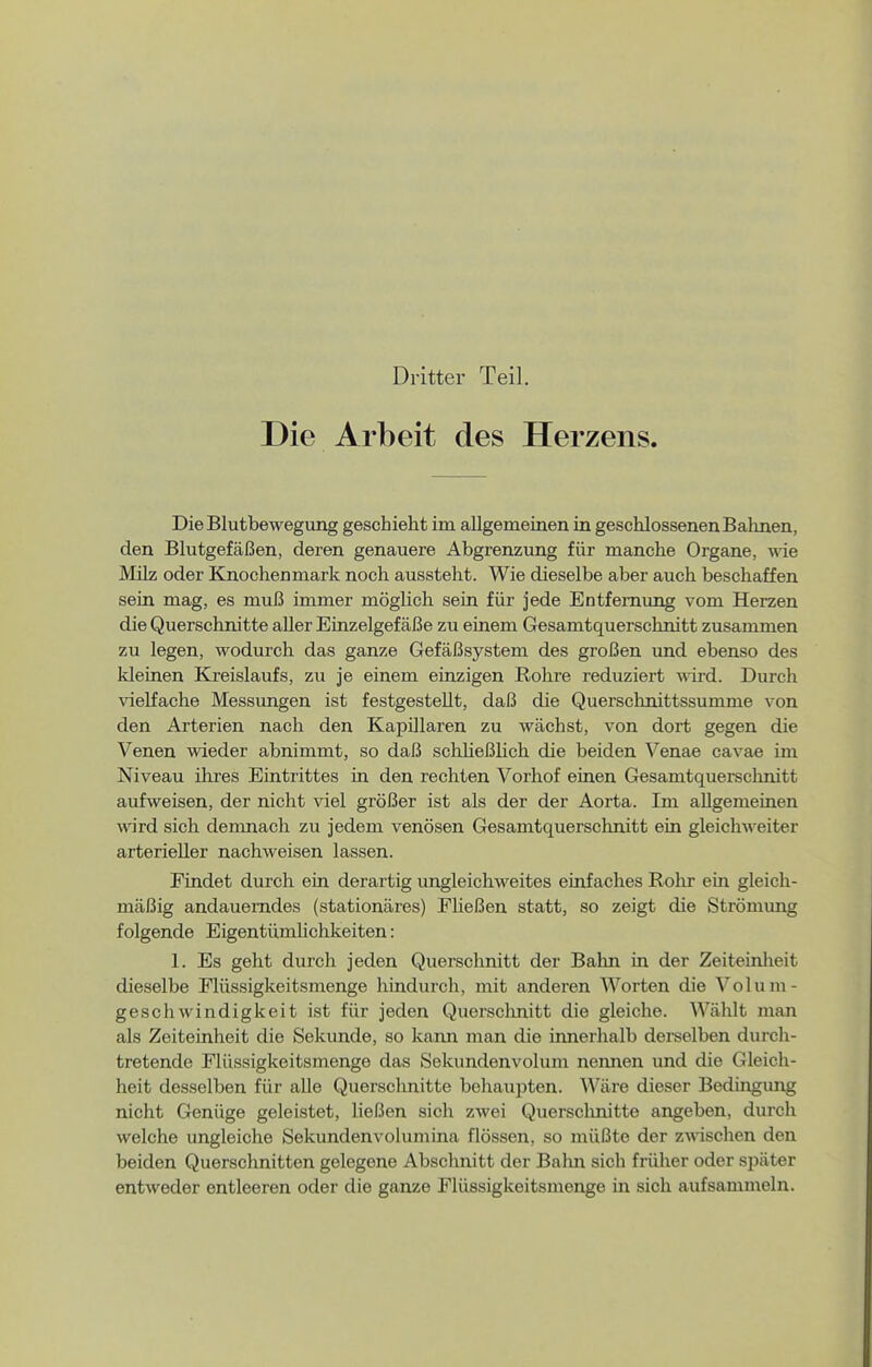 Dritter Teil. Die Arbeit des Herzens. Die Blutbewegung geschieht im allgemeiuen in geschlossenen Bahnen, den Blutgefäßen, deren genauere Abgrenzung für manche Organe, \sie Milz oder Knochenmark noch ausstellt. Wie dieselbe aber auch beschaffen sein mag, es muß immer möglich sein für jede Entfernung vom Herzen die Querschnitte aller Einzelgefäße zu einem Gesamtquerschnitt zusammen zu legen, wodurch das ganze Gefäßsystem des großen und ebenso des kleinen Kreislaufs, zu je einem einzigen Rohre reduziert wird. Durch vielfache Messimgen ist festgestellt, daß die Querschnittssumme von den Arterien nach den Kapillaren zu wächst, von dort gegen die Venen wieder abnimmt, so daß schließlich die beiden Venae cavae im Niveau ihres Eintrittes in den rechten Vorhof einen Gesamtquerschnitt aufweisen, der nicht viel größer ist als der der Aorta. Im allgemeinen wird sich demnach zu jedem venösen Gesamtquerschnitt ein gleichweiter arterieller nachweisen lassen. Findet durch ein derartig ungleichweites einfaches Rohr ein gleich- mäßig andauerndes (stationäres) Fließen statt, so zeigt die Strömimg folgende Eigentümlichkeiten: 1. Es geht durch jeden Querschnitt der Bahn in der Zeiteinlieit dieselbe Flüssigkeitsmenge hindurch, mit anderen Worten die Volum- geschwindigkeit ist für jeden Quersclmitt die gleiche. Wählt man als Zeiteinheit die Sekunde, so kann man die innerhalb derselben durch- tretende Flüssigkeitsmenge das Sekundenvolum nennen und die Gleich- heit desselben für alle Querschnitte behaupten. Wäre dieser Bedingung nicht Genüge geleistet, ließen sich zwei Querschnitte angeben, durch welche ungleiche Sekundenvolumina flössen, so müßte der zAvischen den beiden Querschnitten gelegene Abschnitt der Balm sich früher oder sjiäter entweder entleeren oder die ganze Flüssigkeitsmenge in sich aufsammeln.