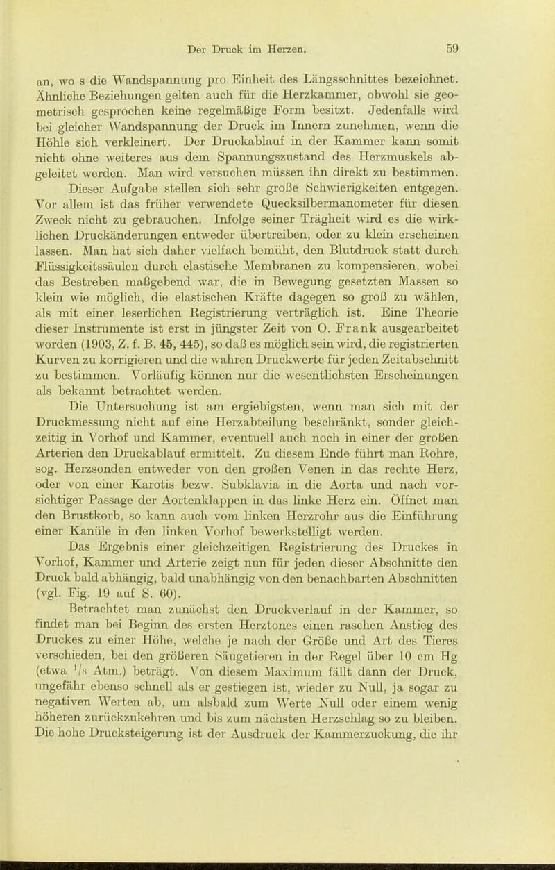 an, wo s die Wandspannung pro Einheit des Längsschnittes bezeichnet. Älinliche Beziehungen gelten auch für die Herzkammer, obwohl sie geo- metrisch gesprochen keine regelmäßige Form besitzt. Jedenfalls wird bei gleicher Wandspannung der Druck im Innern zunehmen, wenn die Höhle sich verkleinert. Der Druckablauf in der Kammer kann somit nicht ohne weiteres aus dem Spannungszustand des Herzmuskels ab- geleitet werden. Man wird versuchen müssen ihn direkt zu bestimmen. Dieser Aufgabe stellen sich sehr große Schwierigkeiten entgegen. Vor allem ist das früher ver^vendete Quecksübermanometer für diesen Zweck nicht zu gebrauchen. Infolge seiner Trägheit wird es die wirk- lichen Druckänderungen entweder übertreiben, oder zu klein erscheinen lassen. Man hat sich daher vielfach bemüht, den Blutdruck statt durch Flüssigkeitssäulen durch elastische Membranen zu kompensieren, wobei das Bestreben maßgebend war, die in Bewegung gesetzten Massen so klein wie möglich, die elastischen Kräfte dagegen so groß zu wählen, als mit einer leserhchen Registrierung verträghch ist. Eine Theorie dieser Instrumente ist erst in jüngster Zeit von 0. Frank ausgearbeitet worden (1903, Z. f. B. 46, 445), so daß es mögUch sein wird, die registrierten Kurven zu korrigieren und die wahren Druckwerte für jeden Zeitabschnitt zu bestimmen. Vorläufig können nur die wesentlichsten Erscheinungen als bekannt betrachtet werden. Die Untersuchung ist am ergiebigsten, wenn man sich mit der Druckmessimg nicht auf eine Herzabteilung beschränkt, sonder gleich- zeitig in Vorhof und Kammer, eventuell auch noch in einer der großen Arterien den Druckablauf ermittelt. Zu diesem Ende führt man Rohre, sog. Herzsonden entweder von den großen Venen in das rechte Herz, oder von einer Karotis bezw. Subklavia in die Aorta und nach vor- sichtiger Passage der Aortenklappen in das linke Herz ein. Öffnet man den Brustkorb, so kann auch vom linken Herzrohr aus die Einführung einer Kanüle in den linken Vorhof bewerkstelligt werden. Das Ergebnis einer gleichzeitigen Registrierung des Druckes in Vorhof, Kammer und Arterie zeigt mm für jeden dieser Abschnitte den Druck bald abhängig, bald unabhängig von den benachbarten Abschnitten (vgl. Fig. 19 auf S. 60). Betrachtet man zunächst den Druckverlauf in der Kammer, so findet man bei Beginn des ersten Herztones einen raschen Anstieg des Druckes zu einer Höhe, welche je nach der Größe und Art des Tieres verschieden, bei den größeren Säugetieren in der Regel über 10 cm Hg (etwa '/h Atm.) beträgt. Von diesem Maximum fällt dann der Druck, ungefähr ebenso schnell als er gestiegen ist, wieder zu Null, ja sogar zu negativen Werten ab, um alsbald zum Werte NuU oder einem wenig höheren zurückzukehren und bis zum nächsten Herzschlag so zu bleiben. Die hohe Drucksteigerung ist der Ausdruck der Kammerzuckung, die ihr