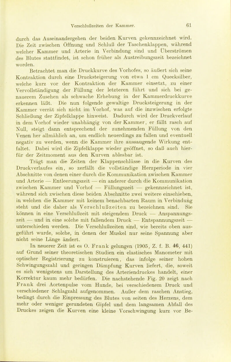 durch das Auseinandergehen der beiden Kurven gekennzeichnet wird. Die Zeit zwischen Öffnung und Schluß der Taschenklappen, Wcährend welcher Kammer und Arterie in Verbindung sind und Uberströmen des Blutes stattfindet, ist schon früher als Austreibungszeit bezeichnet worden. Betrachtet man die Druckkurve des Vorhofes, so äußert sich seine Kontraktion durch eine Drucksteigerung von etwa 1 cm Quecksilber, welche kurz vor der Kontraktion der Kammer einsetzt, zu einer Vervollständigung der Füllung der letzteren führt und sich bei ge- nauerem Zusehen als schwache Erhebung in der Kammerdi'uckkurve erkennen läßt. Die nun folgende gewaltige Drucksteigerung in der Kammer verrät sich nicht im Vorhof, was auf die inzwischen erfolgte Schließung der Zipfelldappe hinweist. Dadurch wird der Druckverlauf in dem Vorhof wieder unabhängig von der Kammer, er fällt rasch auf Null, steigt dann entsprechend der zunehmenden Füllung von den Venen her allmählich an, um endlich neuerdings zu fallen und eventuell negativ zu werden, wenn die Kammer ihre aussaugende Wirkung ent- faltet. Dabei wird die Zipfelklappe \vieder geöffnet, so daß auch lüer- für der Zeitmoment aus den Kurven ablesbar ist. Trägt man die Zeiten der Klappenschlüsse in die Kurven des Druckverlaufes ein, so zerfällt die vollständige Herzperiode in vier Abschnitte von denen einer durch die Kommunikation zwischen Kammer und Arterie — Entleerungszeit — ein anderer durch die Kommunikation zwischen Kammer und Vorhof — FüUungszeit -— gekennzeichnet ist, während sich zAvischen diese beiden Abschnitte zwei weitere einschieben, in welchen die Kammer mit keinem benachbarten Raum in Verbindung steht und die daher als Verschlußzeiten zu bezeiclmen sind. Sie können in eine Verschlußzeit mit steigendem Druck — Anspannungs- zeit — und in eine solche mit fallendem Druck — Entspannungszeit •— unterschieden werden. Die Versohlußzeiten sind, wie bereits oben aus- geführt wurde, solche, in denen der Muskel nur seine Spannung aber nicht seine Länge ändert. In neuerer Zeit ist es 0. Frank gelungen (1905, Z. f. B. 46, 441) auf Grund seiner theoretischen »Studien ein elastisches Manometer mit optischer Registrierung zu konstruieren, das infolge seiner hohen Schwingungszahl und geringen Dämpfung Kurven liefert, die, soweit es sich wenigstens um Darstellung des Arteriendruckes handelt, einer Korrektur kaum mehr bedürfen. Die nachstehende Fig. 20 zeigt nach Frank drei Aortenpulse vom Hunde, bei verschiedenem Druck und verschiedener Schlagzahl aufgenommen. Außer dem raschen Anstieg, bedingt durch die Einpressung des Blutes von selten des Herzens, dem mehr oder weniger gerundeten Gipfel und dem langsamen Abfall des Druckes zeigen die Kurven eine kleine Vorschwingung kurz vor Be-