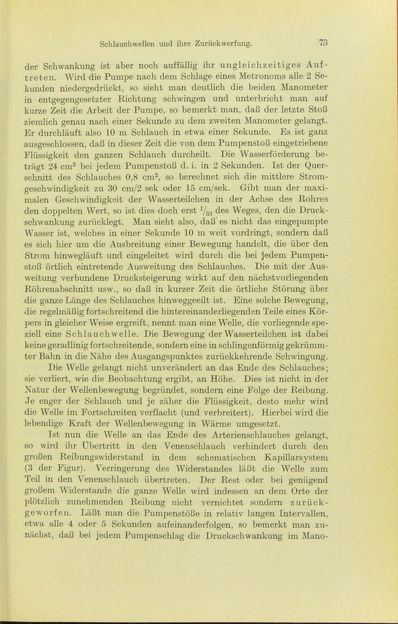 der Schwankung ist aber noch auffällig ihr ungleichzeitiges Auf- treten. Wird die Pumpe nach dem Schlage eines Metronoms alle 2 Se- kimden niedergedrückt, so sieht man deutlich die beiden Manometer in entgegengesetzter Richtung schwingen und unterbricht man auf kurze Zeit die Arbeit der Pumpe, so bemerkt man, daß der letzte Stoß ziemlich genau nach einer Sekunde zu dem zweiten Manometer gelangt. Er durchläuft also 10 ni Schlauch in etwa einer Sekunde. Es ist ganz ausgeschlossen, daß in dieser Zeit die von dem Pumpenstoß eingetriebene Flüssigkeit den ganzen Schlauch durcheilt. Die Wasserförderimg be- trägt 24 cm^ bei jedem Pumpenstoß d. i. in 2 Sekunden. Ist der Quer- schnitt des Schlauches 0,8 cm^, so berechnet sich die mittlere Strom- geschAvindigkeit zu 30 cm/2 sek oder 15 cm/sek. Gibt man der maxi- malen Gesch^vindigkeit der Wasserteilchen in der Achse des Rohres den doppelten Wert, so ist dies doch erst Vs.-! des Weges, den die Druck- schwankimg zurücklegt. Man sieht also, daß es nicht das eingepumpte Wasser ist, welches in einer Sekunde 10 m weit vordringt, sondern daß es sich hier um die Ausbreitung einer Bewegung handelt, die über den Strom hinwegläuft und eingeleitet wird durch die bei jedem Pumpen- stoß örtlich eintretende Ausweitung des Schlauches. Die mit der Aus- weitung verbundene Drucksteigerung wirkt auf den nächstvorliegenden Röhrenabschnitt usw., so daß in kurzer Zeit die örtliche Störung über die ganze Länge des Schlauches hinweggeeilt ist. Eine solche Bewegung, die regelmäßig fortschreitend die hintereinanderhegenden Teüe eines Kör- pers in gleicher Weise ergreift, neimt man eine Welle, die vorliegende spe- ziell eine Schlauch welle. Die Bewegung der Wasserteüchen ist dabei keine geradlinig fortschreitende, sondern eine in schlingenförmig gekrümm- ter Bahn in die Nähe des Ausgangspunktes zurückkehrende Sch-wingimg. Die WeUe gelangt nicht unverändert an das Ende des Schlauches; sie verliert, wie die Beobachtung ergibt, an Höhe. Dies ist nicht in der Natur der Wellenbewegung begründet, sondern eine Folge der Reibung. Je enger der Schlauch und je zäher die Flüssigkeit, desto mehr wird die Welle im Fortschreiten verflacht (und verbreitert). Hierbei wird die lebendige Kraft der Wellenbewegung in Wärme umgesetzt. Ist nun die Welle an das Ende des Arterienschlauches gelangt, so wird ihr Übertritt in den Venenschlauch verhindert durch den großen Reibungs\viderstand in dem schematischen KapUlarsystem (3 der Figur). Verringerung des Widerstandes läßt die Welle zum Teü in den Venenschlauch übertreten. Der Rest oder bei genügend großem Widerstande die ganze Welle wird indessen an dem Orte der plötzlich zunehmenden Reibung nicht vernichtet sondern zurück- geworfen. Läßt man die Pumpenstöße in i-elativ langen Intervallen, etwa alle 4 oder 5 Sekunden aufeinanderfolgen, so bemerkt man zu- nächst, daß bei jedem Pumpenschlag die Druckschwankung im Mano-