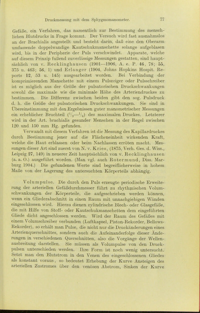 Gefäße, ein Verfahren, das namentlich zur Bestimmung des mensch- lichen Blutdrucks in Frage kommt. Der Versuch wird fast ausnahmslos an der Brachialis angestellt luid besteht darin, daß eine den Oberarm umfassende doppelwandige Kautschukmanschette solange aufgeblasen wird, bis in der Peripherie der Puls verschwindet. Apparate, welche auf diesem Prinzip fußend zuverlässige Messungen gestatten, sind haupt- sächlich von V. Recklinghauson (1901—1906, A. e. P. 46, 78; 55, 375 u. 463; 56, 1) und Erlangor (1904, Jolms Hopkins Hospit. Re- ports 12, 53 u. 145) ausgearbeitet worden. Bei Verbindung der komprimierenden Manschette mit einem Pidszsiger oder Pulsschreiber ist es möglich aus der Größe der pulsatorischen Druckschwankungen sowolil die maximale wie die minimale Höhe des Arteriendruckes zu bestimmen. Die Differenz zwischen beiden gibt den sog. Pulsdruck d. h. die Größe der pulsatoris(ihen Druckschwankungen. Sie sind in Übereinstimmung mit den ^Ergebnissen guter manometrischer Messungen ein erheblicher Bruchteil (V3—^U) des maximalen Druckes. Letzterer wird in der Art. brachialis gesunder Menschen in der Regel zwischen 120 und 150 mm Hg. gefunden. Verwandt mit diesem Verfahren ist die Messung des Kapillardruckes durch Bestimmung jener auf die Flächeneinheit wirkenden Kraft, welche die Haut erblassen oder beim Nachlassen erröten macht. Mes- sungen dieser Art sind zuerst von N. v. Kries, (1875, Verh. Ges. d. Wiss., Leipzig 27, 149) in neuerer Zeit hauptsächlich von v. Recklinghausen (a.a.O.) ausgeführt worden. (Man vgl. auch Rotermund, Diss. Mar- burg 1904.) Die gefundenen Werte sind begreiflicherweise in hohem Maße von der Lagerung des untersuchten Körperteils abhängig. Volumpulse. Die durch den Puls erzeugte periodische Erweite- nmg der arteriellen Gefäßdurchmesser führt zu rhytluyiischen Volum- schAvankungen der Körperteile, die aufgeschrieben werden können, wenn ein Ghederabsclinitt in einen Raum mit unnachgiebigen Wänden eingeschlossen wird. Hierzu dienen zylindrische Blech- oder Glasgefäße, die mit Hilfe von Stoff- oder Kautschukmanschetten dem eingeführten Gliede dicht angeschlossen werden. Wird der Raum des Gefäßes mit einem Volumschreiber verbunden (Luftkapsel, Piston-Rekorder, Bellows- Rekorder), so erhält man Pulse, die nicht nur die Druckändeningen eines Arterienquerschnittes, sondern auch die Aufeinanderfolge dieser Ände- rungen in verschiedenen Quersclmitten, also die Vorgänge der Wellen- ausbreitung darstellen. Sie müssen als Volumpulse von den Druck- pulsen unterschieden werden. Ihre Form ist noch wenig untersucht. Setzt man den Blutstrom in den Venen des eingeschlossenen Gliedes als konstant voraus, so bedeutet Erhebung der Kurve Ansteigen des arteriellen Zustromes über den venösen Abstrom, Sinken der Kurve