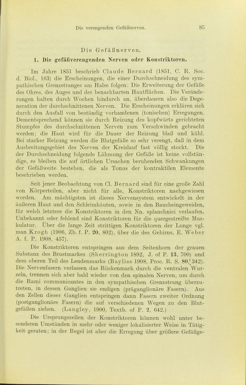 Die Gefäßnerven. 1. Die gefäßvereng:en(len Nerven oder Konstriktoren. Im Jahre 1851 beschrieb Claude Bernard (1851, C. R. Soc. d. Bio]., 163) die Erscheinungen, die einer Durchschneidung des sym- pathischen Grenzstranges am Halse folgen: Die Erweiterung der Gefäße des Ohres, des Auges und der benachbarten Hautflächen. Die Verände- rungen halten durch Wochen hinduroh an, überdauern also die Dege- neration der durchschnittenen Nerven. Die Erscheinungen erklären sich durch den Ausfall von beständig vorhandenen (tonischen) Erregungen. Dementsprechend können sie durch Reizung des kopfwärts gerichteten Stumpfes des durchschnittenen Nerven zum Verschwinden gebracht werden; die Haut wird für die Dauer der Reizung blaß und kühl. Bei starker Reizung werden die Blutgefäße so sehr verengt, daß in dem Ausbreitungsgebiet des Nerven der Kreislauf fast völHg stockt. Die der Durchsclmeidung folgende Lähmung der Gefäße ist keine vollstän- dige, es bleiben die auf örtUchen Ursachen beruhenden Schwankungen der Gefäßweite bestehen, die als Tonus der kontraktilen Elemente beschrieben werden. Seit jener Beobachtung von Cl. Bernard sind für eine große Zahl von Körperteilen, aber nicht für alle, Konstriktoren nachgewiesen Avorden. Am mächtigsten ist dieses Nervensystem entwickelt in der äußeren Haut und den Schleimhäuten, sowie in den BaucheingcAveiden, für welch letztere die Konstriktoren in den Nn. splanchnici verlaufen. Unbekannt oder fehlend sind Konstriktoren für die quergestreifte Mus- kulatur. Uber die lange Zeit strittigen Konstriktoren der Lunge vgl. man Krogh (1906, Zb. f. P. 20, 802), über die des Gehirns, E. Weber A. f. P. 1908, 457). Die Konstriktoren entspringen aus dem Seitenhom der grauen Substanz des Brustmarkes (Sherrington 1892, J. of P. 13, 700) und dem oberen Teil des Lendenmarks (Bayliss 1908, Proc. R. S. 80,'342). Die Nervenfasern verlassen das Rückenmark durch die ventralen Wur- zeln, trennen sich aber bald wieder von den spinalen Nerven, um durch die Rami communicantes in den sympathischen Grenzstrang überzu- treten, in dessen Ganglien sie endigen (präganglionäre Fasern). Aus den Zellen dieser Ganglien entspringen dann Fasern zweiter Ordnung (postganglionäre Fasern) die auf verschiedenen Wegen zu den Blut- gefä(3en ziehen. (Langley, 1900, Textb. of P. 2, 642.) Die Ursprungszellen der Konstriktoren können wohl unter be- sonderen Umständen in mehr oder weniger lokalisierter Weise in Tätig- keit geraten; in der Regel ist aber die Erregung über größere Gefäßge-