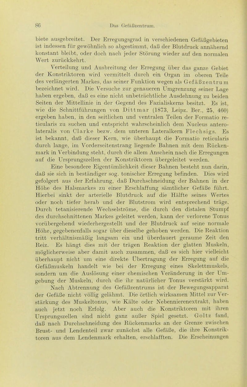 biete ausgebreitet. Der Erregung.sgracl in verschiedenen Gefäßgebieten ist indessen für gewöhnlich so abgestimmt, daß der Blutdruck annähernd konstant bleibt, oder doch nach jeder Störung wieder auf den normalen Wert zurückkehrt. Verteilung und Ausbreitung der Erregung über das ganze Gebiet der Konstriktoren wird vermittelt durch ein Organ im oberen Teile des verlängerten Markes, das seiner Funktion wegen als Gefäßzentrum bezeichnet wird. Die Versuche zur genaueren Umgrenzung seiner Lage haben ergeben, daß es eine nicht unbeträchtliche Ausdehnung zu beiden Seiten der Mittellinie in der Gegend des Fazialiskems besitzt. Es ist, wie die Schnittführungen von Dittmar (1873, Leipz. Ber., 25, 460) ergeben haben, in den seitlichen und ventralen Teilen der Formatio re- ticularis zu suchen und entspricht wahrscheinlich dem Nucleus antero- lateralis von Clarke bezw. dem unteren Lateralkem Flechsigs. Es ist bekannt, daß dieser Kern, wie überhaupt die Formatio reticularis durch lange, im Vorderseitenstrang liegende Bahnen mit dem Rücken- mark in Verbindung steht, durch die allem Anschein nach die Erregungen auf die Ursprungszellen der Konstriktoren übergeleitet werden. Eine besondere Eigentümlichkeit dieser Balmen besteht nun darin, daß sie sich in beständiger sog. tonischer Erregung befinden. Dies wird gefolgert aus der Erfahrung, daß Durchschneidung der Bahnen in der Höhe des Halsmarkes zu einer Erschlaffung sämtlicher Gefäße führt. Hierbei sinkt der arterielle Blutdruck auf die Hälfte seines Wertes oder noch tiefer herab und der Blutstrom wird entsprechend träge. Durch tetanisierende Wechselströme, die durch den distalen Stumpf des durchschnittenen Markes geleitet werden, kann der verlorene Tonus vorübergehend wiederhergestellt und der Blutdruck auf seine normale Höhe, gegebenenfalls sogar über dieselbe gehoben werden. Die Reaktion tritt verhältnismäßig langsam ein und überdauert geraume Zeit den Reiz. Es hängt dies mit der trägen Reaktion der glatten Muskeln, mögUcherweise aber damit auch zusammen, daß es sich hier vielleicht überhaupt nicht um eine direkte Übertragung der Erregung auf die Gefäßmuskeln handelt wie bei der Erregung eines Skelettmuskels, sondern um die Auslösung einer chemischen \^eränderung in der Um- gebung der Muskeln, durch die ihr natürlicher Tonus verstärkt wird. Nach Abtrennung des Gefäßzentrums ist der Bewegungsapparat der Gefäße nicht völlig gelähmt. Die örtlich wirksamen Mittel zur ^'er- stärkung des Muskeltonus, wie Kälte oder Nebennierenextrakt, haben auch jetzt noch Erfolg. Aber auch die Konstriktoren mit ihren Ursprungszellen sind nicht ganz außer Spiel gesetzt. Goltz fand, daß nach Durchschneidung des Rückenmarks an der Grenze zwischen Brust- und Lendenteil zwar zunächst alle Gefäße, die ihre Konstrik- toren aus dem Lendenmark erhalten, erschlafften. Die Erscheinungen