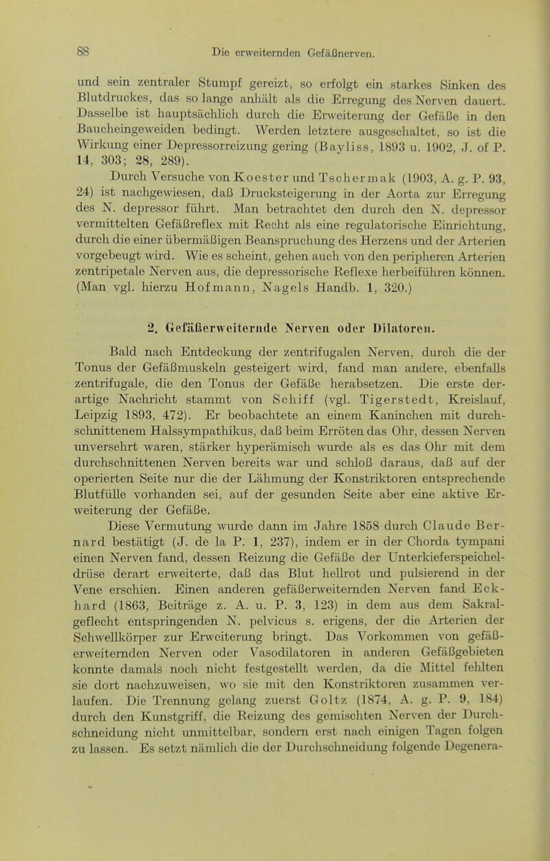 und sein zentraler Stumpf gereizt, so erfolgt ein starkes Sinken des Blutdruckes, das so lange anhält als die Erregung des Nerven dauert. Dasselbe ist hauptsächlich durch die Erweiterung der Gefäße in den Bauclieingeweiden bedingt. Werden letztere ausgesclialtet, so ist die Wirkung einer Depressorreizung gering (Bayliss, 1893 u. 1902, J. of P. 14, 303; 28, 289). Durch Versuche von Koester und Tschermak (1903, A. g. P. 93, 24) ist nachgewiesen, daß Drucksteigerung in der Aorta zur Erregung des N. depressor führt. Man betrachtet den durch den N. depressor vermittelten Gefäßreflex mit Recht als eine regulatorische Einrichtung, durch die einer übermäßigen Beanspruchung des Herzens und der Arterien vorgebeugt mrd. Wie es scheint, gehen auch von den peripheren Arterien zentripetale Nerven aus, die depressorische Reflexe herbeiführen können. (Man vgl. hierzu Hofmann, Nagels Handb. 1, 320.) 2. Gfefiißerweiteriide Nerven oder Dilatoreii. Bald nach Entdeckung der zentrifugalen Nerven, durch die der Tonus der Gefäßmuskeln gesteigert wird, fand man andere, ebenfalls zentrifugale, die den Tonus der Gefäße herabsetzen. Die erste der- artige Nachricht stammt von Schiff (vgl. Tigerstedt, Kreislauf, Leipzig 1893, 472). Er beobachtete an einem Kaninchen mit durch- schnittenem Halssympathikus, daß beim Erröten das Ohr, dessen Nerven unversehrt waren, stärker hyperämisch wurde als es das Ohr mit dem durchschnittenen Nerven bereits war und schloß daraus, daß auf der operierten Seite nur die der Lähmung der Konstriktoren entsprechende Blutfülle vorhanden sei, auf der gesunden Seite aber eine aktive Er- weiterung der Gefäße. Diese Vermutung wurde dann im Jahre 1858 durch Claude Ber- nard bestätigt (J. de la P. 1, 237), indem er in der Chorda tympani einen Nerven fand, dessen Reizung die Gefäße der Unterkieferspeichel- drüse derart erweiterte, daß das Blut hellrot und pulsierend in der Vene erschien. Einen anderen gefäßenveitemden Nerven fand Eck- hard (1863, Beiträge z. A. u. P. 3, 123) in dem aus dem Sakral- geflecht entspringenden N. pelvicus s. erigens, der die Arterien der SchweUkörper zur Erweiterung bringt. Das Vorkommen von gefäß- erweiternden Nerven oder Vasodilatoren in anderen Gefäßgebieten konnte damals noch nicht festgestellt werden, da die Älittel felilten sie dort nachzuweisen, wo sie mit den Konstriktoren zusamnien ver- laufen. Die Trennung gelang zuerst Goltz (1874, A. g. P. 9, 184) durch den Kunstgriff, die Reizung des gemischten Nerven der Durch- schneidung nicht unmittelbar, sondern erst nach einigen Tagen folgen zu lassen. Es setzt nämlicli die der Durchschneidung folgende Degenera-