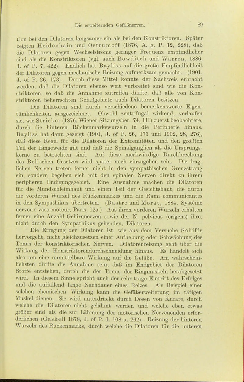 tion bei den Dilatoren langsamer ein als bei den Konstriktoren. Später zeigten Heidenhain und Ostrumoff (1876, A. g. P. 12, 228), daß die Dilatoren gegen Wechselströme geringer Frequenz empfindlicher sind als die Konstriktoren (vgl. auch Bowditch und Warren, 1886, J. of P. 7, 422). Endlich hat Bayliss auf die große Empfindlichkeit der Dilatoren gegen mechanische Reizung aufmerksam gemacht. (1901, J. of P. 26, 173). Durch diese Mittel konnte der Nachweis erbracht werden, daß die Dilatoren ebenso weit verbreitet sind wie die Kon- striktoren, so daß die Annahme zutreffen dürfte, daß alle von Kon- striktoren beherrschten Gefäßgebiete auch Dilatoren besitzen. Die Dilatoi-en sind durch verschiedene bemerkenswerte Eigen- tümlichkeiten ausgezeichnet. Obwohl zentrifugal wirkend, verlaufen sie, wie Stricker (1876, Wiener Sitzimgsber. 74, III) zuerst beobachtete, durch die hinteren Rückenmarkswurzeln in die Peripherie hinaus. Bayliss hat dann gezeigt (1901, J. of P. 26, 173 und 1902, 28, 276), daß diese Regel für die Dilatoren der Extremitäten und den größten Teil der Eingeweide gilt und daß die Spinalganglien als die Ursprungs- keme zu betrachten sind. Auf diese merk^vürdige Durchbrechung des Bei Ischen Gesetzes wird später noch einzugehen sein. Die frag- lichen Nerven treten femer nicht in den sympathischen Grenzstrang ein, sondern begeben sich mit den spinalen Nerven direkt zu ihrem peripheren Endigungsgebiet. Eine Ausnahme machen die Dilatoren für die Mundschleimhaut und einen Teü der Gesichtshaut, die durch die vorderen Wurzel des Rückenmarkes und die Rami commimicantes in den Sympathikus übertreten. (Dastre und Morat, 1884, Systeme nerveux vaso-moteur, Paris, 125.) Aus ihren vorderen Wurzeln erhalten femer eine Anzahl Gehimnerven sowie der N. pelvicus (erigens) ihre, nicht durch den Sympathikus gehenden, Düatoren. Die Erregung der Düatoren ist, wie aus dem Versuche Schiffs hervorgeht, nicht gleichzusetzen einer Aufhebung oder Schwächung des Tonus der konstriktorischen Nerven. Dilatorenreizung geht über die Wirkung der Konstriktorendurchschneidung hinaus. Es handelt sich also um eine unmittelbare Wirkung auf die Gefäße. Am walirschein- lichsten dürfte die Annahme sein, daß im Endgebiet der Düatoren Stoffe entstehen, durch die der Tonus der Ringmuskeln herabgesetzt wird. In diesem Sinne spricht auch der sehr träge Eintritt des Erfolges und die auffallend lange Nachdauer eines Reizes. Als Beispiel einer solchen chemischen Wirkung kann die Gefäßerweiterung im tätigen Muskel dienen. Sie wird unterdrückt durch Dosen von Kurare, durch welche die Düatoren nicht gelähmt werden und welche eben etwas größer sind als die zur Lähmung der motorischen Nervenenden erfor- derlichen (Gaskell 1878, J. of P. 1, 108 u. 262). Reizung der hinteren Wurzeln des Rückenmarks, durch welche die Düatoren für die unteren