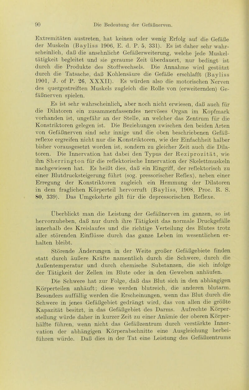 Extremitäten austreten, hat keinen oder wenig Erfolg auf die Gefäße der Muskeln (Bayliss 1906, E. d. P. 5, 331). Es ist daher sehr wahr- scheinlich, daß die ansehnliche Gefäßerweiterung, welche jede Muskel- tätigkeit begleitet und sie geraume Zeit überdauert, nur bedingt ist durch die Produkte des Stoffwechsels. Die Annahme wird gestützt durch die Tatsache, daß Kohlensäure die Gefäße erschlafft (Bayliss 1901, J. of P. 26, XXXII). Es wrden also die motorischen Nerven des quergestreiften Muskels zugleich die RoUe von (erweiternden) Ge- fäßnerven spielen. Es ist sehr wahrscheinlich, aber noch nicht erwiesen, daß auch für die Dilatoren ein zusammenfassendes nervöses Organ im Kopfmark vorhanden ist, ungefähr an der Stelle, an welcher das Zentrum für die Konstriktoren gelegen ist. Die Beziehungen zwischen den beiden Arten von Gefäßnerven sind sehr innige und die oben beschriebenen Gefäß- reflexe ergreifen nicht nur die Konstriktoren, wie der Einfachheit halber bisher vorausgesetzt worden ist, sondern zu gleicher Zeit auch die Dila- toren. Die Iimervation hat dabei den Typus der Reziprozität, wie ihn Sherrington für die reflektorische Innervation der Skelettmuskeln nachgewiesen hat. Es heißt dies, daß ein Eingriff, der reflektorisch zu einer Blutdrucksteigerung führt (sog. pressorischer Reflex), neben einer Erregung der Konstriktoren zugleich ein Hemmimg der Dilatoren in dem fragUchen Körperteil hervorruft (Bayliss, 1908, Proc. R. S. 80, 339). Das Umgekehrte güt für die depressorischen Reflexe. Überbhckt man die Leisttmg der Gefäßnerven im ganzen, so ist hervorzuheben, daß nur durch ihre Tätigkeit das normale DruckgefäUe innerhalb des Kreislaufes und die richtige Verteilung des Blutes trotz aller störenden Einflüsse durch das ganze Leben im wesentHchen er- halten bleibt. Störende Änderungen in der Weite großer Gefäßgebiete finden statt durch äußere Kräfte namentlich durch die Schwere, durch die Außentemperatur und durch chemische Substanzen, die sich infolge der Tätigkeit der Zellen im Blute oder in den Geweben anhäufen. Die Schwere hat zur Folge, daß das Blut sich in den abhängigen Körperteilen anhäuft; diese werden blutreich, die anderen blutarm. Besonders auffällig werden die Erscheinungen, wenn das Blut durch die Schwere in jenes Gefäßgebiet gedrängt wird, das von allen die größte Kapazität besitzt, in das Gefäßgebiet des Darms. Aufrechte Körper- steÜung würde daher in kurzer Zeit zu einer Anämie der oberen Körper- hälfte führen, wenn nicht das Gefäßzentrum durch verstärkte Inner- vation der abhängigen Körperabschnitte eine Ausgleichung herbei- führen würde. Daß dies in der Tat eme Leistung des Gefäßzentrums