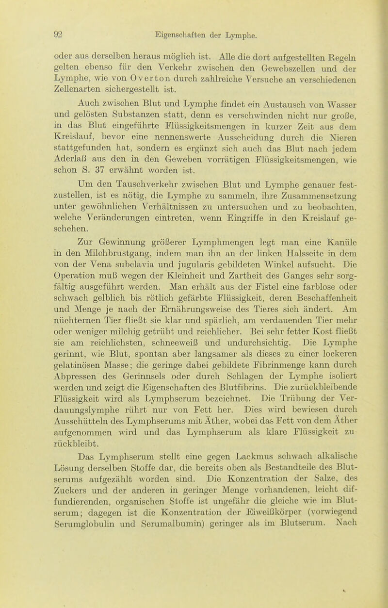 oder aus derselben heraus möglich ist. Alle die dort aufgestellten Regeln gelten ebenso für den Verkehr zwischen den Gewebszellen und der Lymplie, Avie von Over ton durch zahlreiche Versuche an verschiedenen Zellenarten sichergestellt ist. Auch zwischen Blut und Lymphe findet ein Austausch von Wasser und gelösten Substanzen statt, denn es verschwinden nicht nur große, in das Blut eingeführte Flüssigkeitsmengen in kurzer Zeit aus dem Kreislauf, bevor eine neimenswerte Ausscheidung durch die Nieren stattgefunden hat, sondern es ergänzt sich auch das Blut nach jedem Aderlaß aus den in den Geweben vorrätigen Flüssigkeitsmengen, wie schon S. 37 erAvähnt worden ist. Um den Tauschverkehr z-ndschen Blut und Lymphe genauer fest- zustellen, ist es nötig, die Lymphe zu sammeln, ihre Zusammensetzung unter gewöhnlichen Verhältnissen zu untersuchen und zu beobachten, welche Veränderungen eintreten, wenn Eingriffe in den Kreislauf ge- schehen. Zur Gewinnung größerer Lymphmengen legt man eine Kanüle in den Milchbrustgang, indem man ihn an der linken Halsseite in dem von der Vena subclavia und jugularis gebildeten Winkel aufsucht. Die Operation muß wegen der lOeinheit und Zartheit des Ganges sehr sorg- fältig ausgeführt werden. Man erhält aus der Fistel eine farblose oder schwach gelblich bis rötlich gefärbte Flüssigkeit, deren Beschaffenheit und Menge je nach der Ernährungsweise des Tieres sich ändert. Am nüchternen Tier fließt sie klar und spärlich, am verdauenden Tier mehr oder weniger milchig getrübt und reichlicher. Bei sehr fetter Kost füeßt sie am reiclilichsten, schneeweiß und undurchsichtig. Die Lymphe gerinnt, wie Blut, spontan aber langsamer als dieses zu einer lockeren gelatinösen Masse; die geringe dabei gebildete Fibrinmenge kann durch Abpressen des Gerinnsels oder durch Schlagen der Lymphe isoUert werden und zeigt die Eigenschaften des Blutfibrins. Die zurückbleibende Flüssigkeit wird als Lymphserum bezeichnet. Die Trübung der Ver- dauungslymphe rührt nur von Fett her. Dies wird bemesen durch Ausschütteln des Lymphserums mit Äther, wobei das Fett von dem Äther aufgenommen wird imd das Lymphseram als klare Flüssigkeit zu- rückbleibt. Das Lymphserum stellt eine gegen Lackmus schwach alkalische Lösung derselben Stoffe dar, die bereits oben als Bestandteile des Blut- serums aufgezälilt worden sind. Die Konzentration der Salze, des Zuckers und der anderen in geringer Menge vorhandenen, leicht dif- fundierenden, organischen Stoffe ist ungefähr die gleiche wie im Blut- serum; dagegen ist die Konzentration der Eiweißkörper (vonviegend Serumglobulin und Serumalbumin) geringer als im Blutserum. Nach