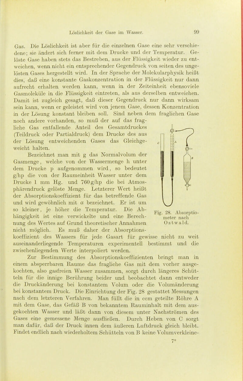 Gas. Die Löslichkeit ist aber für die einzelnen Gase eine sehr verschie- dene; sie ändert sich femer mit dem Drucke und der Temperatur. Ge- löste Gase haben stets das Bestreben, aus der Flüssigkeit wieder zu ent- weiclien, wenn nicht ein entsprechender Gegendruck von selten des unge- lösten Gases hergestellt wird. In der Sprache der Molekularphysik heißt dies, daß eine konstante Gaskonzentration in der Flüssigkeit nur dann aufrecht erhalten werden kann, wenn in der Zeiteinheit ebensoviele Gasmoleküle in die Flüssigkeit eintreten, als aus derselben entweichen. Damit ist zugleich gesagt, daß dieser Gegendruck nur dann wirksam sein kann, wenn er geleistet wird von jenem Gase, dessen Konzentration in der Lösung konstant bleiben soll. Sind neben dem fraglichen Gase noch andere vorhanden, so muß der auf das frag- liche Gas entfallende Anteü des Gesamtdruckes (Teüdruck oder Partialdruck) dem Drucke des aus der Lösung entweichenden Gases das Gleichge- weicht halten. Bezeichnet man mit g das Normalvolum der Gasmenge, welche von der Wassermenge h unter dem Drucke p aufgenommen wird, so bedeutet g/hp die von der Raumeinheit Wasser unter dem Drucke 1 mm Hg. und 760 g/hp die bei Atmos- phärendruck gelöste Menge. Letzterer Wert heißt der Absorptionskoeffizient für das betreffende Gas und wüd gewöhnlich mit ö bezeichnet. Er ist um so kleiner, je höher die Temperatur. Die Ab- hängigkeit ist eine verwickelte und eine Berech- nung des Wertes auf Grund theoretischer Annahmen nicht möglich. Es muß daher der Absorptions- koeffizient des Wassers für jede Gasart für gewisse nicht zu weit auseinanderliegende Temperaturen experimentell bestimmt und die zwischenüegenden Werte interpoliert werden. Zur Bestimmung des Absorptionskoeffizienten bringt man in einem absperrbaren Räume das fraghche Gas mit dem vorher ausge- kochten, also gasfreien Wasser zusammen, sorgt durch längeres Schüt- teln für die innige Berührung beider und beobachtet dann entweder die Druckänderung bei konstantem Volum oder die Volumänderung bei konstantem Druck. Die Einrichtung der Fig. 28 gestattet Messungen nach dem letzteren Verfahren. Man füUt die in ccm geteüte Röhre A mit dem Gase, das Gefäß B von bekanntem Rauminhalt mit dem aus- gekochten Wasser und läßt dann von diesem unter Nachströmen des Gases eine gemessene Menge ausfließen. Durch Heben von C sorgt man dafür, daß der Druck innen dem äußeren Luftdruck gleich bleibt. Findet endlich nach wiederholtem Schütteln von B keine Volumverkleine- Fig. 28. Absorptio- meter nach 0 s t w a 1 d. 7*