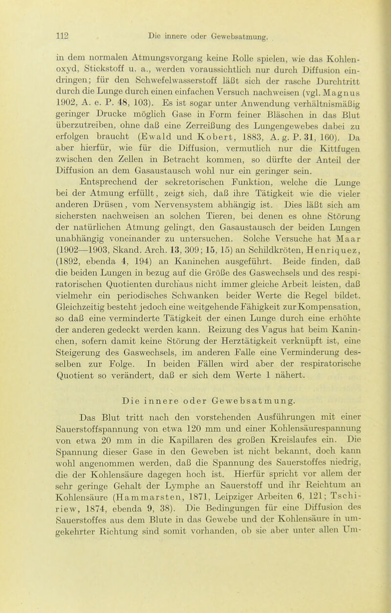 in dem normalen Atmungsvorgang keine Rolle spielen, wie das Kohlen- oxyd, Stickstoff u. a., werden voraussichtlich nur durch Diffusion ein- dringen; für den Schwefelwasserstoff läßt sich der rasche Durchtritt durch die Lunge durch einen einfachen Versuch nachweisen (vgl. Magnus 1902, A. e. P. 48, 103). Es ist sogar unter Anwendung verhältnismäßig germger Drucke möghch Gase in Form feiner Bläschen in das Blut überzutreiben, oline daß eine Zerreißung des Lungengewebes dabei zu erfolgen braucht (Ewald und Kobert, 1883, A. g. P. 31, 160). Da aber hierfür, wie für die Diffusion, vermutlich nur die Kittfugen zwischen den Zellen in Betracht kommen, so dürfte der Anteü der Diffusion an dem Gasaustausch wohl nur ein geringer sein. Entsprechend der sekretorischen Funktion, welche die Limge bei der Atmung erfüllt, zeigt sich, daß ihre Tätigkeit wie die vieler anderen Drüsen, vom Nervensystem abhängig ist. Dies läßt sich am sichersten nachweisen an solchen Tieren, bei denen es ohne Störung der natürlichen Atmung gelingt, den Gasaustausch der beiden Lungen unabhängig voneinander zu untersuchen. Solche Versuche hat Maar (1902—1903, Skand. Arch. 13, 309; 15, 15) an Schüdkröten, Henriquez, (1892, ebenda 4, 194) an Kaninchen ausgeführt. Beide finden, daß die beiden Lungen in bezug auf die Größe des Gaswechsels und des respi- ratorischen Quotienten durchaus nicht immer gleiche Arbeit leisten, daß vielmehr ein periodisches Schwanken beider Werte die Regel bUdet. Gleichzeitig besteht jedoch eme weitgehende Fähigkeit zur Kompensation, so daß eine verminderte Tätigkeit der einen Lunge durch eine erhöhte der anderen gedeckt werden kann. Reizung des Vagus hat beim Kanin- chen, sofern damit keine Störung der Herztätigkeit verknüpft ist, eine Steigerung des Gaswechsels, im anderen Falle eine Verminderung des- selben zur Folge. In beiden Fällen wd aber der respiratorische Quotient so verändert, daß er sich dem Werte 1 nähert. Die innere oder Gewebsatmung. Das Blut tritt nach den vorstehenden Ausführungen mit einer Sauerstoffspannung von etwa 120 mm und einer Kohlensäurespamnmg von etwa 20 mm in die Kapülaren des großen Kreislaufes ein. Die Spannung dieser Gase m den Geweben ist nicht bekannt, doch kami wohl angenommen werden, daß die Spannung des Sauerstoffes niedrig, die der Kohlensäure dagegen hoch ist. Hierfür spricht vor allem der sehr geringe Gehalt der Lymphe an Sauerstoff und ilu- Reichtum an Kohlensäure (Hammarsten, 1871, Leipziger Arbeiten 6, 121; Tschi- riew, 1874, ebenda 9, 38). Die Bedingungen für eine Diffusion des Sauerstoffes aus dem Blute in das Gewebe und der Kohlensäure in um- gekehrter Richtung sind somit vorhanden, ob sie aber unter allen Um-