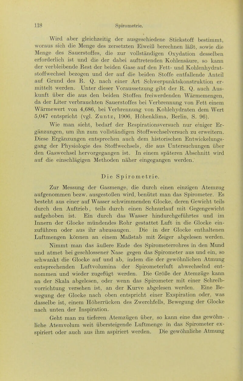 Wird aber gleiclizeitig der ausgeschiedene Stickstoff bestimmt, woraus sich die Menge des zersetzten Eiweiß berechnen läßt, sowie die Menge des Sauerstoffes, die zur vollständigen Oxydation desselben erforderlich ist und die der dabei auftretenden Kohlensäure, so kann der verbleibende Rest der beiden Gase auf den Fett- und Kohlenliydrat- stoffwechsel bezogen und der auf die beiden Stoffe entfallende Anteil auf Grund des R. Q. nach einer Art Schwerpunktskonstruktion er- mittelt werden. Unter dieser Voraussetzung gibt der R. Q. auch Aus- kunft über die aus den beiden Stoffen freiwerdenden Wärmemengen, da der Liter verbrauchten Sauerstoffes bei Verbrennung von Fett einem Wärmewert von 4,686, bei Verbrennung von KoUehydraten dem Wert 5,047 entspricht (vgl. Zuntz, 1906, Höhenklima, Berlin, S. 96). Wie man sieht, bedarf der Respirationsversuch nur einiger Er- gänzungen, um ihn zum vollständigen Stoff Wechsel versuch zu erweitern. Diese Ergänzungen entsprechen auch dem historischen Entmckelungs- gang der Physiologie des Stoffwechsels, die aus Untersuchungen über den Gaswechsel hervorgegangen ist. In einem späteren Abschnitt wird auf die einschlägigen Methoden näher eingegangen werden. Die Spirometrie. Zur Messung der Gasmenge, die durch einen einzigen Atemzug aufgenommen bezw. ausgestoßen wird, benützt man das Spirometer. Es besteht aus einer auf Wasser schwimmenden Glocke, deren Gewicht teils durch den Auftrieb, teils durch einen Schnurlauf mit Gegengewicht aufgehoben ist. Ein durch das Wasser hindurchgefüln'tes und im Innern der Glocke mündendes Rohr gestattet Luft in die Glocke ein- zuführen oder aus ihr abzusaugen. Die in der Glocke enthaltenen Luftmengen können an einem Maßstab mit Zeiger abgelesen werden. Nimmt man das äußere Ende des Spirometerrohres in den Mund und atmet bei geschlossener Nase gegen das Spirometer aus mid em, so schwankt die Glocke auf und ab, indem die der gewöhnlichen Atmung entsprechenden Luftvolumina der Spirometerluft abwechselnd ent- nommen und wieder zugefügt werden. Die Größe der Atemzüge kami an der Skala abgelesen, oder wenn das Spirometer mit einer Sclu-eib- vorrichtung versehen ist, an der Kurve abgelesen werden. Eine Be- wegung der Glocke nach oben entspricht einer Exspiration oder, was dasselbe ist, einem Höherrücken des Zwerchfells, Bewegung der Glocke nach unten der Inspiration. Geht man zu tieferen Atemzügen über, so kann eme das gewöhn- . liehe Atemvolum weit übersteigende Luftmenge in das Spirometer ex- spiriert oder auch aus ihm asph-iert werden. Die gewölmliche Atmung